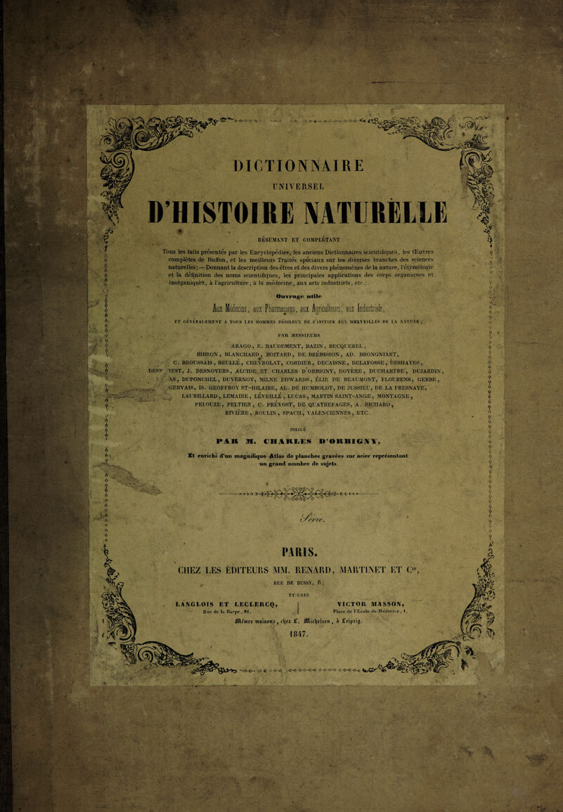 ■ ' • ;■ > *5^ - .» * / —.s a.-M£. •'•••* -*•-'. - DICTIONNAIRE UNIVERSEL D’HISTOIRE IVATERELLÏ > ~ '•••• • : • • ï'fâ i •• I ; ÿ rr 'v; -c'- RESUMANT ET COMPLETANT Tous les faits présentés par les Encyclopédies, les anciens Dictionnaires scientifiques, les Œuvres complètes de Buft'on, et les meilleurs Traités spéciaux sur les diverses branches des sciences naturelles ; —Donnant la description des êtres et des divers phénomènes de la nature, l'étymologie et la définition des noms scientifiques, les principales applications des Corps organiques et inorganiques, à l’agriculture, à la médecine, aux arts industriels, etc.; ? .<?■ é A ô a o r ■ o Oiirragr utile Aux Médecins, aux Pharmaciens, aux Agriculteurs, aux Industriels, ET GÉNÉRALEMENT A TOUS LES HOMMES DESIREUX DE S’INITIER ÀUX MERVEILLES DE LA NATURE; 9 V<; ? V C. V- <■- 9 O , - PAR MESSIEURS 3$ i- 9 • : -. ? ■’-N i, r- V *•;. . A'i ■ * ARAGO, E. BAUDEMENT, BAZIN, BECQUEREL, BIBROX , BLANCHARD , BOITARD, DE BREBISSON , AD. BRONGNIART, C. BROUSSAIS , BRULLÉ , CHEYROLAT, CORDIER, DECAISNE , DELAFOSSE , tlESHAYËS , DESV TEST, J. DESNOYERS, ALCIDE ET CHARLES d’oRBIGNY, DOYERE , DUCHARTRE , DUJARDIN , ' AS, DUPONCHEL, DUVERNOY, MILNE EDWARDS, ELIE DE BEAUMONT, FLOURENS, GERBE, GERVAIS, IS. GEOFFROY ST-HILAIRE, AL. DE IIUMBOLDT, DE JUSSIEU, DE LA ERESNAYE, LAU R ILLARD, LEMAIRE, LÉYEILLÉ , LUCAS, MARTIN SAINT-ANGE , MONTAGNE, PEI.OUZE, PELTIER, C. PREVOST, DE QUATREFAGES, A. RIQIIARD, RIVIÈRE , ROUI.IN, SPACH , VALENCIENNES, ETC. T- ' ' UIRIGE PAR 91. tllAKMS D’ORBIGIÏY, A 6 , o Et enrichi d’un magnifique Atlas de planches gravées sur acier représentant un grand nombre de sujets. u.:v; N L'v’> O VA t/r/vc. b J ■ t I a? m ! ! -*.• (h » ■ i s. • '■* *■ PARIS. CHEZ LES ÉDITEURS MM. RENARD, MARTINET ET O, RUE DE BUSSY, fi; Et chez LANGLOIS F,T LECLERCQ, 1 Uni! de la Harpe , 81. J illcmts maisons , fljts £. lîlicljelscrt, A iTcipaig 1847. VICTOR MASSON, Pluee île PEcole-ile-IVlétlerioe , I, -, ' 'r “• . v'^S; m % Hk -oc JO-O -0—0 o-o—o-o O-O--0-0 O -0-0 -O-c ■J . ’ 19^1 '4? ■ J,-.' i’ï . , - • -, • -• - * .. AV Mu y :--kiu ■sS W'v . SV . Vf ’N