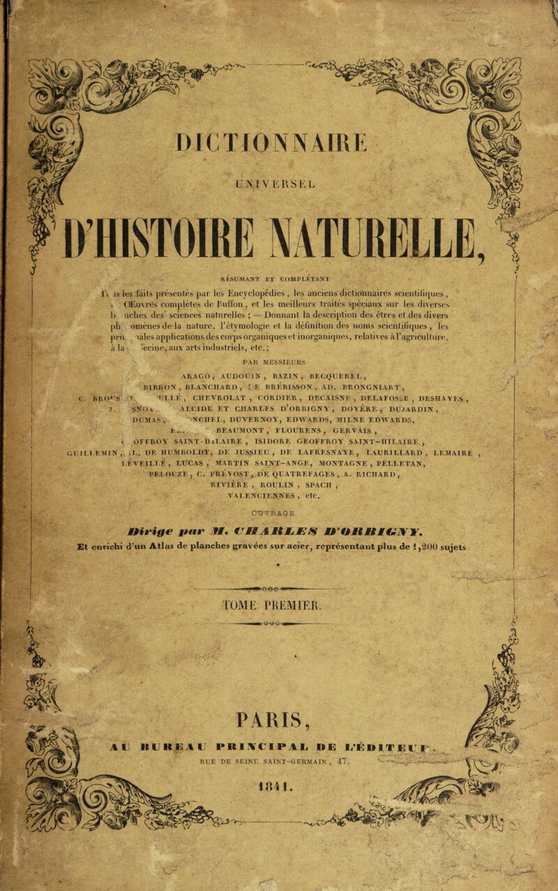 UNIVERSEL D’HISTOIRE NATURELLE, RÉSUMANT ET COMPLETANT 1\ is les laits présentés par les Encyclopédies , les anciens dictionnaires scientifiques , » OEuvres complètes de Euffon, et les meilleurs traités spéciaux sur les diverses h nclies des' sciences naturelles ; — Donnant la description des êtres et des divers pli omènesdela nature, l’étymologie et la définition des noms scientifiques, les prit Miles applications des corps organiques et inorganiques, relatives à l’agriculture, à la -ecine, aux arts industriels, etc. ; PAR MESSIEURS ARAGO, AUDOU1N, BAZIN, BECQUEREL, BIBRON , BLANCHARD , J E BREBISSON , AD. BRONGNIART , C. B R 01 S I. ULLF, , CIIEVROLAT , CORDIER , DECATSNE , DELAFOSSE , DESIIAYES , .1. SNOv. ALCIDE ET CHARLES D’ORBIGNY , DOYERE , DUJARDIN, DUMAS, NCHEL, DUYF.RNOY, EDWARDS, M1LNE EDWARDS, K,,. ~ BEAUMONT, FLOURENS , GERVAIS , v OFFROY SAINT-HiLAIRE , ISIDORE GEOFFROY SAINT-HILAIRE , GUILLEMIN, xL. DE HUMBOLDT, DE JUSSIEU, DE LAFRESNAYE, LAURILLARD , LEMAIRE , l.F. VEILLÉ , LUCAS, MARTIN SAINT-ANGE, MONTAGNE , PEI.LETAN, PELOUZE, C. PRÉVOST, DE QUATREFAGES , A. RICHARD, RIVIÈRE , ROULIN , SPACII , VALENCIENNES , etc. TOME PREMIER. OUVRAGE iHrige j>ur If. VMÆHlsÆS SrOilHtf; Et enrichi d’un Atlas de planches gravées sur acier, représentant plus de 1,200 sujets 1841. PARIS, au KllKllAU PRINCIPAL RE l/ÉRIT RUE DE SEINE SAINT-GERMAIN , 47.