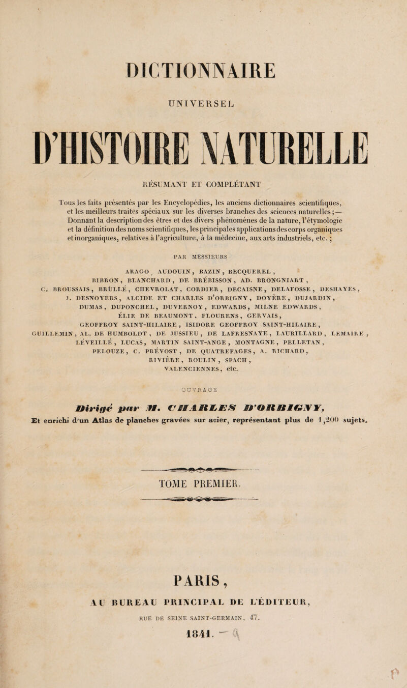 UNIVERSEL RÉSUMANT ET COMPLÉTANT Tous les faits présentés par les Encyclopédies, les anciens dictionnaires scientifiques, et les meilleurs traites spéciaux sur les diverses branches des sciences naturelles ; — Donnant la description des êtres et des divers phénomènes de la nature, l’étymologie et la définition des noms scientifiques, les principales applications des corps organiques et inorganiques, relatives à l’agriculture, à la médecine, aux arts industriels, etc. • PAR MESSIEURS ARAGO AUDOUIN, BAZIN , BECQUEREL , BIBRON , BLANCHARD , DE BREBISSON , AD. BRONGNIART , C. BROUSSAIS, BRÜLI.É , CHEYROLAT, CORDIER , DECAISNE , DELAFOSSE , DESHAYES , .T. DESNOYERS, ALCIDE ET CHARLES d’oRBIGNY , DOYERE , DUJARDIN, DUMAS, DUPONCHF.L , DUVERNOY , EDWARDS, M1LNE EDWARDS, ÉLIE DE BEAUMONT, FLOURF.NS , GERVAIS, GEOFFROY SAINT-HILAIRE , ISIDORE GEOFFROY SAINT-HILAIRE , GUILLEMIN , AL. DE HUMBOLDT , I)F. JUSSIEU, DE LAFRESNAYE , I.AURILLARD , LEMAIRE, LÉVEILLÉ , LUCAS, MARTIN SAINT-ANGE, MONTAGNE, PELLETAN , PELOUZE, C. PRÉVOST, DE QUATREFAGES, A. RICHARD, RIVIÈRE, ROULIN , SPACH, VALENCIENNES, etc. OUVRAGE mrîgé par fl. CHARLES irORRlGWY, Et enrichi d’un Atlas de planches gravées sur acier, représentant plus de 1,200 sujets. TOME PREMIER PARIS, AU BUREAU PRINCIPAL DE L’ÉDITEUR, RUE DE SEINE SAINT-GERMAIN, 47. 1841. <\