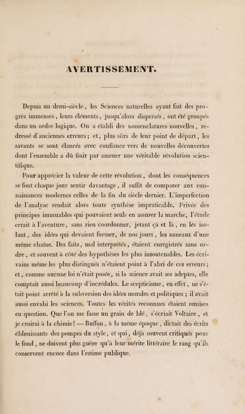 AVERTISSEMENT. Depuis un demi-siècle, les Sciences naturelles ayant fait des pro¬ grès immenses , leurs éléments, jusqu’alors dispersés , ont été groupés dans un ordre logique. On a établi des nomenclatures nouvelles, re¬ dressé d’anciennes erreurs; et, plus sûrs de leur point de départ, les savants se sont élancés avec confiance vers de nouvelles découvertes dont F ensemble a dû finir par amener une véritable révolution scien¬ tifique. Pour apprécier la valeur de cette révolution , dont les conséquences se font chaque jour sentir davantage , il suffit de comparer aux con¬ naissances modernes celles de la fin du siècle dernier. L’imperfection de l’analyse rendait alors toute synthèse impraticable. Privée des principes immuables qui pouvaient seuls en assurer la marche, l’étude errait à l’aventure, sans rien coordonner, jetant çà et là, en les iso¬ lant, des idées qui devaient former, de nos jours , les anneaux d’une même chaîne. Des faits, mal interprétés, étaient enregistrés sans or¬ dre , et souvent à côté des hypothèses les plus insoutenables. Les écri¬ vains même les plus distingués n’étaient point à l’abri de ces erreurs ; et, comme aucune loi n’était posée, si la science avait ses adeptes, elle comptait aussi beaucoup d’incrédules. Le scepticisme, en effet, ne s’é¬ tait point arrêté à la subversion des idées morales et politiques ; il avait aussi envahi les sciences. Toutes les vérités reconnues étaient remises i en question. Que l’on me fasse un grain de blé, s’écriait Voltaire , et je croirai à la chimie! —Buffon , à la même époque , dictait des écrits éblouissants des pompes du style, et qui, déjà souvent critiqués pour le fond , ne doivent plus guère qu’à leur mérite littéraire le rang qu’ils conservent encore dans l’estime publique.