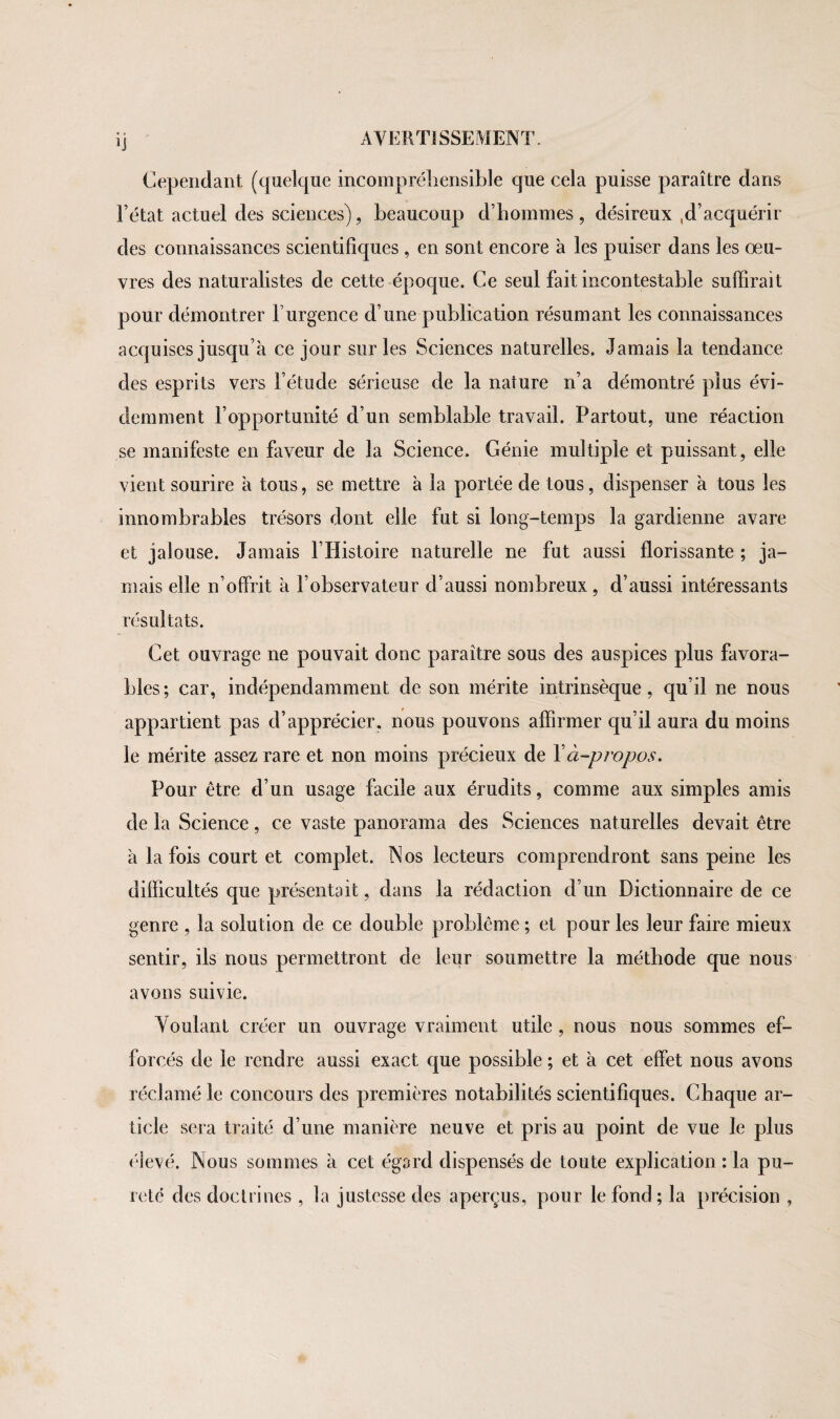 ï] Cependant (quelque incompréhensible que cela puisse paraître dans l’état actuel des sciences), beaucoup d’hommes , désireux ,d’acquérir des connaissances scientifiques, en sont encore à les puiser dans les œu¬ vres des naturalistes de cette époque. Ce seul fait incontestable suffirait pour démontrer F urgence d’une publication résumant les connaissances acquises jusqu’à ce jour sur les Sciences naturelles. Jamais la tendance des esprits vers l’étude sérieuse de la nature n’a démontré plus évi¬ demment l’opportunité d’un semblable travail. Partout, une réaction se manifeste en faveur de la Science. Génie multiple et puissant, elle vient sourire à tous, se mettre à la portée de tous, dispenser à tous les innombrables trésors dont elle fut si long-temps la gardienne avare et jalouse. Jamais l’Histoire naturelle ne fut aussi florissante ; ja¬ mais elle n’offrit à l’observateur d’aussi nombreux, d’aussi intéressants résultats. Cet ouvrage ne pouvait donc paraître sous des auspices plus favora¬ bles; car, indépendamment de son mérite intrinsèque, qu’il ne nous appartient pas d’apprécier, nous pouvons affirmer qu’il aura du moins le mérite assez rare et non moins précieux de Xà-propos. Pour être d’un usage facile aux érudits, comme aux simples amis de la Science, ce vaste panorama des Sciences naturelles devait être à la fois court et complet. Nos lecteurs comprendront sans peine les difficultés que présentait, dans la rédaction d’un Dictionnaire de ce genre , la solution de ce double problème ; et pour les leur faire mieux sentir, ils nous permettront de leur soumettre la méthode que nous avons suivie. Voulant créer un ouvrage vraiment utile , nous nous sommes ef¬ forcés de le rendre aussi exact que possible ; et à cet effet nous avons réclamé le concours des premières notabilités scientifiques. Chaque ar¬ ticle sera traité d’une manière neuve et pris au point de vue le plus élevé. Nous sommes à cet égard dispensés de toute explication : la pu¬ reté des doctrines , la justesse des aperçus, pour le fond; la précision ,