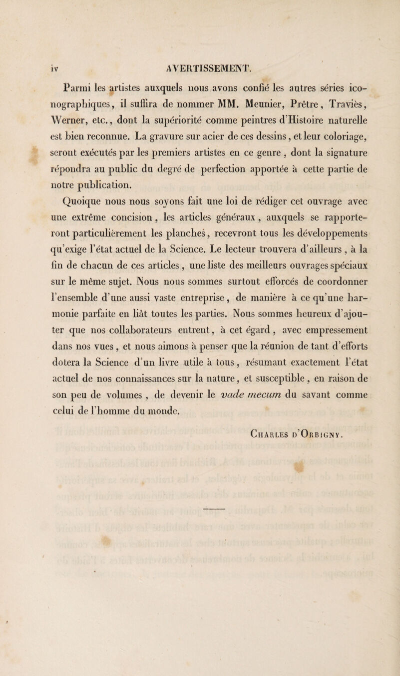 Parmi les artistes auxquels nous avons confié les autres séries ico¬ nographiques, il suffira de nommer MM. Meunier, Prêtre, Traviès, Werner, etc., dont la supériorité comme peintres d’Histoire naturelle est Lien reconnue. La gravure sur acier de ces dessins, et leur coloriage, seront exécutés par les premiers artistes en ce genre , dont la signature répondra au public du degré de perfection apportée à cette partie de notre publication. Quoique nous nous soyons fait une loi de rédiger cet ouvrage avec une extrême concision , les articles généraux, auxquels se rapporte¬ ront particulièrement les planches, recevront tous les développements qu’exige l’état actuel de la Science. Le lecteur trouvera d’ailleurs , à la fin de chacun de ces articles, une liste des meilleurs ouvrages spéciaux sur le même sujet. Nous nous sommes surtout efforcés de coordonner l’ensemble d’une aussi vaste entreprise , de manière à ce qu’une har¬ monie parfaite en liât toutes les parties. Nous sommes heureux d’ajou¬ ter que nos collaborateurs entrent, à cet égard , avec empressement dans nos vues , et nous aimons a penser que la réunion de tant d’efforts dotera la Science d’un livre utile à tous, résumant exactement l’état actuel de nos connaissances sur la nature, et susceptible , en raison de son peu de volumes , de devenir le vade rriecum du savant comme celui de l’homme du monde. Chaules d’Orbigny.