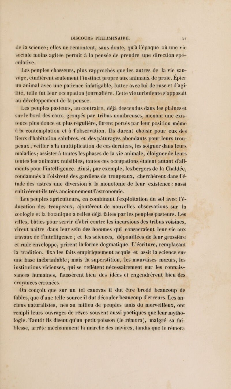 île la science; elles ne remontent, sans doute, qu’à l’époque où une vie sociale moins agitée permit à la pensée de prendre une direction spé¬ culative. Les peuples chasseurs, plus rapprochés que les autres de la vie sau- vage, étudièrent seulement l’instinct propre aux animaux de proie. Epier un animal avec une patience infatigable, lutter avec lui de ruse et d’agi¬ lité, telle fut leur occupation journalière. Celle vie turbulente s’opposait au développement de la pensée. Les peuples pasteurs, au contraire, déjà descendus dans les plaines et sur le bord des eaux, groupés par tribus nombreuses, menant une exis¬ tence plus douce et plus régulière, furent portés par leur position même à la contemplation et à l’observation. Ils durent choisir pour eux des lieux d’habitation salubres, et des pâturages abondants pour leurs trou¬ peaux ; veiller à la multiplication de ces derniers, les soigner dans leurs maladies; assister à toutes les phases de la vie animale, éloigner de leurs tentes les animaux nuisibles; toutes ces occupations étaient autant d’ali¬ ments pour l’intelligence. Ainsi, par exemple, les bergers de la Chaldée, condamnés à l’oisiveté des gardiens de troupeaux, cherchèrent dans l’é¬ tude des astres une diversion à la monotonie de leur existence : aussi cultivèrent-ils très anciennement l’astronomie. Les peuples agriculteurs, en combinant l’exploitation du sol avec l’é¬ ducation des troupeaux, ajoutèrent de nouvelles observations sur la zoologie et la botanique à celles déjà faites par les peuples pasteurs. Les villes, bâties pour servir d’abri contre les incursions des tribus voisines, virent naître dans leur sein des hommes qui consacraient leur vie aux travaux de l’intelligence ; et les sciences, dépouillées de leur grossière et rude enveloppe, prirent la forme dogmatique. L’écriture, remplaçant la tradition, fixa les faits empiriquement acquis et assit la science sur une base inébranlable ; mais la superstition, les mauvaises mœurs, les institutions vicieuses, qui se reflètent nécessairement sur les connais¬ sances humaines, faussèrent bien des idées et engendrèrent bien des croyances erronées. On conçoit que sur un tel canevas il dut être brodé beaucoup de fables, que d’une telle source il dut découler beaucoup d’erreurs. Les an¬ ciens naturalistes, nés au milieu de peuples amis du merveilleux, ont rempli leurs ouvrages de rêves souvent aussi poétiques que leur mytho¬ logie. Tantôt ils disent qu’un petit poisson (le rémora), malgré sa fai¬ blesse, arrête méchamment la marche des navires, tandis que le rémora