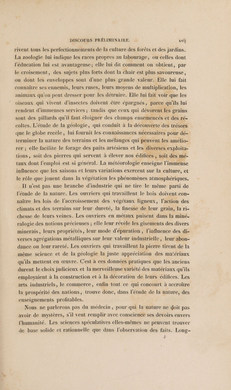 rivent tous les perfectionnements de la culture des forêts et des jardins. La zoologie lui indique les races propres au labourage, ou celles dont l’éducation lui est avantageuse; elle lui dit comment on obtient, par le croisement, des sujets plus forts dont la chair est plus savoureuse, ou dont les enveloppes sont d’une plus grande valeur. Elle lui fait connaître ses ennemis, leurs ruses, leurs moyens de multiplication, les animaux qu’on peut dresser pour les détruire. Elle lui fait voir que les oiseaux qui vivent d’insectes doivent être épargnés, parce qu’ils lui rendent d’immenses services; tandis que ceux qui dévorent les grains sont des pillards qu’il faut éloigner des champs ensemencés et des ré¬ coltes. L’étude de la géologie, qui conduit à la découverte des trésors que le globe recèle, lui fournit les connaissances nécessaires pour dé¬ terminer la nature des terrains et les mélanges qui peuvent les amélio¬ rer ; elle facilite le forage des puits artésiens et les diverses exploita¬ tions, soit des pierres qui servent à élever nos édifices, soit des mé¬ taux dont l’emploi est si général. La météorologie enseigne fimmense influence que les saisons et leurs variations exercent sur la culture, et le rôle que jouent dans la végétation les phénomènes atmosphériques. Il n’est pas une branche d’industrie qui ne tire le même parti de l’étude de la nature. Les ouvriers qui travaillent le bois doivent con¬ naître les lois de l’accroissement des végétaux ligneux, l’action des climats et des terrains sur leur dureté, la finesse de leur grain, la ri¬ chesse de leurs veines. Les ouvriers en métaux puisent dans la miné¬ ralogie des notions précieuses ; elle leur révèle les gisements des divers minerais, leurs propriétés, leur mode d’épuration , l’influence des di¬ verses agrégations métalliques sur leur valeur industrielle, leur abon¬ dance ou leur rareté. Les ouvriers qui travaillent la pierre tirent de la même science et de la géologie la juste appréciation des matériaux qu’ils mettent en œuvre. C’est à ces données pratiques que les anciens durent le choix judicieux et la merveilleuse variété des matériaux qu’ils employaient à la construction et à la décoration de leurs édifices. Les arts industriels, le commerce, enfin tout ce qui concourt à accroître la prospérité des nations, trouve donc, dans l’étude de la nature, des enseignements profitables. Nous ne parlerons pas du médecin, pour qui la nature ne doit pas avoir de mystères, s’il veut remplir avec conscience ses devoirs envers l’humanité. Les sciences spéculatives elles-mêmes ne peuvent trouver de base solide et rationnelle que dans l’observation des fails. Long- b
