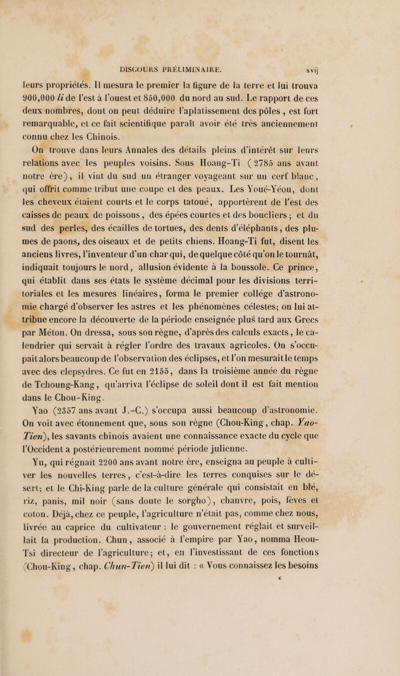 leurs propriétés. Il mesura le premier la figure de la terre et lui trouva 900,000 li de l’est à l’ouest et 850,000 du nord au sud. Le rapport de ces deux nombres, dont on peut déduire l’aplatissement des pôles , est fort remarquable, et ce fait scientifique paraît avoir été très anciennement connu chez les Chinois. On trouve dans leurs Annales des détails pleins d’intérêt sur leurs relations avec les peuples voisins. Sous Hoang-Ti ( 2785 ans avant notre ère), il vint du sud un étranger voyageant sur un cerf blanc, qui offrit comme tribut une coupe et des peaux. Les Youé-Yéou, dont les cheveux étaient courts et le corps tatoué, apportèrent de Lest des caisses de peaux de poissons, des épées courtes et des boucliers ; et du sud des perles, des écailles de tortues, des dents d’éléphants, des plu¬ mes de paons, des oiseaux et de petits chiens. Hoang-Ti fut, disent les anciens livres, l’inventeur d’un char qui, de quelque côté qu’on le tournât, indiquait toujours le nord, allusion évidente à la boussole. Ce prince, qui établit dans ses états le système décimal pour les divisions terri¬ toriales et les mesures linéaires, forma le premier collège d’astrono¬ mie chargé d’observer les astres et les phénomènes célestes; on lui at¬ tribue encore la découverte de la période enseignée plus tard aux Grecs par Méton. On dressa, sous son règne, d’après des calculs exacts, le ca¬ lendrier qui servait à régler l’ordre des travaux agricoles. On s’occu¬ pait alors beaucoup de l’observation des éclipses, et l’on mesurait le temps avec des clepsydres. Ce fut en 2155, dans la troisième année du règne de Tchoung-Kang, qu’arriva l’éclipse de soleil dont il est fait mention dans le Chou-King. Yao (2357 ans avant J.-C.) s’occupa aussi beaucoup d’astronomie. On voit avec étonnement que, sous son règne (Chou-King, chap. Yao- Tien), les savants chinois avaient une connaissance exacte du cycle que l’Occident a postérieurement nommé période julienne. Yu, qui régnait 2200 ans avant notre ère, enseigna au peuple à culti¬ ver les nouvelles terres, c’est-à-dire les terres conquises sur le dé¬ sert; et le Chi-King parle de la culture générale qui consistait en blé, riz, panis, mil noir (sans doute le sorgho), chanvre, pois, fèves et coton. Déjà, chez ce peuple, l’agriculture n’était pas, comme chez nous, livrée au caprice du cultivateur : le gouvernement réglait et surveil¬ lait la production. Chun, associé à l’empire par Yao, nomma Heou- Tsi directeur de l’agriculture; et, en l’investissant de ces fonctions (Chou-King, chap. Ch un-Tien) il lui dit : « Vous connaissez les besoins