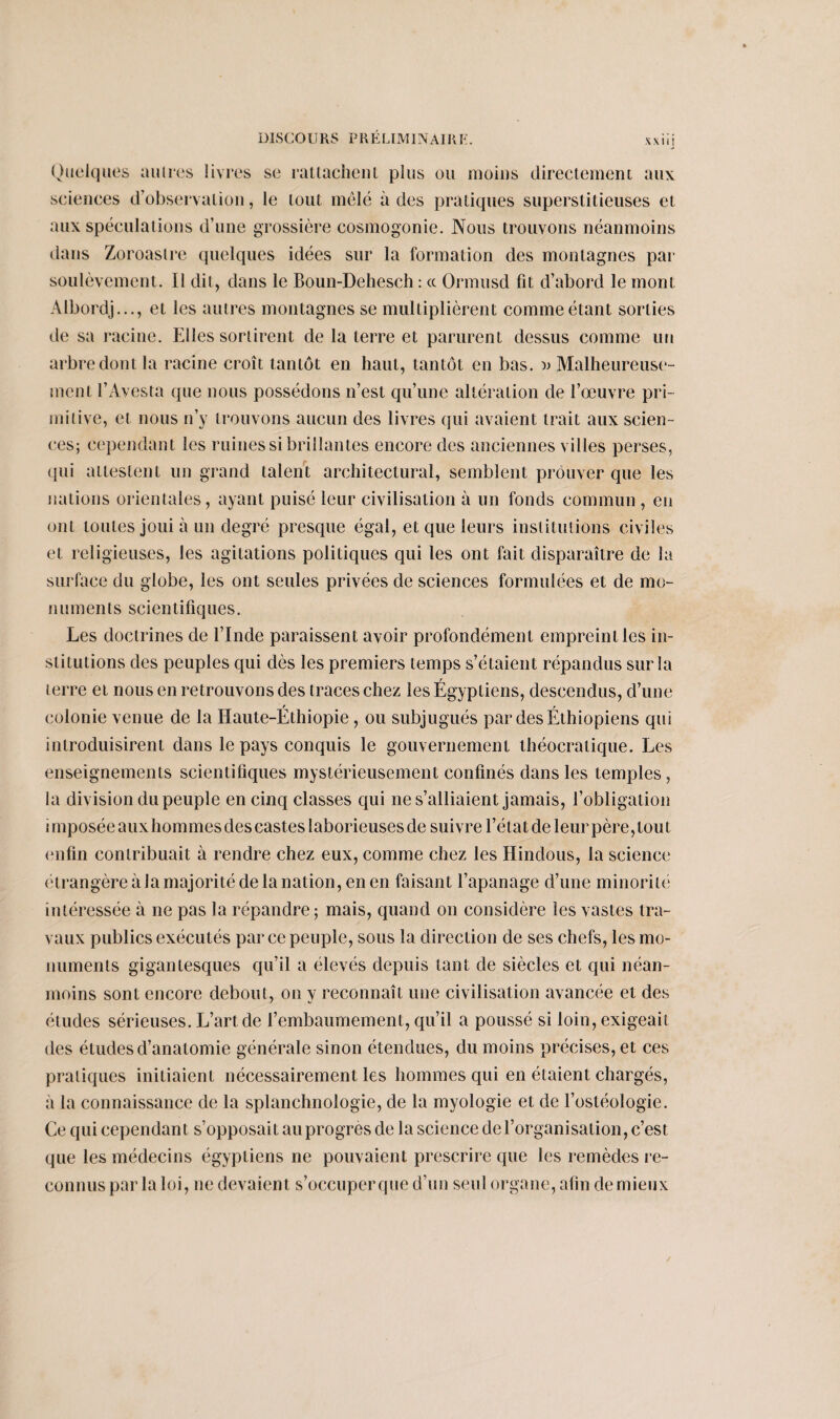 DISCOURS P R É L IM 1N AIR F. XXIIJ Quelques autres livres se rattachent plus ou moins directement aux sciences d’observation, le tout mêlé à des pratiques superstitieuses et aux spéculations d’une grossière cosmogonie. Nous trouvons néanmoins dans Zoroasire quelques idées sur la formation des montagnes par soulèvement. Il dit, dans le Boun-Dehesch : « Ormusd fit d’abord le mont Albordj..., et les autres montagnes se multiplièrent comme étant sorties de sa racine. Elles sortirent de la terre et parurent dessus comme un arbre dont la racine croît tantôt en haut, tantôt en bas. » Malheureuse¬ ment l’Avesta que nous possédons n’est qu’une altération de l’œuvre pri¬ mitive, et nous n’y trouvons aucun des livres qui avaient trait aux scien¬ ces; cependant les ruines si brillantes encore des anciennes villes perses, qui attestent un grand talent architectural, semblent prouver que les nations orientales, ayant puisé leur civilisation à un fonds commun , en ont toutes joui à un degré presque égal, et que leurs institutions civiles et religieuses, les agitations politiques qui les ont fait disparaître de la surface du globe, les ont seules privées de sciences formulées et de mo¬ numents scientifiques. Les doctrines de l’Inde paraissent avoir profondément empreint les in¬ stitutions des peuples qui dès les premiers temps s’étaient répandus sur la terre et nous en retrouvons des traces chez les Égyptiens, descendus, d’une f r colonie venue de la Haute-Ethiopie , ou subjugués par des Ethiopiens qui introduisirent dans le pays conquis le gouvernement théocratique. Les enseignements scientifiques mystérieusement confinés dans les temples, la division du peuple en cinq classes qui ne s’alliaient jamais, l’obligation imposée auxhommesdescastes laborieuses de suivre l’état de leur père,tout enfin contribuait à rendre chez eux, comme chez les Hindous, la science étrangère à la majorité de la nation, en en faisant l’apanage d’une minorité intéressée à ne pas la répandre; mais, quand on considère les vastes tra¬ vaux publics exécutés par ce peuple, sous la direction de ses chefs, les mo¬ numents gigantesques qu’il a élevés depuis tant de siècles et qui néan¬ moins sont encore debout, on y reconnaît une civilisation avancée et des études sérieuses. L’art de rembaumement, qu’il a poussé si loin, exigeait des études d’anatomie générale sinon étendues, du moins précises, et ces pratiques initiaient nécessairement les hommes qui en étaient chargés, à la connaissance de la splanchnologie, de la myologie et de l’ostéologie. Ce qui cependant s’opposait au progrès de la science de l’organisation, c’est que les médecins égyptiens ne pouvaient prescrire que les remèdes re¬ connus par la loi, ne devaient s’occuper que d’un seul organe, afin de mieux