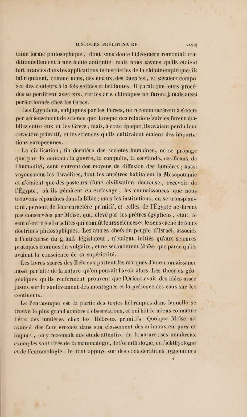 XXXIlj laine forme philosophique , dont sans doute l’idée-mère remontait tra¬ ditionnellement à une haute antiquité; mais nous savons qu’ils étaient fort avancés dans les applications industrielles de la chimie empirique; ils fabriquaient, comme nous, des émaux, des faïences , et savaient compo ser des couleurs à la fois solides et brillantes. Il paraît que leurs procé¬ dés se perdirent avec eux, car les arts chimiques ne furent jamais aussi perfectionnés chez les Grecs. Les Égyptiens, subjugués par les Perses, ne recommencèrent à s’occu¬ per sérieusement de science que lorsque des relations suivies furent éta¬ blies entre eux et les Grecs; mais, à cette époque, ils avaient perdu leur caractère primitif, et les sciences qu’ils cultivaient étaient des importa¬ tions européennes. La civilisation, fin dernière des sociétés humaines, ne se propage que par le contact: la guerre, la conquête, la servitude, ces fléaux de l’humanité, sont souvent des moyens de diffusion des lumières ; aussi voyons-nous les Israélites, dont les ancêtres habitaient la Mésopotamie et n’étaient que des pasteurs d’une civilisation douteuse , recevoir de l’Égypte, où ils gémirent en esclavage, les connaissances que nous trouvons répandues dans la Bible; mais les institutions, en se transplan- r tant, perdent de leur caractère primitif, et celles de l’Egypte ne furent pas conservées par Moïse, qui, élevé par les prêtres égyptiens, était le seul d’entre les Israélites qui connûtleursscienceset le sens caché de leurs doctrines philosophiques. Les autres chefs du peuple d’Israël, associés à l’entreprise du grand législateur, n’étaient initiés qu’aux sciences pratiques connues du vulgaire, et ne secondèrent Moïse que parce qu’ils avaient la conscience de sa supériorité. Les livres sacrés des Hébreux portent les marques d’une connaissance aussi parfaite de la nature qu’on pouvait l’avoir alors. Les théories géo¬ géniques qu’ils renferment prouvent que l’Orient avait des idées assez justes sur le soulèvement des montagnes et la présence des eaux sur les continents. Le Pentateuque est la partie des textes hébraïques dans laquelle se trouve le plus grand nombre d’observations, et qui fait le mieux connaître l’état des lumières chez les Hébreux primitifs. Quoique Moïse ait avancé des faits erronés dans son classement des animaux en purs et impurs , on y reconnaît une étude attentive de la nature; ses nombreux exemples sont tirés de la mammalogie, de l’ornithologie, del’ichthyologie et de l’entomologie, le tout appuyé sur des considérations hygiéniques d