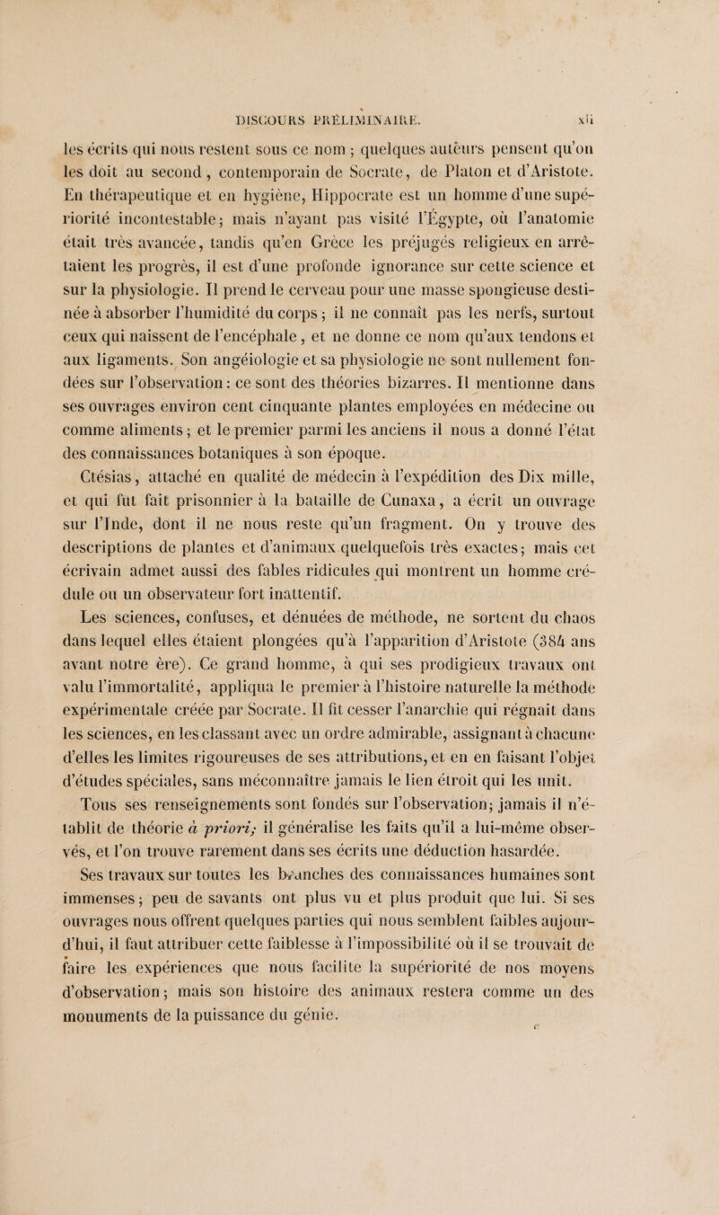 les écrits qui nous restent sous ce nom ; quelques auteurs pensent qu’on les doit au second , contemporain de Socrate, de Platon et d’Aristote. En thérapeutique et en hygiène, Hippocrate est un homme d’une supé¬ riorité incontestable J mais n’ayant pas visité l’Égypte, oit l’anatomie était très avancée, tandis qu’en Grèce les préjugés religieux en arrê¬ taient les progrès, il est d’une profonde ignorance sur cette science et sur la physiologie. Il prend le cerveau poiir une masse spongieuse desti¬ née à absorber l’humidité du corps ; il ne connaît pas les nerfs, surtout ceux qui naissent de l’encéphale, et ne donne ce nom qu’aux tendons et aux ligaments. Son angéiologie et sa physiologie ne sont nullement fon¬ dées sur l’observation: ce sont des théories bizarres. Il mentionne dans ses ouvrages environ cent cinquante plantes employées en médecine ou comme aliments; et le premier parmi les anciens il nous a donné l’état des connaissances botaniques à son époque. Ctésias, attaché en qualité de médecin à l’expédition des Dix mille, et qui fut fait prisonnier à la bataille de Cunaxa, a écrit un ouvrage sur l’Inde, dont il ne nous reste qu’un fragment. On y trouve des descriptions de plantes et d’animaux quelquefois très exactes; mais cet écrivain admet aussi des fables ridicules qui montrent un homme cré¬ dule ou un observateur fort inattentif. Les sciences, confuses, et dénuées de méthode, ne sortent du chaos dans lequel elles étaient plongées qu’à l’apparition d’Aristote (384 ans avant notre ère). Ce grand homme, à qui ses prodigieux travaux ont valu l’immortalité, appliqua le premier à l’histoire naturelle la méthode expérimentale créée par Socrate. Il fit cesser l’anarchie qui régnait dans les sciences, en les classant avec un ordre admirable, assignant à chacune d’elles les limites rigoureuses de ses attributions, et en en faisant l’objet d’études spéciales, sans méconnaître jamais le lien étroit qui les unit. Tous ses renseignements sont fondés sur l’observation; jamais il n’é¬ tablit de théorie à priori; il généralise les faits qu’il a lui-même obser¬ vés, et l’on trouve rarement dans ses écrits une déduction hasardée. Ses travaux sur toutes les branches des connaissances humaines sont immenses; peu de savants ont plus vu et plus produit que lui. Si ses ouvrages nous offrent quelques parties qui nous semblent faibles aujour¬ d’hui, il faut attribuer cette faiblesse à l’impossibilité où il se trouvait de • faire les expériences que nous facilite la supériorité de nos moyens d’observation; mais son histoire des animaux restera comme un des monuments de la puissance du génie.