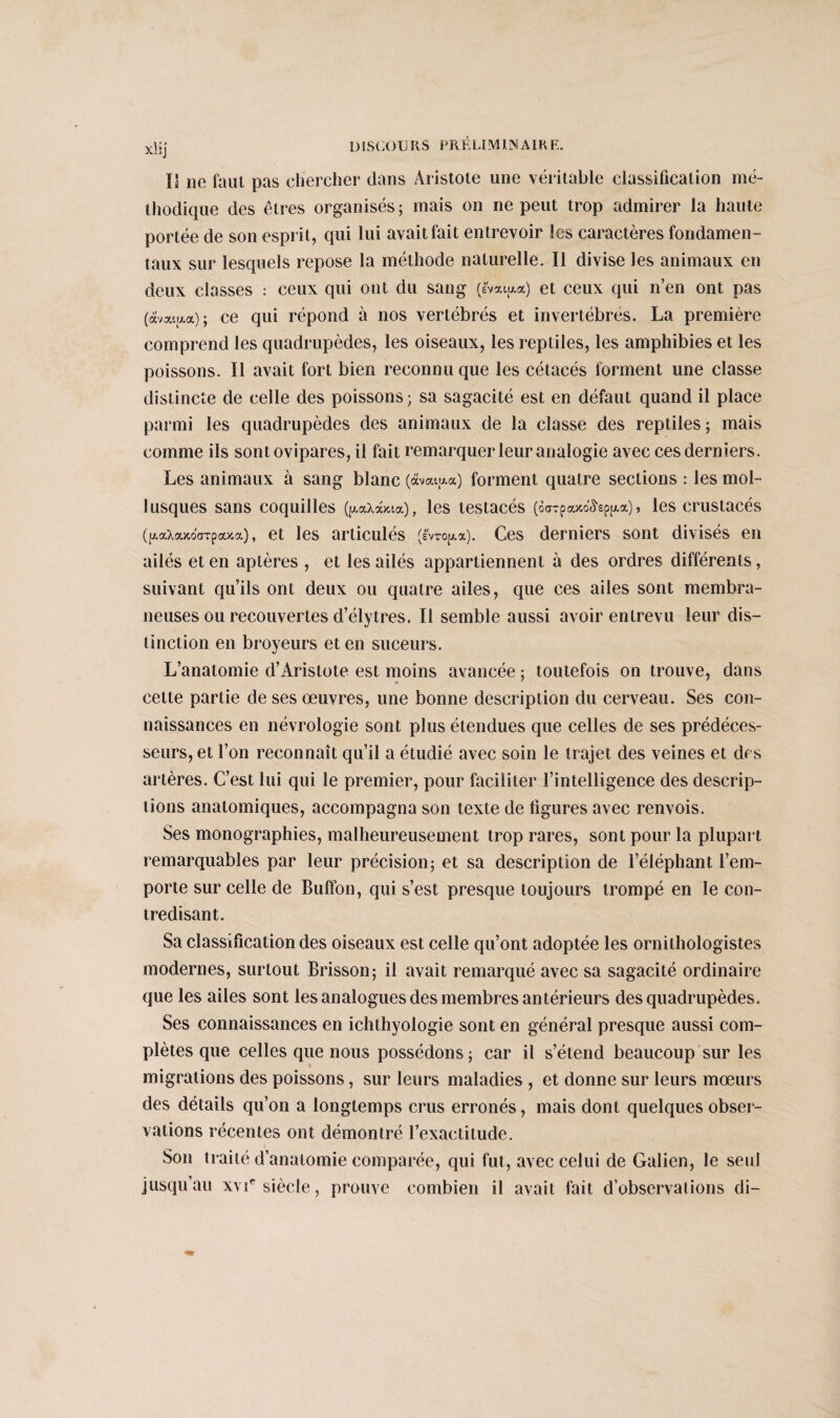 xlij IJ ne faut pas chercher dans Aristote une véritable classification mé¬ thodique des êtres organisés; mais on ne peut trop admirer la haute portée de son esprit, qui lui avait fait entrevoir les caractères fondamen¬ taux sur lesquels repose la méthode naturelle. Il divise les animaux en deux classes : ceux qui ont du sang (Ivai^a) et ceux qui n’en ont pas (aval a a) ; ce qui répond à nos vertébrés et invertébrés. La première comprend les quadrupèdes, les oiseaux, les reptiles, les amphibies et les poissons. Il avait fort bien reconnu que les cétacés forment une classe distincte de celle des poissons; sa sagacité est en défaut quand il place parmi les quadrupèdes des animaux de la classe des reptiles ; mais comme ils sont ovipares, il fait remarquer leur analogie avec cesderniers. Les animaux à sang blanc (àvatu.a) forment quatre sections : les mol¬ lusques sans coquilles (p.ccxà/.ia), les testacés (ôarpouM&pjMi) » les crustacés (p.aXaKocTpa>ca), et les articulés (ê'vTopi.a). Ces derniers sont divisés en ailés et en aptères , et les ailés appartiennent à des ordres différents, suivant qu’ils ont deux ou quatre ailes, que ces ailes sont membra¬ neuses ou recouvertes d’ély très. Il semble aussi avoir entrevu leur dis¬ tinction en broyeurs et en suceurs. L’anatomie d’Aristote est moins avancée ; toutefois on trouve, dans cette partie de ses œuvres, une bonne description du cerveau. Ses con¬ naissances en névrologie sont plus étendues que celles de ses prédéces¬ seurs, et l’on reconnaît qu’il a étudié avec soin le trajet des veines et des artères. C’est lui qui le premier, pour faciliter l’intelligence des descrip¬ tions anatomiques, accompagna son texte de figures avec renvois. Ses monographies, malheureusement trop rares, sont pour la plupart remarquables par leur précision; et sa description de l’éléphant l’em¬ porte sur celle de Buffon, qui s’est presque toujours trompé en le con¬ tredisant. Sa classification des oiseaux est celle qu’ont adoptée les ornithologistes modernes, surtout Brisson; il avait remarqué avec sa sagacité ordinaire que les ailes sont les analogues des membres antérieurs des quadrupèdes. Ses connaissances en ichthyologie sont en général presque aussi com¬ plètes que celles que nous possédons; car il s’étend beaucoup sur les migrations des poissons, sur leurs maladies , et donne sur leurs mœurs des détails qu’on a longtemps crus erronés, mais dont quelques obser¬ vations récentes ont démontré l’exactitude. Son traité d’anatomie comparée, qui fut, avec celui de Galien, le seul jusqu’au xvie siècle, prouve combien il avait fait d’observalions di-