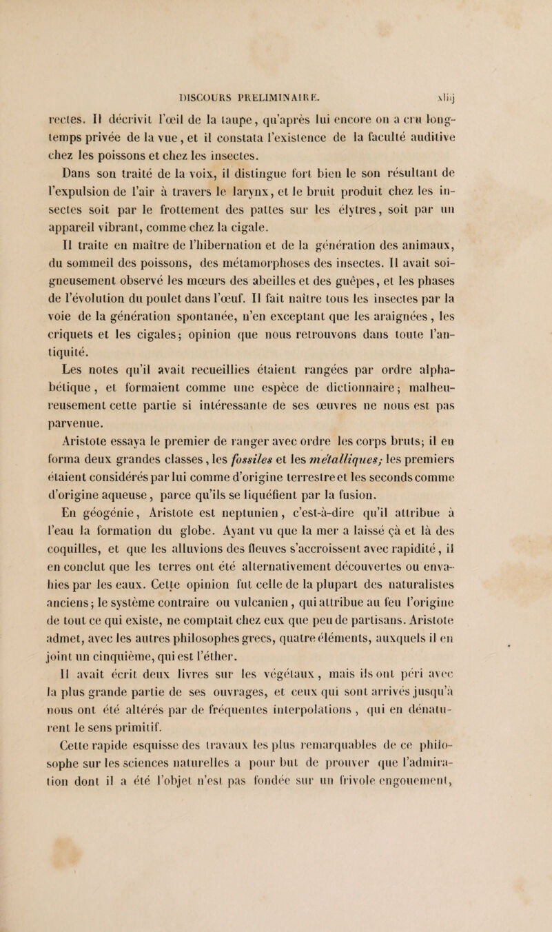 recles. Il décriviL l’œil de la taupe, qu’après lui encore on a cru long¬ temps privée de la vue, et il constata l’existence de la faculté auditive chez les poissons et chez les insectes. Dans son traité de la voix, il distingue fort bien le son résultant de l’expulsion de l’air à travers le larynx, et le bruit produit chez les in¬ sectes soit par le frottement des pattes sur les élytres, soit par un appareil vibrant, comme chez la cigale. Il traite en maître de l’hibernation et de la génération des animaux, du sommeil des poissons, des métamorphoses des insectes. 11 avait soi¬ gneusement observé les mœurs des abeilles et des guêpes, et les phases de l’évolution du poulet dans l’œuf. Il fait naître tous les insectes par la voie de la génération spontanée, n’en exceptant que les araignées, les criquets et les cigales; opinion que nous retrouvons dans toute l’an¬ tiquité. Les notes qu’il avait recueillies étaient rangées par ordre alpha¬ bétique , et formaient comme une espèce de dictionnaire ; malheu¬ reusement cette partie si intéressante de ses œuvres ne nous est pas parvenue. Aristote essaya le premier de ranger avec ordre les corps bruts; il eu forma deux grandes classes, les fossiles et les métalliques; les premiers étaient considérés par lui comme d’origine terrestre et les seconds comme d’origine aqueuse , parce qu’ils se liquéfient par la fusion. En géogénie, Aristote est neptunien, c’est-à-dire qu’il attribue à l’eau la formation du globe. Ayant vu que la mer a laissé çà et là des coquilles, et que les alluvions des fleuves s’accroissent avec rapidité, il en conclut que les terres ont été alternativement découvertes ou enva¬ hies par les eaux. Cette opinion fut celle de la plupart des naturalistes anciens; le système contraire ou vulcanien, qui attribue au feu l’origine de tout ce qui existe, ne comptait chez eux que pende partisans. Aristote admet, avec les autres philosophes grecs, quatre éléments, auxquels il en joint un cinquième, qui est l’éther. Il avait écrit deux livres sur les végétaux, mais ils ont péri avec la plus grande partie de ses ouvrages, et ceux qui sont arrivés jusqu’à nous ont été altérés par de fréquentes interpolations , qui en dénatu¬ rent le sens primitif. Celte rapide esquisse des travaux les plus remarquables de ce philo¬ sophe sur les sciences naturelles a pour but de prouver que l’admira¬ tion dont il a été l’objet n’est pas fondée sur un frivole engouement,