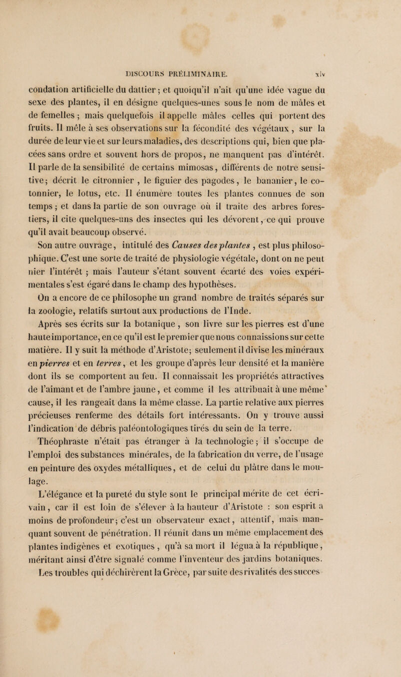 condation artificielle du dattier; et quoiqu’il n’ait qu’une idée vague du sexe des plantes, il en désigne quelques-unes sous le nom de mâles et de femelles ; mais quelquefois il appelle mâles celles qui portent des fruits. Il mêle à ses observations sur la fécondité des végétaux , sur la durée de leur vie et sur leurs maladies, des descriptions qui, bien que pla¬ cées sans ordre et souvent hors de propos, ne manquent pas d’intérêt. Il parle de la sensibilité de certains mimosas, différents de notre sensi¬ tive; décrit le citronnier , le figuier des pagodes, le bananier, le co¬ tonnier, le lotus, etc. Il énumère toutes les plantes connues de son temps ; et dans la partie de son ouvrage où il traite des arbres fores¬ tiers, il cite quelques-uns des insectes qui les dévorent, ce qui prouve qu’il avait beaucoup observé. Son autre ouvrage , intitulé des Causes des plantes , est plus philoso¬ phique. C’est une sorte de traité de physiologie végétale, dont on ne peut nier l’intérêt ; mais l’auteur s’étant souvent écarté des voies expéri¬ mentales s’est égaré dans le champ des hypothèses. On a encore de ce philosophe un grand nombre de traités séparés sur la zoologie, relatifs surtout aux productions de l’Inde. Après ses écrits sur la botanique , son livre sur les pierres est d’une haute importance, en ce qu’il est le premier que nous connaissions sur cette matière. Il y suit la méthode d’Aristote; seulement il divise les minéraux en pierres et en terres, et les groupe d’après leur densité et la manière dont ils se comportent au feu. Il connaissait les propriétés attractives de l’aimant et de l’ambre jaune, et comme il les attribuait à une même' cause, il les rangeait dans la même classe. La partie relative aux pierres précieuses renferme des détails fort intéressants. On y trouve aussi l’indication de débris paléontologiques tirés du sein de la terre. Théophraste n’était pas étranger à la technologie ; il s’occupe de l’emploi des substances minérales, de la fabrication du verre, de l’usage en peinture des oxydes métalliques, et de celui du plâtre dans le mou¬ lage. L’élégance et la pureté du style sont le principal mérite de cet écri¬ vain , car il est loin de s’élever à la hauteur d’Aristote : son esprit a moins de profondeur ; c’est un observateur exact, attentif, mais man¬ quant souvent de pénétration. Il réunit dans un même emplacement des plantes indigènes et exotiques , qu’à sa mort il légua à la république, méritant ainsi d’être signalé comme l’inventeur des jardins botaniques. Les troubles qui déchirèrent la Grèce, par suite des rivalités des succès-