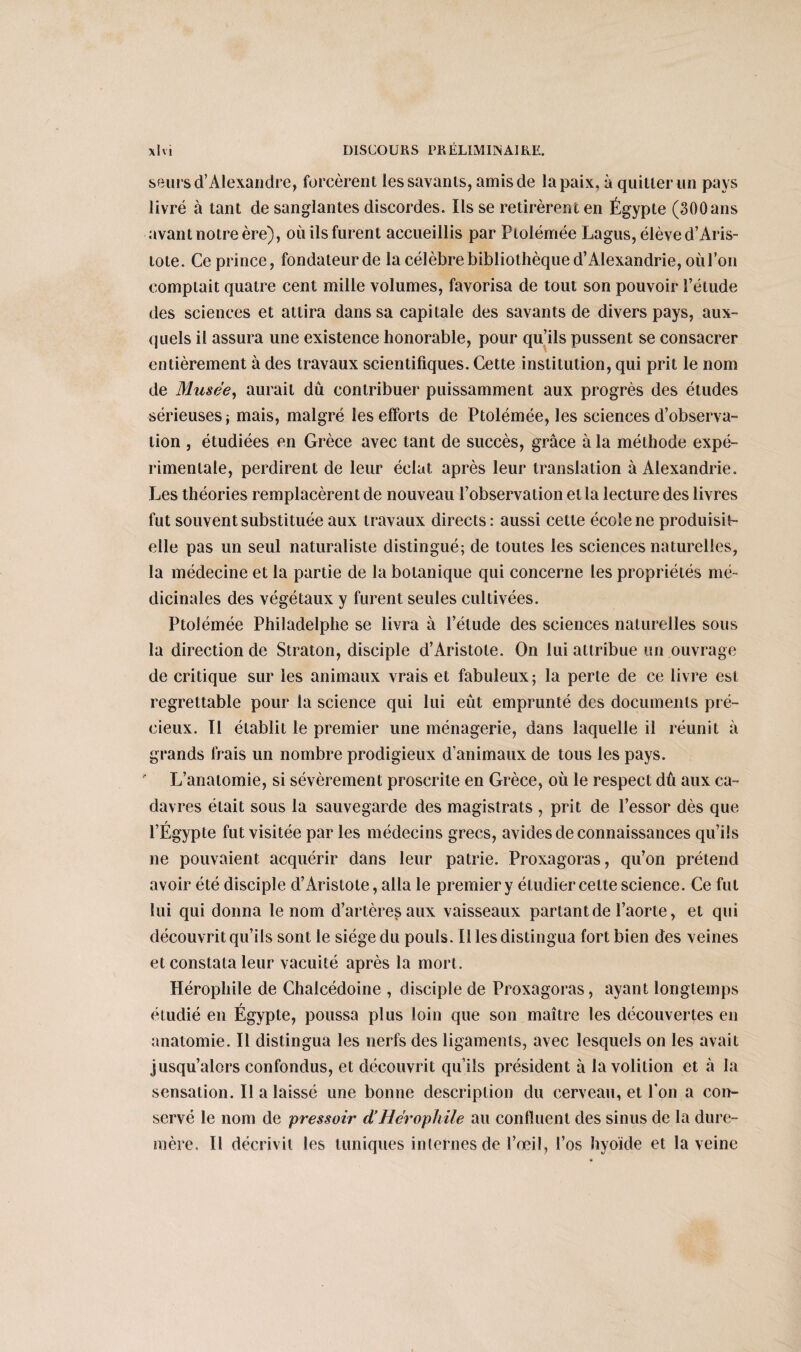 seursd’Alexandre, forcèrent les savants, amis de la paix, à quitter un pays livré à tant de sanglantes discordes. lisse retirèrent en Égypte (300 ans avant notre ère), où ils furent accueillis par Ptolémée Lagus, élève d’Aris¬ tote. Ce prince, fondateur de la célèbre bibliothèque d’Alexandrie, où l’on comptait quatre cent mille volumes, favorisa de tout son pouvoir l’étude des sciences et attira dans sa capitale des savants de divers pays, aux¬ quels il assura une existence honorable, pour qu’ils pussent se consacrer entièrement à des travaux scientifiques. Cette institution, qui prit le nom de Musée, aurait dû contribuer puissamment aux progrès des études sérieuses j mais, malgré les efforts de Ptolémée, les sciences d’observa¬ tion , étudiées en Grèce avec tant de succès, grâce à la méthode expé¬ rimentale, perdirent de leur éclat après leur translation à Alexandrie. Les théories remplacèrent de nouveau l’observation et la lecture des livres fut souvent substituée aux travaux directs : aussi cette école ne produisit- elle pas un seul naturaliste distingué; de toutes les sciences naturelles, la médecine et la partie de la botanique qui concerne les propriétés mé¬ dicinales des végétaux y furent seules cultivées. Ptolémée Philadelphe se livra à l’étude des sciences naturelles sous la direction de Straton, disciple d’Aristote. On lui attribue un ouvrage de critique sur les animaux vrais et fabuleux; la perte de ce livre est regrettable pour la science qui lui eût emprunté des documents pré¬ cieux. Il établit le premier une ménagerie, dans laquelle il réunit à grands frais un nombre prodigieux d’animaux de tous les pays. L’anatomie, si sévèrement proscrite en Grèce, où le respect dû aux ca¬ davres était sous la sauvegarde des magistrats , prit de l’essor dès que l’Égypte fut visitée par les médecins grecs, avides de connaissances qu’ils ne pouvaient acquérir dans leur patrie. Proxagoras, qu’on prétend avoir été disciple d’Aristote, alla le premier y étudier celte science. Ce fut lui qui donna le nom d’artères aux vaisseaux partant de l’aorte, et qui découvrit qu’ils sont le siège du pouls. Il les distingua fort bien des veines et constata leur vacuité après la mort. Hérophile de Chalcédoine , disciple de Proxagoras, ayant longtemps étudié en Égypte, poussa plus loin que son maître les découvertes en anatomie. Il distingua les nerfs des ligaments, avec lesquels on les avait jusqu’alors confondus, et découvrit qu’ils président à la volilion et à la sensation. Il a laissé une bonne description du cerveau, et l'on a con¬ servé le nom de pressoir cVHérophile au confluent des sinus de la dure- mère. Il décrivit les tuniques internes de l’œil, l’os hyoïde et la veine
