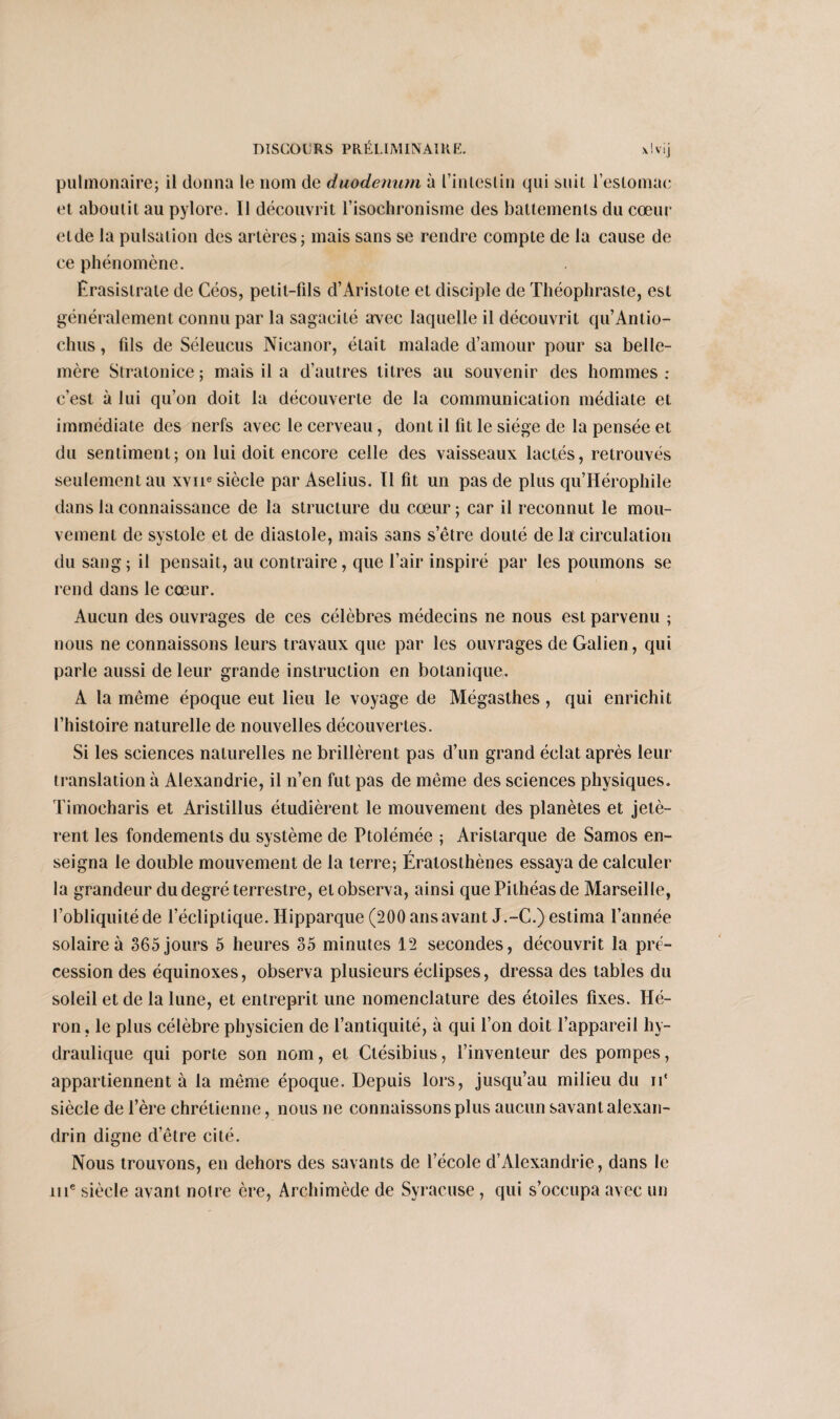 pulmonaire; il donna le nom de duodénum à L’inleslin qui suit l’estomac et aboutit au pylore. Il découvrit l’isochronisme des battements du cœur etde la pulsation des artères; mais sans se rendre compte de la cause de ce phénomène. Êrasislrate de Céos, petit-fils d’Aristote et disciple de Théophraste, est généralement connu par la sagacité arvec laquelle il découvrit qu’Antio- chus, fils de Séleucus Nicanor, était malade d’amour pour sa belle- mère Stratonice ; mais il a d’autres titres au souvenir des hommes : c’est à lui qu’on doit la découverte de la communication médiate et immédiate des nerfs avec le cerveau, dont il fit le siège de la pensée et du sentiment; on lui doit encore celle des vaisseaux lactés, retrouvés seulement au xvne siècle par Aselius. Il fit un pas de plus qu’Hérophile dans la connaissance de la structure du cœur ; car il reconnut le mou¬ vement de systole et de diastole, mais sans s’être douté de la circulation du sang; il pensait, au contraire, que l’air inspiré par les poumons se rend dans le cœur. Aucun des ouvrages de ces célèbres médecins ne nous est parvenu ; nous ne connaissons leurs travaux que par les ouvrages de Galien, qui parle aussi de leur grande instruction en botanique. A la même époque eut lieu le voyage de Mégasthes, qui enrichit l’histoire naturelle de nouvelles découvertes. Si les sciences naturelles ne brillèrent pas d’un grand éclat après leur translation à Alexandrie, il n’en fut pas de même des sciences physiques. Timocharis et Aristillus étudièrent le mouvement des planètes et jetè¬ rent les fondements du système de Ptolémée ; Aristarque de Samos en¬ seigna le double mouvement de la terre; Ératosthènes essaya de calculer la grandeur du degré terrestre, et observa, ainsi que Pithéasde Marseille, l’obliquité de l’écliptique. Hipparque (200 ans avant J.-C.) estima l’année solaire à 365 jours 5 heures 35 minutes 12 secondes, découvrit la pré¬ cession des équinoxes, observa plusieurs éclipses, dressa des tables du soleil et de la lune, et entreprit une nomenclature des étoiles fixes. Hé¬ ron, le plus célèbre physicien de l’antiquité, à qui l’on doit l’appareil hy¬ draulique qui porte son nom, et Ctésibius, l’inventeur des pompes, appartiennent à la même époque. Depuis lors, jusqu’au milieu du ii‘ siècle de l’ère chrétienne, nous ne connaissons plus aucun savant alexan¬ drin digne d’être cité. Nous trouvons, en dehors des savants de l’école d’Alexandrie, dans le 111e siècle avant notre ère, Archimède de Syracuse, qui s’occupa avec un