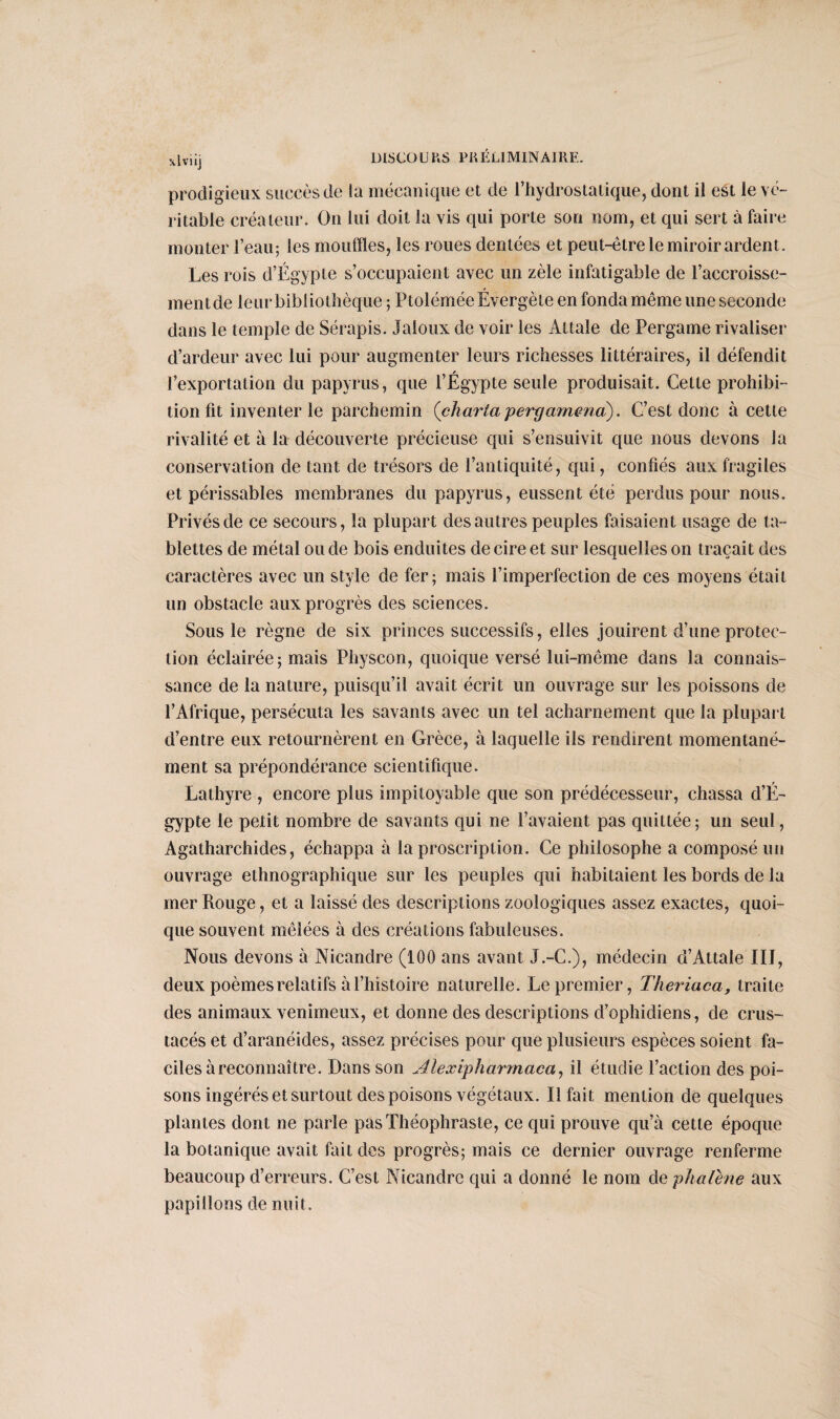 \lviij prodigieux succès de la mécanique et de l’hydrostatique, dont il est le vé¬ ritable créateur. On lui doit la vis qui porte son nom, et qui sert à faire monter l’eau; les mouffles, les roues dentée* et peut-être le miroir ardent. Les rois d’Égypte s’occupaient avec un zèle infatigable de l’accroisse¬ ment de leur bibliothèque ; PtoléméeÉvergète en fonda même une seconde dans le temple de Sérapis. Jaloux de voir les Alt ale de Pergame rivaliser d’ardeur avec lui pour augmenter leurs richesses littéraires, il défendit l’exportation du papyrus, que l’Égypte seule produisait. Cette prohibi¬ tion fit inventer le parchemin {char ta j) erg amena). C’est donc à cette rivalité et à la découverte précieuse qui s’ensuivit que nous devons la conservation de tant de trésors de l’antiquité, qui, confiés aux fragiles et périssables membranes du papyrus, eussent été perdus pour nous. Privés de ce secours, la plupart des autres peuples faisaient usage de ta¬ blettes de métal onde bois enduites de cire et sur lesquelles on traçait des caractères avec un style de fer; mais l’imperfection de ces moyens était un obstacle aux progrès des sciences. Sous le règne de six princes successifs, elles jouirent d’une protec¬ tion éclairée; mais Physcon, quoique versé lui-même dans la connais¬ sance de la nature, puisqu’il avait écrit un ouvrage sur les poissons de l’Afrique, persécuta les savants avec un tel acharnement que la plupart d’entre eux retournèrent en Grèce, à laquelle ils rendirent momentané¬ ment sa prépondérance scientifique. Lathyre , encore plus impitoyable que son prédécesseur, chassa d’É¬ gypte le petit nombre de savants qui ne l’avaient pas quittée; un seul, Agatharchides, échappa à la proscription. Ce philosophe a composé un ouvrage ethnographique sur les peuples qui habitaient les bords de la mer Rouge, et a laissé des descriptions zoologiques assez exactes, quoi¬ que souvent mêlées à des créations fabuleuses. Nous devons à Nicandre (100 ans avant J.-C.), médecin d’Attale IIJ, deux poèmes relatifs à l’histoire naturelle. Le premier, Theriaca, traite des animaux venimeux, et donne des descriptions d’ophidiens, de crus¬ tacés et d’aranéides, assez précises pour que plusieurs espèces soient fa¬ ciles à reconnaître. Dans son Alexipharmaca, il étudie l’action des poi¬ sons ingérés et surtout des poisons végétaux. Il fait mention de quelques plantes dont ne parle pas Théophraste, ce qui prouve qu’à cette époque la botanique avait fait des progrès; mais ce dernier ouvrage renferme beaucoup d’erreurs. C’est Nicandre qui a donné le nom de phalène aux papillons de nuit.
