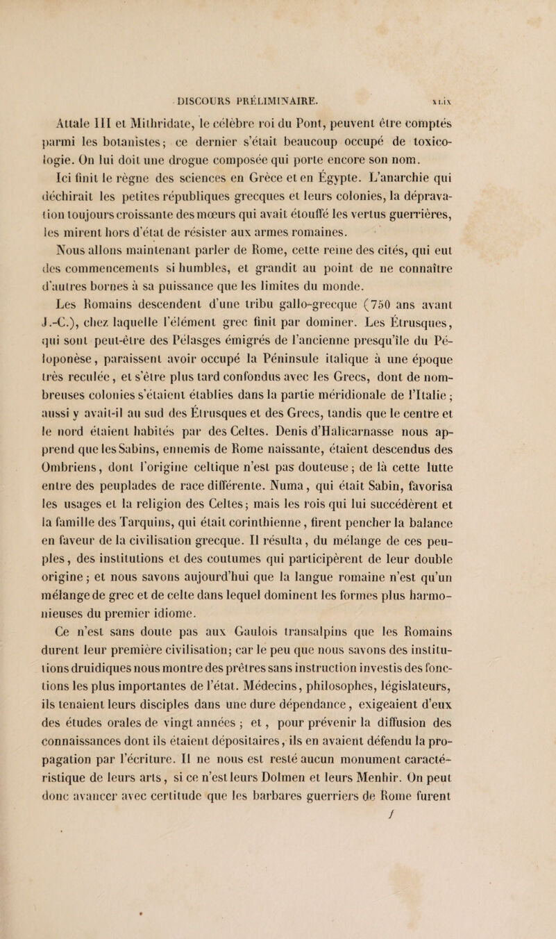 X MX Attale III ei Mithridate, le célèbre roi du Pont, peuvent être comptés parmi les botanistes; ce dernier s’était beaucoup occupé de toxico¬ logie. On lui doit une drogue composée qui porte encore son nom. Ici finit le règne des sciences en Grèce et en Égypte. L’anarchie qui déchirait les petites républiques grecques et leurs colonies, la déprava¬ tion toujours croissante des mœurs qui avait étouffé les vertus guerrières, les mirent hors d’état de résister aux armes romaines. Nous allons maintenant parler de Rome, cette reine des cités, qui eut des commencements si humbles, et grandit au point de 11e connaître d'autres bornes à sa puissance que les limites du monde. Les Romains descendent d’une tribu gallo-grecque (750 ans avant J.-G.), chez laquelle l’élément grec finit par dominer. Les Étrusques, qui sont peut-être des Pélasges émigrés de l’ancienne presqu’île du Pé- loponèse, paraissent avoir occupé la Péninsule italique à une époque très reculée, et s'être plus lard confondus avec les Grecs, dont de nom¬ breuses colonies s'étaient établies dans la partie méridionale de l’Italie ; aussi y avait-il au sud des Etrusques et des Grecs, tandis que le centre et le nord étaient habités par des Celtes. Denis d’Halicarnasse nous ap¬ prend que lesSabins, ennemis de Rome naissante, étaient descendus des Ombriens, dont l’origine celtique n’est pas douteuse; de là cette lutte entre des peuplades de race différente. Numa, qui était Sabin, favorisa les usages et la religion des Celtes; mais les rois qui lui succédèrent et la famille des Tarquins, qui était corinthienne, firent pencher la balance en faveur de la civilisation grecque. Il résulta, du mélange de ces peu¬ ples , des institutions et des coutumes qui participèrent de leur double origine ; et nous savons aujourd’hui que la langue romaine n’est qu’un mélange de grec et de celte dans lequel dominent les formes plus harmo¬ nieuses du premier idiome. Ce n’est sans doute pas aux Gaulois transalpins que les Romains durent leur première civilisation; car le peu que nous savons des inslitu- t ions druidiques nous montre des prêtres sans instruction investis des fonc¬ tions les plus importantes de l’état. Médecins, philosophes, législateurs, ils tenaient leurs disciples dans une dure dépendance, exigeaient d’eux des études orales de vingt années ; et, pour prévenir la diffusion des connaissances dont ils étaient dépositaires, ils en avaient défendu la pro¬ pagation par l’écriture. Il ne nous est resté aucun monument caracté¬ ristique de leurs arts, si ce n’est leurs Dolmen et leurs Menhir. On peut donc avancer avec certitude que les barbares guerriers de Rome furent /
