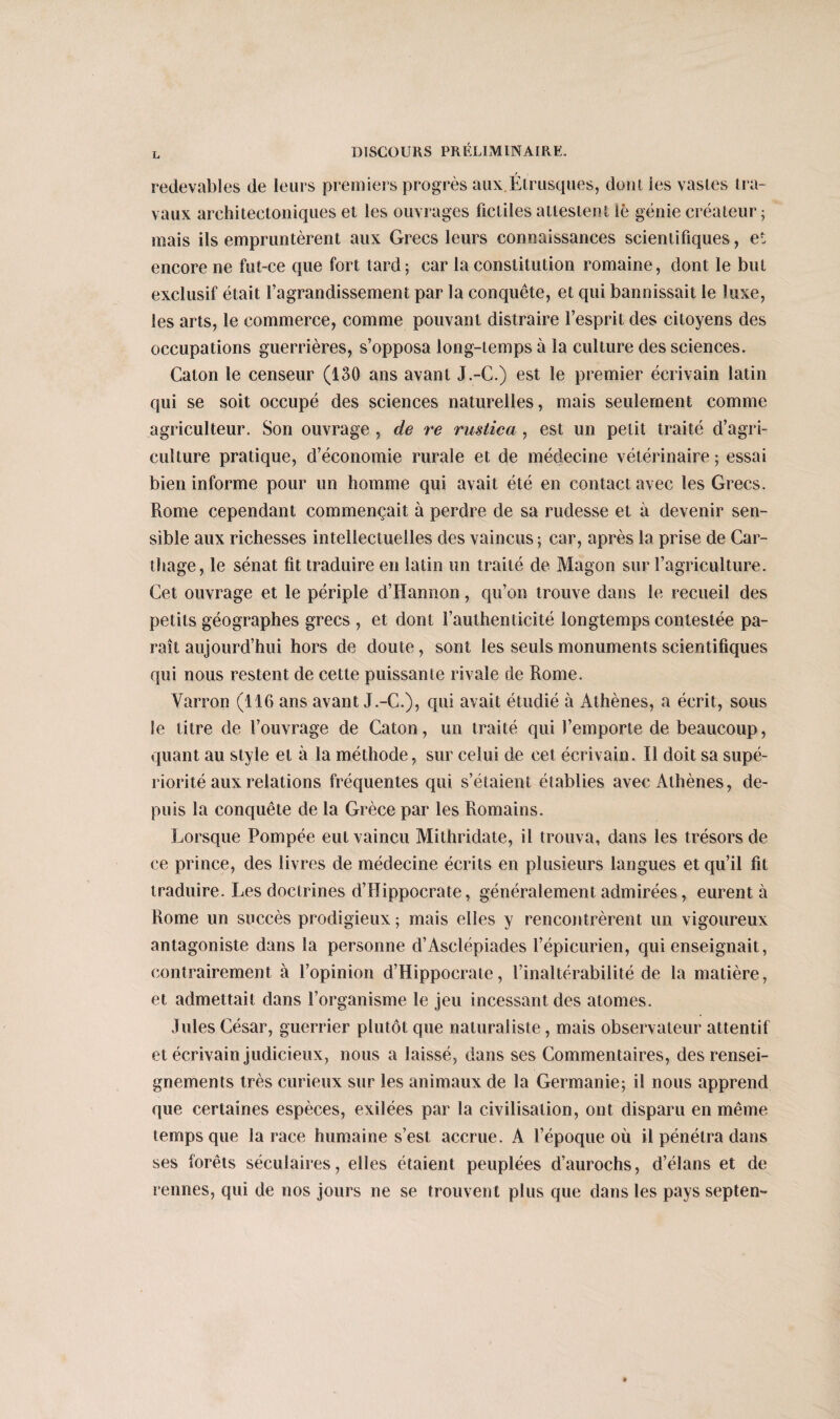 redevables de leurs premiers progrès aux Étrusques, dont les vastes tra¬ vaux architectoniques et les ouvrages fictiles attestent lè génie créateur; mais ils empruntèrent aux Grecs leurs connaissances scientifiques, et encore ne fut-ce que fort tard; car la constitution romaine, dont le but exclusif était l’agrandissement par la conquête, et qui bannissait le luxe, les arts, le commerce, comme pouvant distraire l’esprit des citoyens des occupations guerrières, s’opposa long-temps à la culture des sciences. Caton le censeur (130 ans avant J.-C.) est le premier écrivain latin qui se soit occupé des sciences naturelles, mais seulement comme agriculteur. Son ouvrage , de re rustica , est un petit traité d’agri¬ culture pratique, d’économie rurale et de médecine vétérinaire ; essai bien informe pour un homme qui avait été en contact avec les Grecs. Rome cependant commençait à perdre de sa rudesse et à devenir sen¬ sible aux richesses intellectuelles des vaincus ; car, après la prise de Car¬ thage, le sénat fit traduire en latin un traité de Magon sur l’agriculture. Cet ouvrage et le périple d’Hannon, qu’on trouve dans le recueil des petits géographes grecs , et dont l’authenticité longtemps contestée pa¬ raît aujourd’hui hors de doute, sont les seuls monuments scientifiques qui nous restent de cette puissante rivale de Rome. Varron (116 ans avant J.-C.), qui avait étudié à Athènes, a écrit, sous le titre de l’ouvrage de Caton, un traité qui l’emporte de beaucoup, quant au style et à la méthode, sur celui de cet écrivain. Il doit sa supé¬ riorité aux relations fréquentes qui s’étaient établies avec Athènes, de¬ puis la conquête de la Grèce par les Romains. Lorsque Pompée eut vaincu Mithridate, il trouva, dans les trésors de ce prince, des livres de médecine écrits en plusieurs langues et qu’il fit traduire. Les doctrines d’Hippocrate, généralement admirées, eurent à Rome un succès prodigieux ; mais elles y rencontrèrent un vigoureux antagoniste dans la personne d’Asclépiades l’épicurien, qui enseignait, contrairement à l’opinion d’Hippocrate, l’inaltérabilité de la matière, et admettait dans l’organisme le jeu incessant des atomes. Jules César, guerrier plutôt que naturaliste, mais observateur attentif et écrivain judicieux, nous a laissé, dans ses Commentaires, des rensei¬ gnements très curieux sur les animaux de la Germanie; il nous apprend que certaines espèces, exilées par la civilisation, ont disparu en même temps que la race humaine s’est accrue. A l’époque où il pénétra dans ses forêts séculaires, elles étaient peuplées d’aurochs, d’élans et de rennes, qui de nos jours ne se trouvent plus que dans les pays septen-