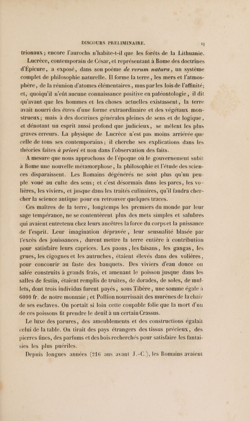 LJ trionaux ; encore l’aurochs n’habite-t-il que les forêts de la Lithuanie. Lucrèce, contemporain de César, et représentant à Rome des doctrines d’Epicure, a exposé, dans son poème de rerum nalura, un système complet de philosophie naturelle. Il forme la terre, les mers et l’atmos¬ phère, de la réunion d’atomes élémentaires, mus par les lois de l’affinité; et, quoiqu’il n’eût aucune connaissance positive en paléontologie, il dit qu’avant que les hommes et les choses actuelles existassent, la terre avait nourri des êtres d’une forme extraordinaire et des végétaux mon¬ strueux; mais à des doctrines générales pleines de sens et de logique, et dénotant un esprit aussi profond que judicieux, se mêlent les plus graves erreurs. La physique de Lucrèce n’est pas moins arriérée que celle de tous ses contemporains ; il cherche ses explications dans les théories faites à priori et non dans l’observation des faits. A mesure que nous approchons de l’époque où le gouvernement subit à Rome une nouvelle métamorphose, la philosophie et l’étude des scien¬ ces disparaissent. Les Romains dégénérés ne sont plus qu’un peu pie voué au culte des sens; et c’est désormais dans les parcs, les vo¬ lières, les viviers, et jusque dans les traités culinaires, qu’il faudra cher¬ cher la science antique pour en retrouver quelques traces. Ces maîtres de la terre, longtemps les premiers du monde par leur sage tempérance, ne se contentèrent plus des mets simples et salubres qui avaient entretenu chez leurs ancêtres la force du corps et la puissance de l’esprit. Leur imagination dépravée , leur sensualité blasée par l’excès des jouissances, durent mettre la terre entière à contribution pour satisfaire leurs caprices. Les paons, les faisans, les gangas, les grues, les cigognes et les autruches, étaient élevés dans des volières, pour concourir au faste des banquets. Des viviers d’eau douce ou salée construits à grands frais, et amenant le poisson jusque dans les salles de festin, étaient remplis de truites, de dorades, de soles, de mol¬ lets, dont trois individus furent payés, sous Tibère, une somme égale à 6000 fr. de notre monnaie ; et Pollion nourrissait des murènes de la chair de ses esclaves. On portait si loin cette coupable folie que la mort d’un de ces poissons fit prendre le deuil à un certain Crassus. Le luxe des parures, des ameublements et des constructions égalait celui de la table. On tirait des pays étrangers des tissus précieux, des pierres fines, des parfums et des bois recherchés pour satisfaire les fantai¬ sies les plus puériles. Depuis longues années (216 ans avant J.-C.), les Romains avaient