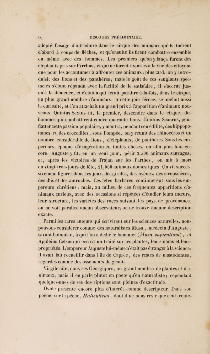 L*j adopté l’usage d’introduire dans le cirque des animaux qu’ils tuèrent d’abord à coups de flèches, et qu’ensuite ils firent combattre ensemble ou même avec des hommes. Les premiers qu’on y lança furent des éléphants pris sur Pyrrhus, et qui ne furent exposés à la vue des citoyens que pour les accoutumer à affronter ces animaux ; plus tard, on y intro¬ duisit des lions et des panthères ; mais le goût de ces sanglants spec¬ tacles s’étant répandu avec la facilité de le satisfaire, il s’accrut jus¬ qu’à la démence, et c’était à qui ferait paraître à-la-fois, dans le cirque, un plus grand nombre d’animaux. A cette joie féroce, se mêlait aussi la curiosité, et l’on attachait un grand prix à l’apparition d’animaux nou¬ veaux. Quintus Sextus fit, le premier, descendre dans le cirque, des hommes qui combattirent contre quarante lions, Emilius Scaurus, pour flatter cette passion populaire, y montra, pendant son édilité, des hippopo¬ tames et des crocodiles ; sous Pompée, on y réunit des rhinocéros et un nombre considérable de lions , d’éléphants, de panthères. Sous les em¬ pereurs, époque d’exagération en toutes choses, on alla plus loin en¬ core. Auguste y fit, en un seul jour, périr 3,500 animaux sauvages; et, après les victoires de Trajan sur les Parthes , on mit à mort en vingt-trois jours de fête, 11,000 animaux domestiques. On vit succes¬ sivement figurer dans les jeux, des girafes, des hyènes, des strepsicères, des ibis et des autruches. Ces fêtes barbares continuèrent sous les em¬ pereurs chrétiens; mais, au milieu de ces fréquentes apparitions d’a¬ nimaux curieux, avec des occasions si répétées d’étudier leurs mœurs, leur structure, les variétés des races suivant les pays de provenance, on ne voit paraître aucun observateur, on ne trouve aucune description exacte. Parmi les rares auteurs qui écrivirent sur les sciences naturelles, nous pouvons considérer comme des naturalistes Musa , médecin d’Auguste , savant botaniste, à qui l’on a dédié le bananier (Musa sapienlium) , et Apuleius Celsusqui écrivit un traité sur les plantes, leurs noms et leurs propriétés. L’empereur Auguste lui-même n’était pas étranger à la science ; il avait fait recueillir dans l’île de Caprée, des restes de mastodontes, regardés comme des ossements de géants. Virgile cite, dans ses Géorgiques, un grand nombre déplantés et d’a¬ nimaux ; mais il en parle plutôt en poète qu’en naturaliste; cependant quelques-unes de ses descriptions sont pleines d’exactitude. Ovide présente encore plus d’intérêt comme descripteur. Dans son poème sur la pêche, Halieuticon, dont il ne nous reste que cent trente-