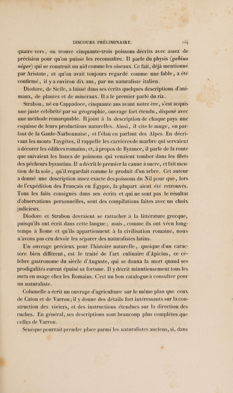 i.iij quatre vers, ou trouve cinquante-trois poissons décrits avec assez de précision pour qu’on puisse les reconnaître. Il parle du physis (g obi us niger) qui se construit un nid comme les oiseaux. Ce fait, déjà mentionné par Aristote, et qu’on avait toujours regardé comme une fable, a été confirmé, il y a environ dix ans, par un naturaliste italien. Diodore, de Sicile, a laissé dans ses écrits quelques descriptions d’ani¬ maux, de plantes et de minéraux. Il a le premier parlé du riz. Strabon, né en Cappadoce, cinquante ans avant notre ère, s’est acquis une juste célébrité par sa géographie, ouvrage fort étendu, disposé avec une méthode remarquable. Il joint à la description de chaque pays une esquisse de leurs productions naturelles. Ainsi, il cite le muge, en par¬ lant de la Gaule-Narbonnaise, et l’élan en parlant des Alpes. En décri¬ vant les monts Taygètes, il rappelle les carrières de marbre qui servaient à décorer les édifices romains; et, à propos de Byzance, il parle de la route que suivaient les bancs de poissons qui venaient tomber dans les filets des pêcheurs byzantins. Il a décrit le premier la canne à sucre, et fait men¬ tion de la soie , qu’il regardait comme le produit d’un arbre. Cet auteur a donné une description assez exacte des poissons du Nil pour que, lors de l’expédition des Français en Égypte, la plupart aient été retrouvés. Tous les faits consignés dans ses écrits et qui ne sont pas le résultat d’observations personnelles, sont des compilations faites avec un choix judicieux. Diodore et Strabon devraient se rattacher à la littérature grecque, puisqu’ils ont écrit dans cette langue ; mais, comme ils ont vécu long¬ temps à Rome et qu’ils appartiennent à la civilisation romaine, nous n’avons pas cru devoir les séparer des naturalistes latins. Un ouvrage précieux pour l’histoire naturelle, quoique d’un carac¬ tère bien différent, est le traité de l’art culinaire d’Apicius, ce cé¬ lèbre gastronome du siècle d’Auguste, qui se donna la mort quand ses prodigalités eurent épuisé sa fortune. Il y décrit minutieusement tous les mets en usage chez les Romains. C’est un bon catalogue à consulter pour un naturaliste. Columelle a écrit un ouvrage d’agriculture sur le même plan que ceux de Caton et de Varron ; il v donne des détails fort intéressants sur la cou- struction des viviers, et des instructions étendues sur la direction des ruches. En général, ses descriptions sont beaucoup plus complètes que celles de Varron. Sénèque pourrait prendre place parmi les naturalistes anciens, si, dans