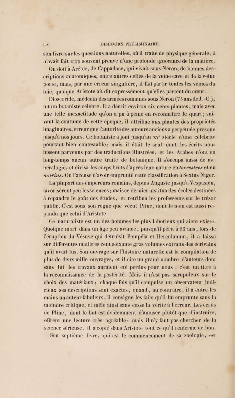 I.iV son livre sur les questions naturelles, où il traite de physique générale, il 11’avait fait trop souvent preuve d’une profonde ignorance de la matière. On doit à Arétée, de Cappadoce, qui vivait sous Néron, de bonnes des¬ criptions anatomiques, entre autres celles de la veine cave et de la veine porte ; mais, par une erreur singulière, il fait partir toutes les veines du foie, quoique Aristote ait dit expressément qu’elles partent du cœur. Dioscoride, médecin des armées romaines sous Néron (75 ans de J.-G.), fut un botaniste célèbre. Il a décrit environ six cents plantes, mais avec une telle inexactitude qu’on a pu à peine en reconnaître le quart ; sui¬ vant la coutume de cette époque, il attribue aux plantes des propriétés imaginaires, erreur que l’autorité des auteurs anciens a perpétuée presque jusqu’à nos jours. Ce botaniste a joui jusqu’au xve siècle d’une célébrité pourtant bien contestable ; mais il était le seul dont les écrits nous fussent parvenus par des traductions illustrées, et les Arabes n’ont eu long-temps aucun autre traité de botanique. Il s’occupa aussi de mi¬ néralogie, et divisa les corps bruts d’après leur nature en terrestres et en marins. On l’accuse d’avoir emprunté cette classification à Sextus Niger. La plupart des empereurs romains, depuis Auguste jusqu’à Yespasien, favorisèrent peu les sciences; maisce dernier institua des écoles destinées à répandre le goût des études, et rétribua les professeurs sur le trésor public. C’est sous son règne que vécut Pline, dont le nom est aussi ré¬ pandu que celui d’Aristote. Ce naturaliste est un des hommes les plus laborieux qui aient existé. Quoique mort dans un âge peu avancé, puisqu’il périt à 56 ans, lors de l’éruption du Vésuve qui détruisit Pompéia et Herculanum, il a laissé sur différentes matières cent soixante gros volumes extraits des écrivains qu’il avait lus. Son ouvrage sur l’histoire naturelle est la compilation de plus de deux mille ouvrages, et il cite un grand nombre d’auteurs dont sans lui les travaux auraient été perdus pour nous : c’est un titre à la reconnaissance de la postérité. Mais il n’est pas scrupuleux sur le choix des matériaux; chaque fois qu’il compulse un observateur judi¬ cieux ses descriptions sont exactes ; quand, au contraire, il a entre les mains un auteur fabuleux, il consigne les faits qu’il lui emprunte sans la moindre critique, et mêle ainsi sans cesse la vérité à l’erreur. Les écrits de Pline, dont le but est évidemment d’amuser plutôt que d’instruire, offrent une lecture très agréable ; mais il n’y faut pas chercher de la science sérieuse ; il a copié dans Aristote tout ce qu’il renferme de bon. Son septième livre, qui est le commencement de sa zoologie, est