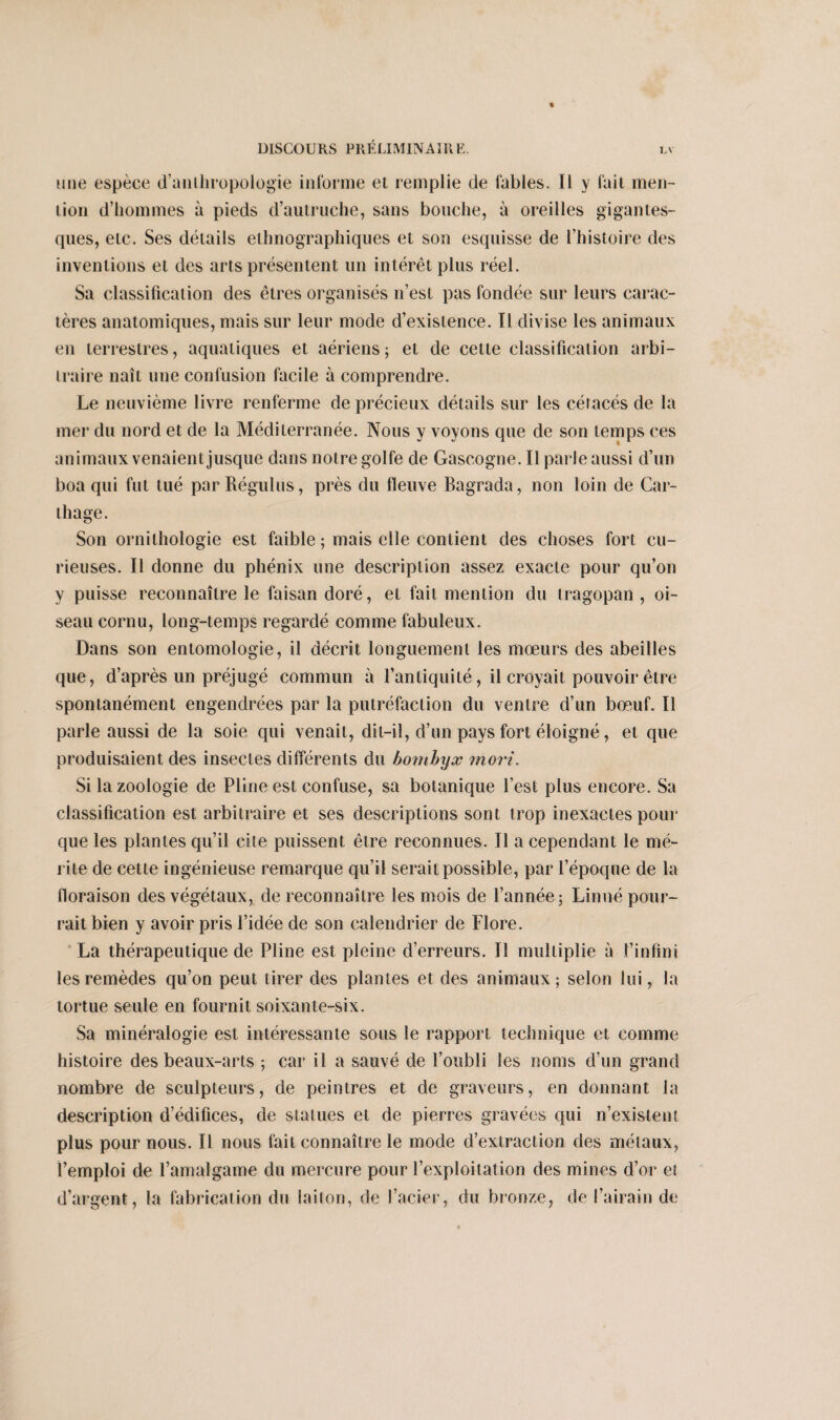 une espèce d’anthropologie informe el remplie de fables. Il y fait men¬ tion d’hommes à pieds d’autruche, sans bouche, à oreilles gigantes¬ ques, etc. Ses détails ethnographiques et son esquisse de l’histoire des inventions et des arts présentent un intérêt plus réel. Sa classification des êtres organisés n’est pas fondée sur leurs carac¬ tères anatomiques, mais sur leur mode d’existence. Il divise les animaux en terrestres, aquatiques et aériens; et de cette classification arbi¬ traire naît une confusion facile à comprendre. Le neuvième livre renferme de précieux détails sur les cétacés de la mer du nord et de la Méditerranée. Nous y voyons que de son temps ces animaux venaient jusque dans notre golfe de Gascogne. Il parle aussi d’un boa qui fut tué par Régulus, près du fleuve Bagrada, non loin de Car¬ thage. Son ornithologie est faible ; mais elle contient des choses fort cu¬ rieuses. Il donne du phénix une description assez exacte pour qu’on y puisse reconnaître le faisan doré, et fait mention du tragopan , oi¬ seau cornu, long-temps regardé comme fabuleux. Dans son entomologie, il décrit longuement les mœurs des abeilles que, d’après un préjugé commun à l’antiquité, il croyait pouvoir être spontanément engendrées par la putréfaction du ventre d’un bœuf. Il parle aussi de la soie qui venait, dit-il, d’un pays fort éloigné, et que produisaient des insectes différents du bombyx mort. Si la zoologie de Pline est confuse, sa botanique l’est plus encore. Sa classification est arbitraire et ses descriptions sont trop inexactes pour que les plantes qu’il cite puissent être reconnues. Il a cependant le mé¬ rite de cette ingénieuse remarque qu’il serait possible, par l’époque de la floraison des végétaux, de reconnaître les mois de l’année; Linné pour¬ rait bien y avoir pris l’idée de son calendrier de Flore. La thérapeutique de Pline est pleine d’erreurs. Il multiplie à l’infini les remèdes qu’on peut tirer des plantes et des animaux; selon lui, la tortue seule en fournit soixante-six. Sa minéralogie est intéressante sous le rapport technique et comme histoire des beaux-arts ; car il a sauvé de l’oubli les noms d'un grand nombre de sculpteurs, de peintres et de graveurs, en donnant la description d’édifices, de statues et de pierres gravées qui n’existent plus pour nous. Il nous fait connaître le mode d’extraction des métaux, l’emploi de l’amalgame du mercure pour l’exploitation des mines d’or eî d’argent, la fabrication du laiton, de l’acier, du bronze, de l’airain de