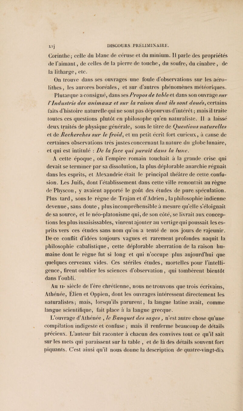 Lvj Corinthe; celle du blanc de céruse et du minium. Il parle des propriétés de l’aimant, de celles de la pierre de touche, du soufre, du cinabre, de la îitharge, etc. On trouve dans ses ouvrages une foule d’observations sur les aéro- lithes, les aurores boréales, et sur d’autres phénomènes météoriques. Plutarque a consigné, dans ses Propos de table et dans son ouvrage sur TIndustrie des animaux et sur la raison dont ils sont doues, certains faits d’histoire naturelle qui ne sont pas dépourvus d’intérêt ; mais il traite toutes ces questions plutôt en philosophe qu’en naturaliste. Il a laissé deux traités de physique générale, sous le titre de Questions naturelles et de Recherches sur le froid, et un petit écrit fort curieux, à cause de certaines observations très justes concernant la nature du globe lunaire, et qui est intitulé : De la face qui paraît dans la haie. À cette époque, où l’empire romain touchait à la grande crise qui devait se terminer par sa dissolution, la plus déplorable anarchie régnait dans les esprits, et Alexandrie était le principal théâtre de cette confu¬ sion. Les Juifs, dont l’établissement dans cette ville remontait au règne de Physcon, y avaient apporté le goût des éludes de pure spéculation. Plus tard, sous le règne de Trajan et d’Adrien , la philosophie indienne devenue, sans doute, plus incompréhensible à mesure qu’elle s’éloignait de sa source, et le néo-platonisme qui, de son côté, se livrait aux concep¬ tions les plus insaisissables, vinrent ajouter au vertige qui poussait les es¬ prits vers ces études sans nom qu’on a tenté de nos jours de rajeunir. I)e ce conflit d’idées toujours vagues et rarement profondes naquit la philosophie cabalistique, cette déplorable aberration de la raison hu¬ maine dont le règne fut si long et qui n’occupe plus aujourd’hui que quelques cerveaux vides. Ces stériles études, mortelles pour l’intelli¬ gence, firent oublier les sciences d’observation, qui tombèrent bientôt dans l’oubli. Au ii« siècle de l’ère chrétienne, nous ne trouvons que trois écrivains, r Athénée, Elien et Oppien, dont les ouvrages intéressent directement les naturalistes; mais, lorsqu’ils parurent , la langue latine avait, comme langue scientifique, fait place à la langue grecque. L’ouvrage d’Athénée , le Banquet des sages, n’est autre chose qu’une compilation indigeste et confuse ; mais il renferme beaucoup de détails précieux. L’auteur fait raconter à chacun des convives tout ce qu’il sait sur les mets qui paraissent sur la table , et de là des détails souvent fort piquants. C’est ainsi qu’il nous donne la description de quatre-vingt-dix