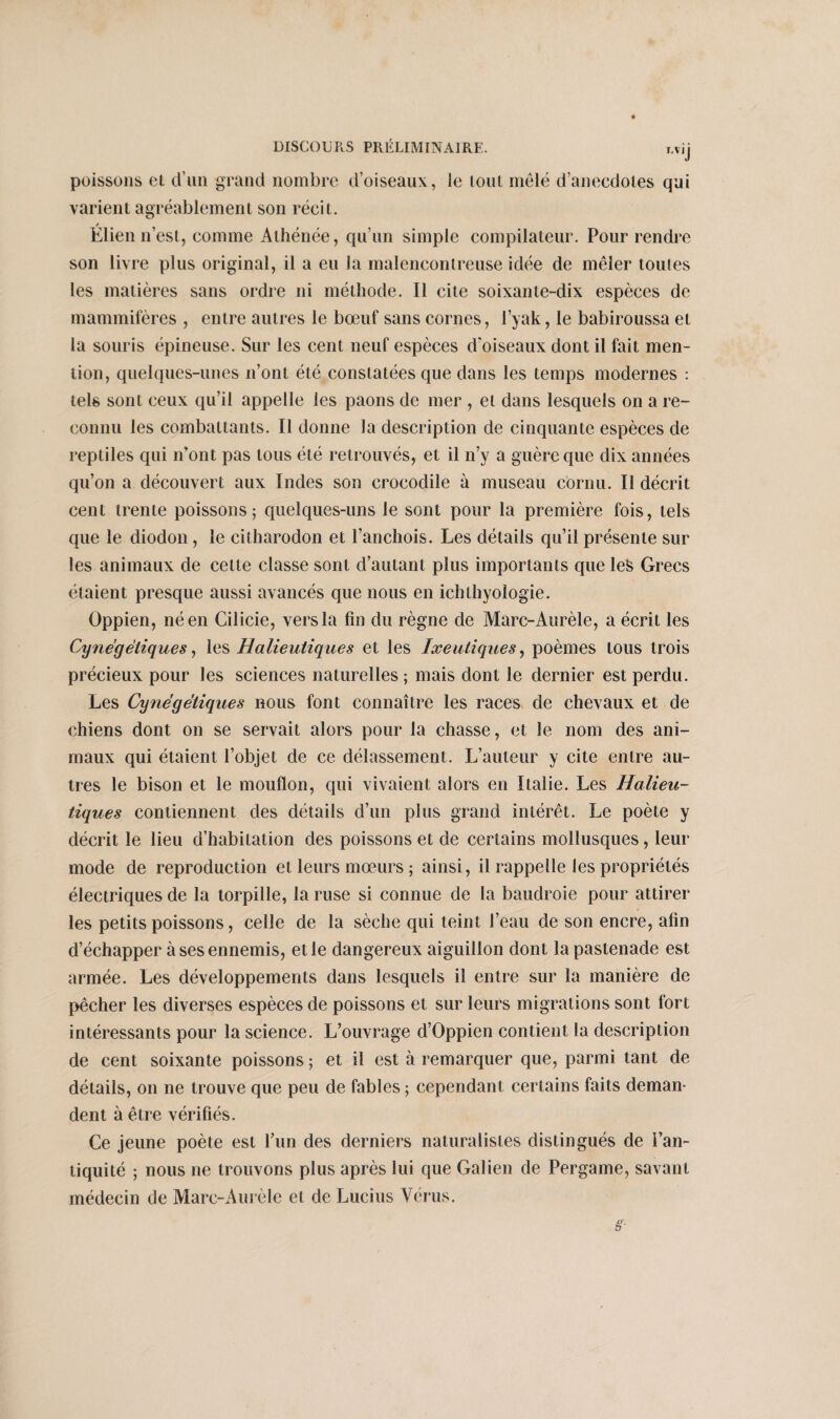 r.vij poissons et d’un grand nombre d’oiseaux, le lout mêlé d’anecdotes qui varient agréablement son récit. Élien n’est, comme Athénée, qu’un simple compilateur. Pour rendre son livre plus original, il a eu la malencontreuse idée de mêler toutes les matières sans ordre ni méthode. Il cite soixante-dix espèces de mammifères , entre autres le bœuf sans cornes, l’yak, le babiroussa et la souris épineuse. Sur les cent neuf espèces d’oiseaux dont il fait men¬ tion, quelques-unes n’ont été constatées que dans les temps modernes : tels sont ceux qu’il appelle les paons de mer , et dans lesquels on a re¬ connu les combattants. Il donne la description de cinquante espèces de reptiles qui n’ont pas tous été retrouvés, et il n’y a guère que dix années qu’on a découvert aux Indes son crocodile à museau cornu. Il décrit cent trente poissons; quelques-uns le sont pour la première fois, tels que le diodon , le citharodon et l’anchois. Les détails qu’il présente sur les animaux de cette classe sont d’autant plus importants que les Grecs étaient presque aussi avancés que nous en ichthyologie. Oppien, né en Cilicie, vers la fin du règne de Marc-Aurèle, a écrit les Cynégétiques, les Halieutiques et les Ixeutiques, poèmes tous trois précieux pour les sciences naturelles ; mais dont le dernier est perdu. Les Cynégétiques nous font connaître les races de chevaux et de chiens dont on se servait alors pour la chasse, et le nom des ani¬ maux qui étaient l’objet de ce délassement. L’auteur y cite entre au¬ tres le bison et le mouflon, qui vivaient alors en Italie. Les Halieu¬ tiques contiennent des détails d’un plus grand intérêt. Le poète y décrit le lieu d’habitation des poissons et de certains mollusques, leur mode de reproduction et leurs mœurs ; ainsi, il rappelle les propriétés électriques de la torpille, la ruse si connue de la baudroie pour attirer les petits poissons, celle de la sèche qui teint l’eau de son encre, afin d’échapper à ses ennemis, et le dangereux aiguillon dont la pastenade est armée. Les développements dans lesquels il entre sur la manière de pêcher les diverses espèces de poissons et sur leurs migrations sont fort intéressants pour la science. L’ouvrage d’Oppien contient la description de cent soixante poissons ; et il est à remarquer que, parmi tant de détails, on ne trouve que peu de fables ; cependant certains faits deman¬ dent à être vérifiés. Ce jeune poète est l’un des derniers naturalistes distingués de l’an¬ tiquité ; nous ne trouvons plus après lui que Galien de Pergame, savant médecin de Marc-Aurèle et de Lucius Vérus.