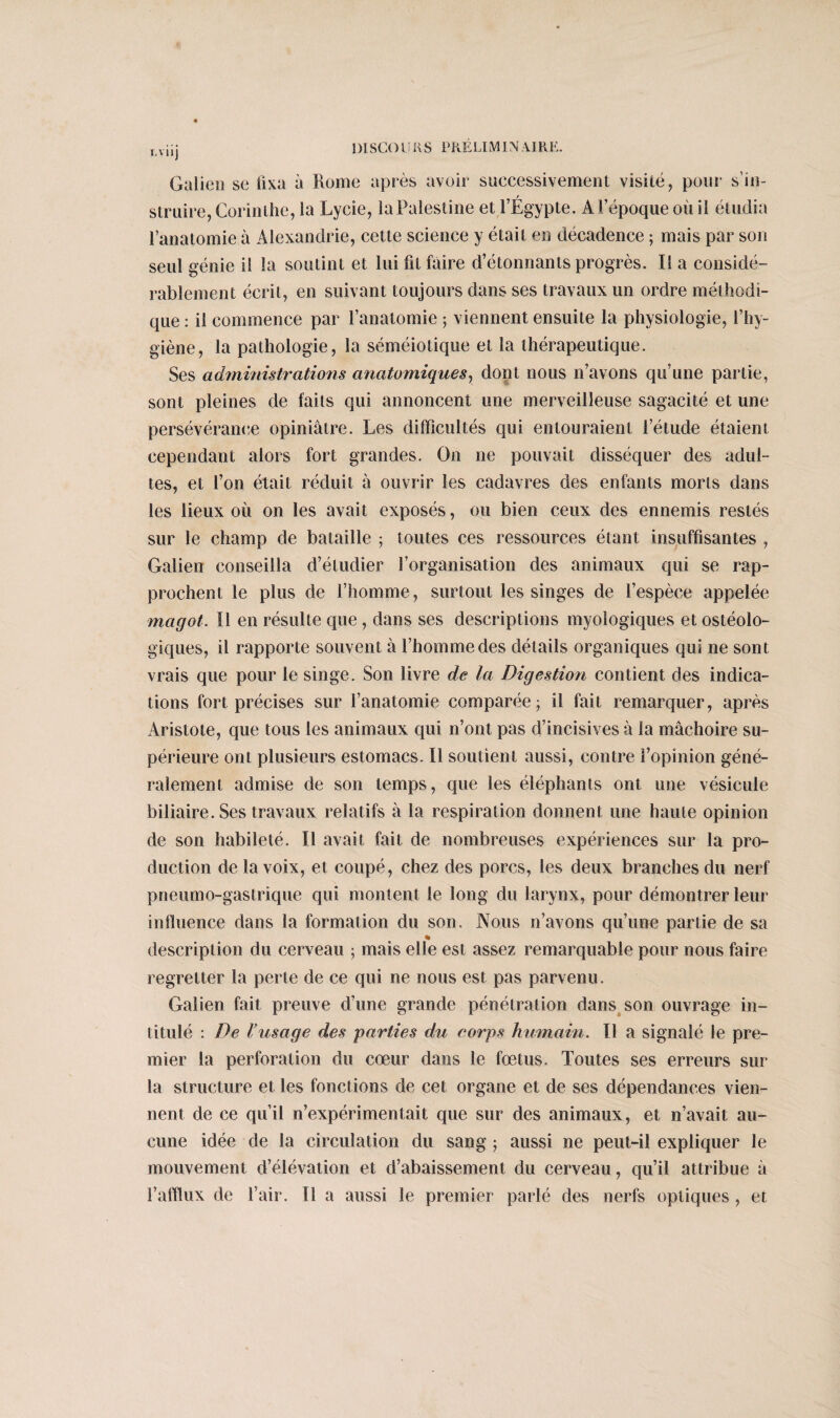 Galien se fixa à Rome après avoir successivement visité, pour s’in¬ struire, Corinthe, la Lycie, laPalestine et l’Égypte. A l’époque où il étudia l’anatomie à Alexandrie, cette science y était en décadence ; mais par son seul génie il la soutint et lui fil faire d’étonnants progrès. Il a considé¬ rablement écrit, en suivant toujours dans ses travaux un ordre méthodi¬ que : il commence par l’anatomie 5 viennent ensuite la physiologie, l’hy¬ giène, la pathologie, la séméiotique et la thérapeutique. Ses administrations anatomiques, dont nous n’avons qu’une partie, sont pleines de faits qui annoncent une merveilleuse sagacité et une persévérance opiniâtre. Les difficultés qui entouraient l’étude étaient cependant alors fort grandes. On ne pouvait disséquer des adul¬ tes, et l’on était réduit à ouvrir les cadavres des enfants morts dans les lieux où on les avait exposés, ou bien ceux des ennemis restés sur le champ de bataille ; toutes ces ressources étant insuffisantes , Galien conseilla d’étudier l’organisation des animaux qui se rap¬ prochent le plus de l’homme, surtout les singes de l’espèce appelée magot. Il en résulte que , dans ses descriptions myologiques et ostéolo- giques, il rapporte souvent à l’homme des détails organiques qui ne sont vrais que pour le singe. Son livre de la Digestion contient des indica¬ tions fort précises sur l’anatomie comparée; il fait remarquer, après Aristote, que tous les animaux qui n’ont pas d’incisives à la mâchoire su¬ périeure ont plusieurs estomacs. Il soutient aussi, contre l’opinion géné¬ ralement admise de son temps, que les éléphants ont une vésicule biliaire. Ses travaux relatifs à la respiration donnent une haute opinion de son habileté. Il avait fait de nombreuses expériences sur la pro¬ duction de la voix, et coupé, chez des porcs, les deux branches du nerf pneumo-gastrique qui montent le long du larynx, pour démontrer leur influence dans la formation du son. Nous n’avons qu’une partie de sa description du cerveau ; mais elle est assez remarquable pour nous faire regretter la perte de ce qui ne nous est pas parvenu. Galien fait preuve d’une grande pénétration dans son ouvrage in¬ titulé : De Vusage des parties du corps humain. Il a signalé le pre¬ mier la perforation du cœur dans le fœtus. Toutes ses erreurs sur la structure et les fonctions de cet organe et de ses dépendances vien¬ nent de ce qu’il n’expérimentait que sur des animaux, et n’avait au¬ cune idée de la circulation du sang ; aussi ne peut-il expliquer le mouvement d’élévation et d’abaissement du cerveau, qu’il attribue â l’afflux de l’air. Il a aussi le premier parlé des nerfs optiques, et