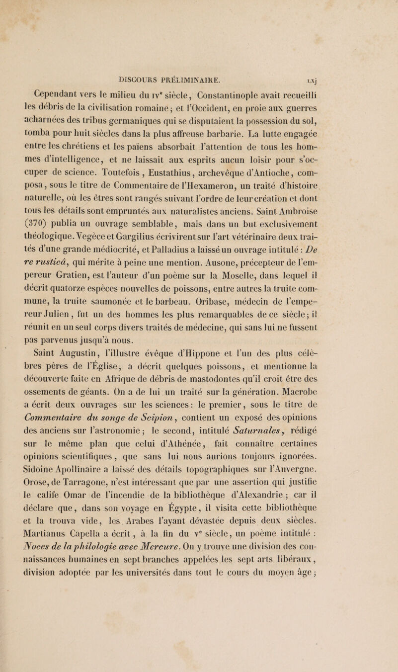 Cependant vers le milieu du iv® siècle, Constantinople avait recueilli les débris de la civilisation romaine; et l’Occident, en proie aux guerres acharnées des tribus germaniques qui se disputaient la possession du sol, tomba pour huit siècles dans la plus affreuse barbarie. La lutte engagée entre les chrétiens et les païens absorbait l’attention de tous les hom¬ mes d’intelligence, et ne laissait aux esprits aucun loisir pour s’oc¬ cuper de science. Toutefois, Eustathius, archevêque d’Antioche, com¬ posa, sous le titre de Commentaire de l’Hexameron, un traité d’histoire naturelle, où les êtres sont rangés suivant l’ordre de leur création et dont tous les détails sont empruntés aux naturalistes anciens. Saint Ambroise (370) publia un ouvrage semblable, mais dans un but exclusivement théologique. Vegèce et Gargilius écrivirent sur l’art vétérinaire deux trai¬ tés d’une grande médiocrité, etPalladius a laissé un ouvrage intitulé : De re rusticâ, qui mérite à peine une mention. Ausone, précepteur de l’em¬ pereur Gratien, est l’auteur d’un poème sur la Moselle, dans lequel il décrit quatorze espèces nouvelles de poissons, entre autres la truite com¬ mune, la truite saumonée et le barbeau. Oribase, médecin de l’empe¬ reur Julien, fut un des hommes les plus remarquables de ce siècle; il réunit en un seul corps divers traités de médecine, qui sans lui ne fussent pas parvenus jusqu’à nous. Saint Augustin, l’illustre évêque d’Hippone et l’un des plus célè¬ bres pères de l’Église, a décrit quelques poissons, et mentionne la découverte faite en Afrique de débris de mastodontes qu’il croit être des ossements de géants. On a de lui un traité sur la génération. Macrobe a écrit deux ouvrages sur les sciences: le premier, sous le titre de Commentaire du songe de Scipion, contient un exposé des opinions des anciens sur l’astronomie ; le second, intitulé Saturnales, rédigé sur le même plan que celui d’Athénée, fait connaître certaines opinions scientifiques, que sans lui nous aurions toujours ignorées. Sidoine Apollinaire a laissé des détails topographiques sur l’Auvergne. Orose, de Tarragone, n’est intéressant que par une assertion qui justifie le calife Omar de l’incendie de la bibliothèque d’Alexandrie ; car il déclare que, dans son voyage en Égypte, il visita cette bibliothèque et la trouva vide, les Arabes l’ayant dévastée depuis deux siècles. Martianus Capella a écrit, à la fin du ve siècle, un poème intitulé : Noces de la philologie avec Mercure. On y trouve une division des con¬ naissances humaines en sept branches appelées les sept arts libéraux , division adoptée par les universités dans tout le cours du moyen âge ;