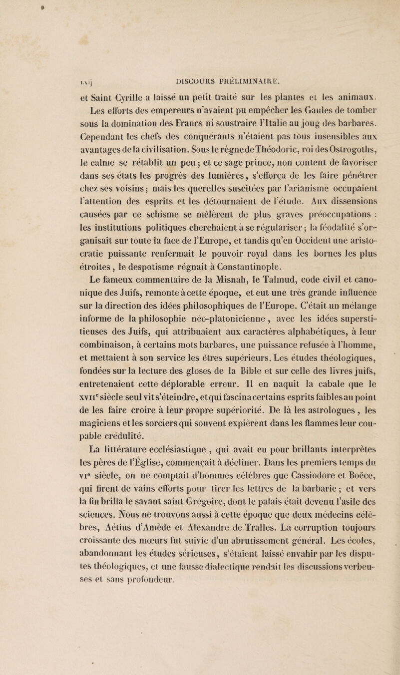 I.Xlj et Saint Cyrille a laissé un petit traité sur les plantes et les animaux. Les efforts des empereurs n’avaient pu empêcher les Gaules de tomber sous la domination des Francs ni soustraire l’Italie au joug des barbares. Cependant les chefs des conquérants n’étaient pas tous insensibles aux avantages de la civilisation. Sous le règne de Théodoric, roi desOstrogoths, le calme se rétablit un peu ; et ce sage prince, non content de favoriser dans ses états les progrès des lumières, s’efforça de les faire pénétrer chez ses voisins ; mais les querelles suscitées par l’arianisme occupaient l’attention des esprits et les détournaient de l’étude. Aux dissensions causées par ce schisme se mêlèrent de plus graves préoccupations : les institutions politiques cherchaient à se régulariser; la féodalité s’or¬ ganisait sur toute la face de l’Europe, et tandis qu’en Occident une aristo¬ cratie puissante renfermait le pouvoir royal dans les bornes les plus étroites, le despotisme régnait à Constantinople. Le fameux commentaire de la Misnah, le Talmud, code civil et cano¬ nique des Juifs, remonte à cette époque, et eut une très grande influence sur la direction des idées philosophiques de l’Europe. C’était un mélange informe de la philosophie néo-platonicienne , avec les idées supersti¬ tieuses des Juifs, qui attribuaient aux caractères alphabétiques, à leur combinaison, à certains mots barbares, une puissance refusée à l’homme, et mettaient à son service les êtres supérieurs. Les études théologiques, fondées sur la lecture des gloses de la Bible et sur celle des livres juifs, entretenaient cette déplorable erreur. Il en naquit la cabale que le xvne siècle seul vit s’éteindre, etqui fascina certains esprits faibles au point de les faire croire à leur propre supériorité. De là les astrologues , les magiciens et les sorciers qui souvent expièrent dans les flammes leur cou¬ pable crédulité. La littérature ecclésiastique , qui avait eu pour brillants interprètes les pères de l’Église, commençait à décliner. Dans les premiers temps du vie siècle, on ne comptait d’hommes célèbres que Cassiodore et Boëce, qui firent de vains efforts pour tirer les lettres de la barbarie ; et vers la fin brilla le savant saint Grégoire, dont le palais était devenu l’asile des sciences. Nous ne trouvons aussi à cette époque que deux médecins célè¬ bres, Aétius d’Amède et Alexandre de Tralles. La corruption toujours croissante des mœurs fut suivie d’un abrutissement général. Les écoles, abandonnant les études sérieuses, s’étaient laissé envahir par les dispu¬ tes théologiques, et une fausse dialectique rendait les discussions verbeu¬ ses et sans profondeur.