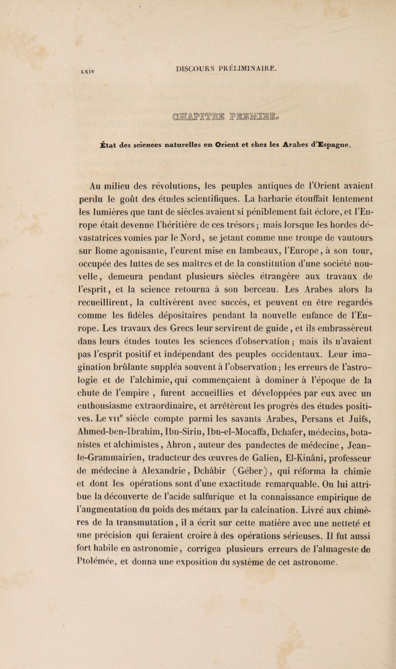 E.X1V État des sciences naturelles en Orient et chez les Arabes d’Espagne. Au milieu des révolutions, les peuples antiques de l’Orient avaient perdu le goût des études scientifiques. La barbarie étouffait lentement les lumières que tant de siècles avaient si péniblement fait éclore, et l’Eu¬ rope était devenue l’héritière de ces trésors; mais lorsque les hordes dé¬ vastatrices vomies par le Nord, se jetant comme une troupe de vautours sur Rome agonisante, l’eurent mise en lambeaux, l’Europe, à son tour, occupée des luttes de ses maîtres et de la constitution d’une société nou¬ velle , demeura pendant plusieurs siècles étrangère aux travaux de l’esprit, et la science retourna à son berceau. Les Arabes alors la recueillirent, la cultivèrent avec succès, et peuvent en être regardés comme les fidèles dépositaires pendant la nouvelle enfance de l’Eu¬ rope. Les travaux des Grecs leur servirent de guide, et ils embrassèrent dans leurs études toutes les sciences d’observation ; mais ils n’avaient pas l’esprit positif et indépendant des peuples occidentaux. Leur ima¬ gination brûlante suppléa souvent à l’observation ; les erreurs de l’astro¬ logie et de l’alchimie, qui commençaient à dominer à l’époque de la chute de l’empire , furent accueillies et développées par eux avec un enthousiasme extraordinaire, et arrêtèrent les progrès des éludes positi¬ ves. Le vu6 siècle compte parmi les savants Arabes, Persans et Juifs, Ahmed-ben-Ibrahim, Ibn-Sirin, Ibn-el-Mocaffa, Dchafer, médecins, bota¬ nistes et alchimistes, Ahron, auteur des pandectes de médecine, Jean- !e-Grammairien, traducteur des oeuvres de Galien, El-Kinâni, professeur de médecine à Alexandrie, Dcliâbir (Géber), qui réforma la chimie et dont les opérations sont d’une exactitude remarquable. On lui attri¬ bue la découverte de l’acide sulfurique et la connaissance empirique de l’augmentation du poids des métaux par la calcination. Livré aux chimè¬ res de la transmutation, il a écrit sur cette matière avec une netteté et une précision qui feraient croire à des opérations sérieuses. Il fut aussi fort habile en astronomie, corrigea plusieurs erreurs de l’almageste de Ptolémée, et donna une exposition du système de cet astronome.