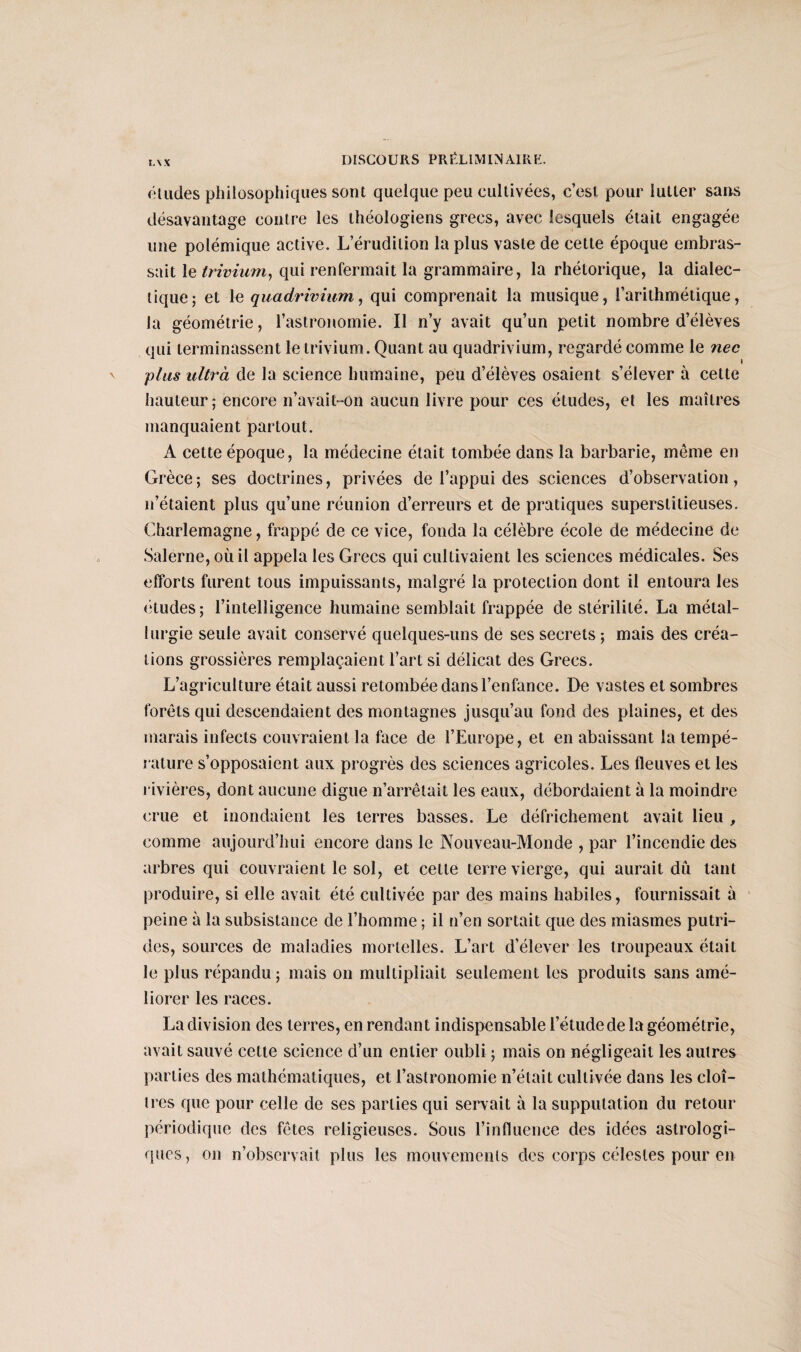 L\X éludes philosophiques sont quelque peu cultivées, c’est pour lutter sans désavantage contre les théologiens grecs, avec lesquels était engagée une polémique active. L’érudition la plus vaste de cette époque embras¬ sait le trivium, qui renfermait la grammaire, la rhétorique, la dialec¬ tique; et le quadrivium, qui comprenait la musique, l’arithmétique, la géométrie, l’astronomie. Il n’y avait qu’un petit nombre d’élèves qui terminassent le trivium. Quant au quadrivium, regardé comme le nec plus ultra de la science humaine, peu d’élèves osaient s’élever à cette hauteur; encore n’avait-on aucun livre pour ces études, et les maîtres manquaient partout. A cette époque, la médecine était tombée dans la barbarie, même en Grèce ; ses doctrines, privées de l’appui des sciences d’observation, n’étaient plus qu’une réunion d’erreurs et de pratiques superstitieuses. Charlemagne, frappé de ce vice, fonda la célèbre école de médecine de Salerne, où il appela les Grecs qui cultivaient les sciences médicales. Ses efforts furent tous impuissants, malgré la protection dont il entoura les études; l’intelligence humaine semblait frappée de stérilité. La métal¬ lurgie seule avait conservé quelques-uns de ses secrets ; mais des créa¬ tions grossières remplaçaient l’art si délicat des Grecs. L’agriculture était aussi retombée dans l’enfance. De vastes et sombres forêts qui descendaient des montagnes jusqu’au fond des plaines, et des marais infects couvraient la face de l’Europe, et en abaissant la tempé¬ rature s’opposaient aux progrès des sciences agricoles. Les fleuves et les rivières, dont aucune digue n’arrêtait les eaux, débordaient à la moindre crue et inondaient les terres basses. Le défrichement avait lieu , comme aujourd’hui encore dans le Nouveau-Monde , par l’incendie des arbres qui couvraient le sol, et cette terre vierge, qui aurait dû tant produire, si elle avait été cultivée par des mains habiles, fournissait à peine à la subsistance de l’homme ; il n’en sortait que des miasmes putri¬ des, sources de maladies mortelles. L’art d’élever les troupeaux était le plus répandu ; mais on multipliait seulement les produits sans amé¬ liorer les races. La division des terres, en rendant indispensable l’étude de la géométrie, avait sauvé cette science d’un entier oubli ; mais on négligeait les autres parties des mathématiques, et l’astronomie n’était cultivée dans les cloî¬ tres que pour celle de ses parties qui servait à la supputation du retour périodique des fêtes religieuses. Sous l’influence des idées astrologi¬ ques, on n’observait plus les mouvements des corps célestes pour en