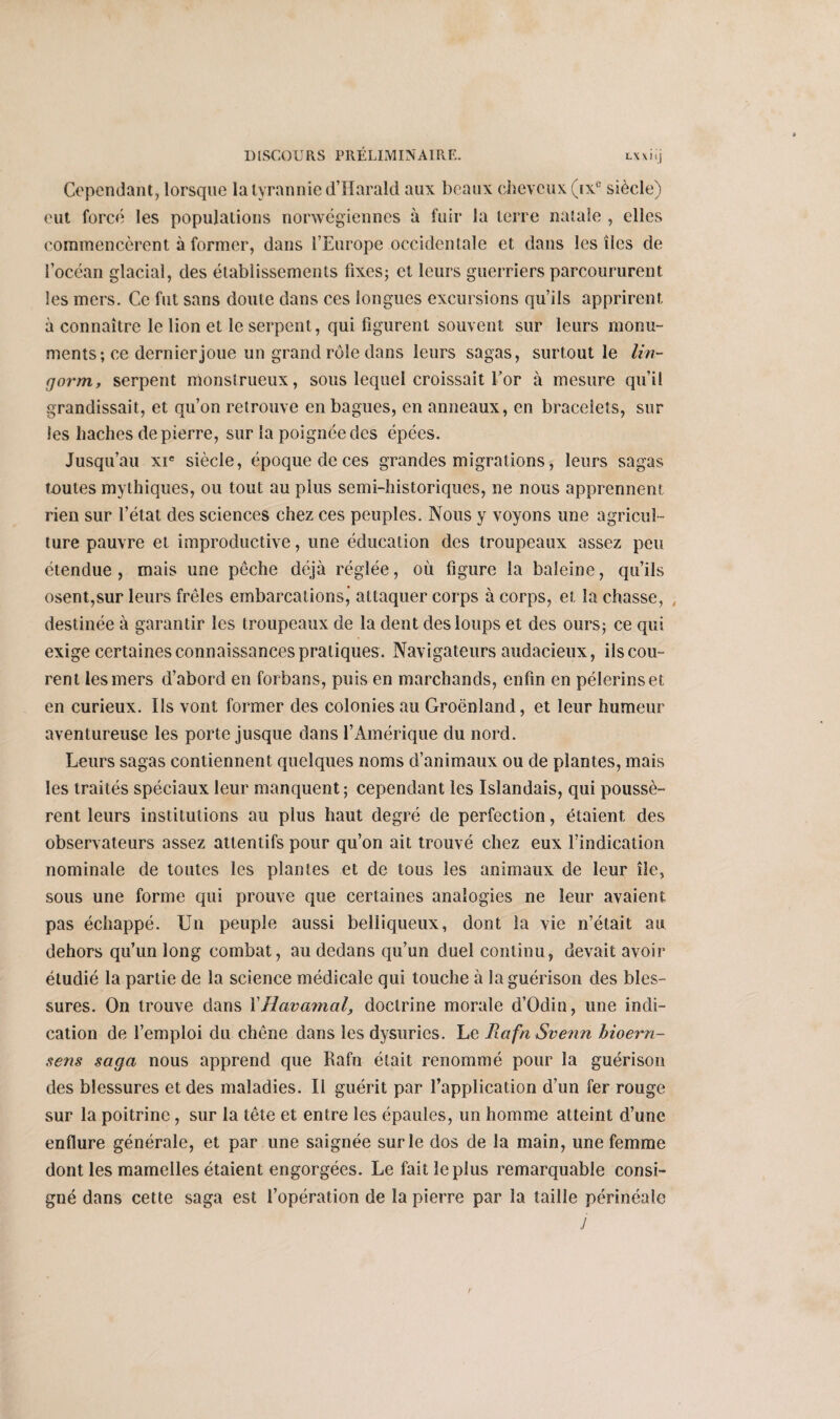 Cependant, lorsque la tyrannie d’Harald aux beaux cheveux (ixe siècle) eut forcé les populations norvégiennes à fuir la terre natale , elles commencèrent à former, dans l’Europe occidentale et dans les îles de l’océan glacial, des établissements fixes; et leurs guerriers parcoururent les mers. Ce fut sans doute dans ces longues excursions qu’ils apprirent à connaître le lion et le serpent, qui figurent souvent sur leurs monu¬ ments; ce dernier joue un grand rôle dans leurs sagas, surtout le lin- cjorm, serpent monstrueux, sous lequel croissait for à mesure qu’il grandissait, et qu’on retrouve en bagues, en anneaux, en bracelets, sur les haches de pierre, sur la poignée des épées. Jusqu’au xie siècle, époque de ces grandes migrations, leurs sagas toutes mythiques, ou tout au plus semi-historiques, ne nous apprennent rien sur l’état des sciences chez ces peuples. Nous y voyons une agricul¬ ture pauvre et improductive, une éducation des troupeaux assez peu étendue, mais une pêche déjà réglée, où figure la baleine, qu’ils osent,sur leurs frêles embarcations,’ attaquer corps à corps, et la chasse, , destinée à garantir les troupeaux de la dent des loups et des ours; ce qui exige certaines connaissances pratiques. Navigateurs audacieux, iis cou¬ rent les mers d’abord en forbans, puis en marchands, enfin en pèlerins et en curieux. Ils vont former des colonies au Groenland, et leur humeur aventureuse les porte jusque dans l’Amérique du nord. Leurs sagas contiennent quelques noms d’animaux ou de plantes, mais les traités spéciaux leur manquent ; cependant les Islandais, qui poussè¬ rent leurs institutions au plus haut degré de perfection, étaient des observateurs assez attentifs pour qu’on ait trouvé chez eux l’indication nominale de toutes les plantes et de tous les animaux de leur île, sous une forme qui prouve que certaines analogies ne leur avaient pas échappé. Un peuple aussi belliqueux, dont la vie n’était au dehors qu’un long combat, au dedans qu’un duel continu, devait avoir étudié la partie de la science médicale qui touche à la guérison des bles¬ sures. On trouve dans XHavamal, doctrine morale d’Odin, une indi¬ cation de l’emploi du chêne dans les dysurics. Le Rafn Svenn hioern- sens saga nous apprend que Rafn était renommé pour la guérison des blessures et des maladies. Il guérit par l’application d’un fer rouge sur la poitrine, sur la tête et entre les épaules, un homme atteint d’une enflure générale, et par une saignée sur le dos de la main, une femme dont les mamelles étaient engorgées. Le fait le plus remarquable consi¬ gné dans cette saga est l’opération de la pierre par la taille périnéale J