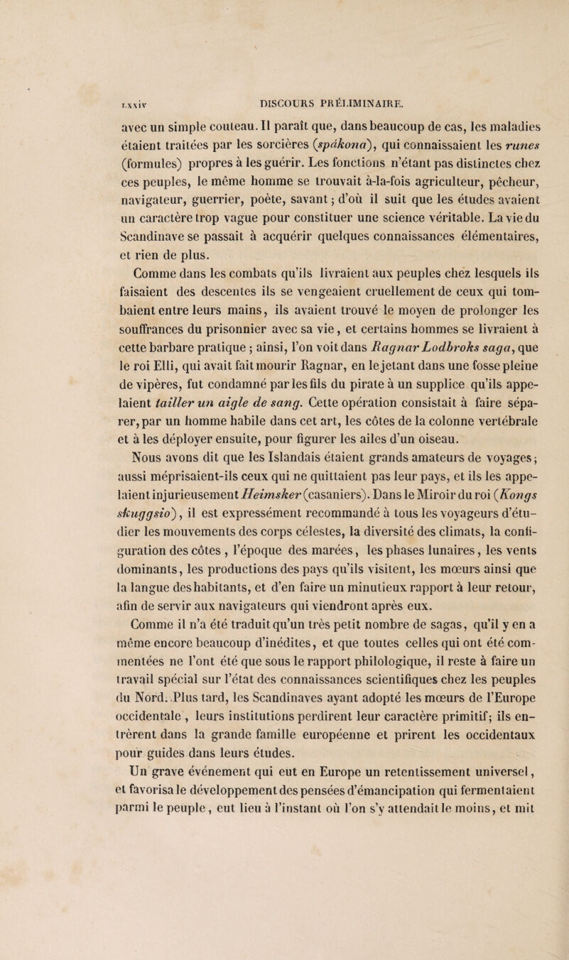 T.XXIV avec un simple couteau. Il paraît que, dans beaucoup de cas, les maladies étaient traitées par les sorcières (spdkona), qui connaissaient les runes (formules) propres à les guérir. Les fonctions n’étant pas distinctes chez ces peuples, le même homme se trouvait à-la-fois agriculteur, pêcheur, navigateur, guerrier, poète, savant ; d’où il suit que les études avaient un caractère trop vague pour constituer une science véritable. La vie du Scandinave se passait à acquérir quelques connaissances élémentaires, et rien de plus. Comme dans les combats qu’ils livraient aux peuples chez lesquels ils faisaient des descentes ils se vengeaient cruellement de ceux qui tom¬ baient entre leurs mains, ils avaient trouvé le moyen de prolonger les souffrances du prisonnier avec sa vie, et certains hommes se livraient à cette barbare pratique ; ainsi, l’on voit dans Ragnar Lodbroks saga, que le roi Elli, qui avait fait mourir Ragnar, en le jetant dans une fosse pleine de vipères, fut condamné par les fils du pirate à un supplice qu’ils appe¬ laient tailler un aigle de sang. Cette opération consistait à faire sépa¬ rer, par un homme habile dans cet art, les côtes de la colonne vertébrale et à les déployer ensuite, pour figurer les ailes d’un oiseau. Nous avons dit que les Islandais étaient grands amateurs de voyages; aussi méprisaient-ils ceux qui ne quittaient pas leur pays, et ils les appe¬ laient injurieusement Heimsker (casaniers). Dans le Miroir du roi {Kongs skuggsio), il est expressément recommandé à tous les voyageurs d’étu¬ dier les mouvements des corps célestes, la diversité des climats, la confi¬ guration des côtes , l’époque des marées, les phases lunaires, les vents dominants, les productions des pays qu’ils visitent, les mœurs ainsi que la langue des habitants, et d’en faire un minutieux rapport à leur retour, afin de servir aux navigateurs qui viendront après eux. Comme il n’a été traduit qu’un très petit nombre de sagas, qu’il y en a même encore beaucoup d’inédites, et que toutes celles qui ont été com¬ mentées ne l’ont été que sous le rapport philologique, il reste à faire un travail spécial sur l’état des connaissances scientifiques chez les peuples du Nord. Plus tard, les Scandinaves ayant adopté les mœurs de l’Europe occidentale, leurs institutions perdirent leur caractère primitif; ils en¬ trèrent dans la grande famille européenne et prirent les occidentaux pour guides dans leurs études. Un grave événement qui eut en Europe un retentissement universel, et favorisa le développement des pensées d’émancipation qui fermentaient parmi le peuple, eut lieu à l’instant où l’on s’y attendait le moins, et mit