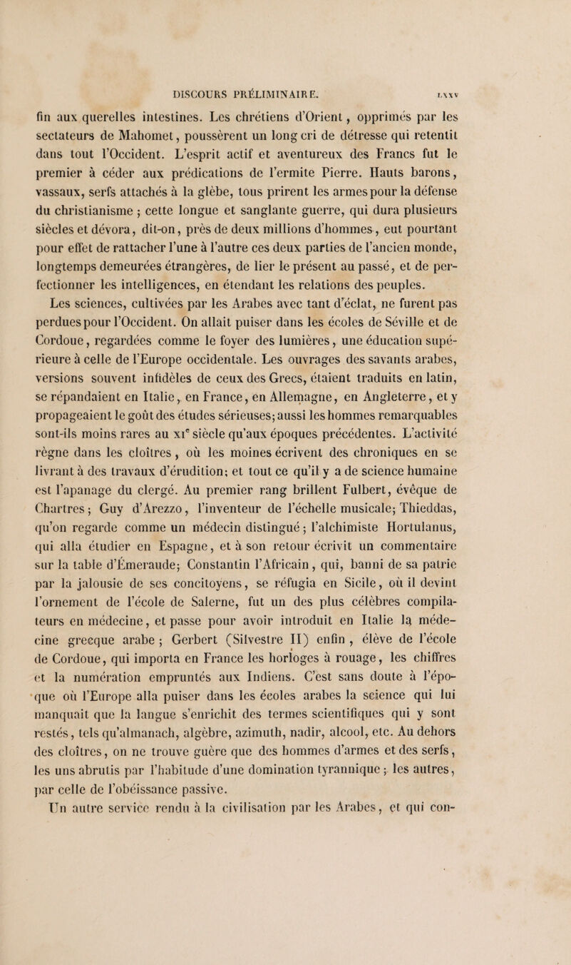 fin aux querelles intestines. Les chrétiens d’Orient, opprimés par les sectateurs de Mahomet, poussèrent un long cri de détresse qui retentit dans tout l’Occident. L’esprit actif et aventureux des Francs fut le premier à céder aux prédications de l’ermite Pierre. Hauts barons, vassaux, serfs attachés à la glèbe, tous prirent les armes pour la défense du christianisme ; cette longue et sanglante guerre, qui dura plusieurs siècles et dévora, dit-on, près de deux millions d’hommes, eut pourtant pour effet de rattacher l’une à l’autre ces deux parties de l’ancien monde, longtemps demeurées étrangères, de lier le présent au passé, et de per¬ fectionner les intelligences, en étendant les relations des peuples. Les sciences, cultivées par les Arabes avec tant d’éclat, ne furent pas perdues pour l’Occident. On allait puiser dans les écoles de Séville et de Cordoue, regardées comme le foyer des lumières, une éducation supé¬ rieure à celle de l’Europe occidentale. Les ouvrages des savants arabes, versions souvent infidèles de ceux des Grecs, étaient traduits en latin, se répandaient en Italie, en France, en Allemagne, en Angleterre, et y propageaient le goût des études sérieuses; aussi les hommes remarquables sont-ils moins rares au xie siècle qu’aux époques précédentes. L’activité règne dans les cloîtres, où les moines écrivent des chroniques en se livrant à des travaux d’érudition; et tout ce qu’il y a de science humaine est l’apanage du clergé. Au premier rang brillent Fulbert, évêque de Chartres; Guy d’Arezzo, l’inventeur de l’échelle musicale; Thieddas, qu’on regarde comme un médecin distingué ; l’alchimiste Hortulanus, qui alla étudier en Espagne, et à son retour écrivit un commentaire sur la table d’Émeraude; Constantin l’Africain, qui, banni de sa patrie par la jalousie de ses concitoyens, se réfugia en Sicile, où il devint l’ornement de l’école de Salerne, fut un des plus célèbres compila¬ teurs en médecine, et passe pour avoir introduit en Italie la méde¬ cine grecque arabe ; Gerbert (Siivestre II) enfin , élève de l’école i de Cordoue, qui importa en France les horloges à rouage, les chiffres et la numération empruntés aux Indiens. C’est sans doute à l’épo¬ que où l’Europe alla puiser dans les écoles arabes la science qui lui manquait que la langue s’enrichit des termes scientifiques qui y sont restés, tels qu’almanach, algèbre, azimuth, nadir, alcool, etc. Au dehors des cloîtres, on ne trouve guère que des hommes d’armes et des serfs, les uns abrutis par l’habitude d’une domination tyrannique ; les autres, par celle de l’obéissance passive. Un autre service rendu à la civilisation par les Arabes, et qui con-