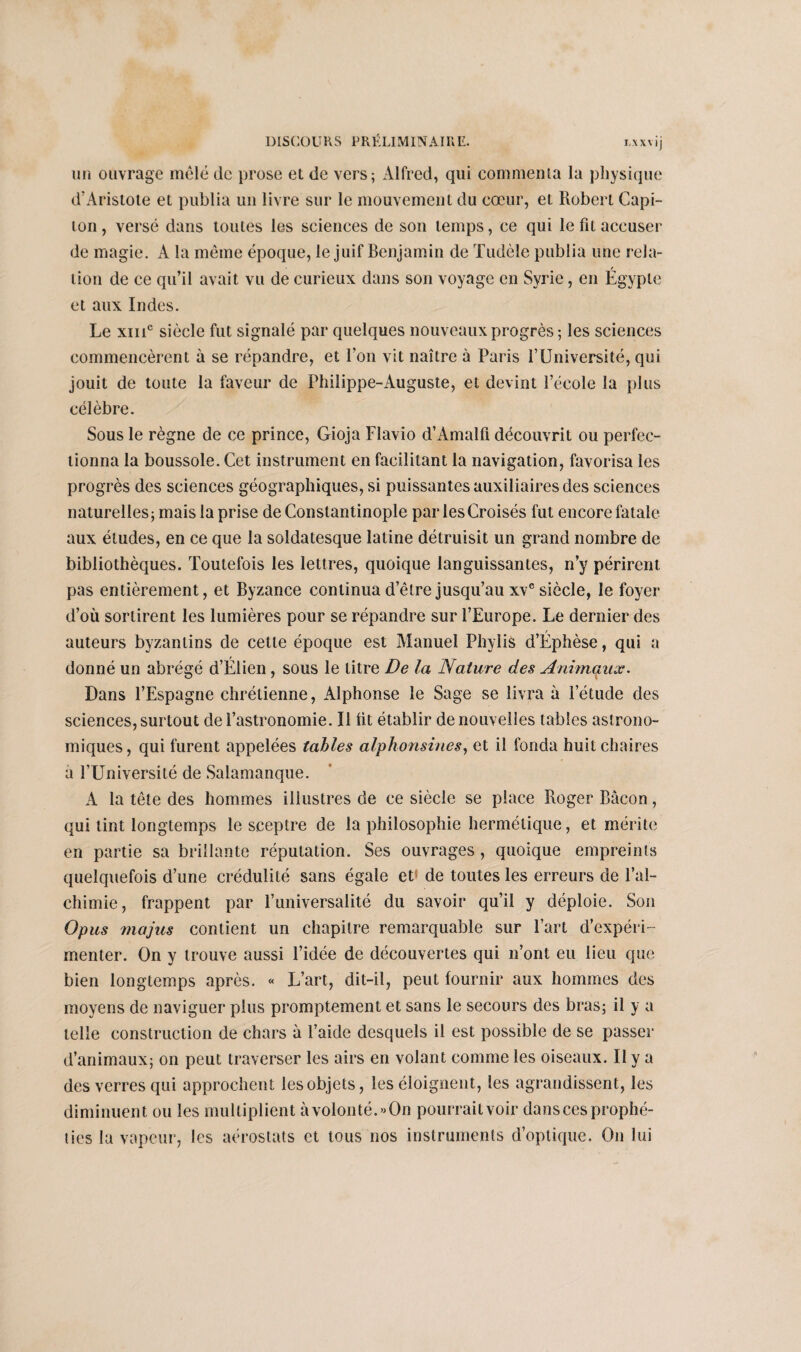 un ouvrage mêlé de prose et de vers; Alfred, qui commenta la physique d'Aristote et publia un livre sur le mouvement du cœur, et Robert Capi¬ ton , versé dans toutes les sciences de son temps, ce qui le fit accuser de magie. A la même époque, le juif Benjamin de Tudèle publia une rela- / lion de ce qu’il avait vu de curieux dans son voyage en Syrie, en Egypte et aux Indes. Le xme siècle fut signalé par quelques nouveaux progrès ; les sciences commencèrent à se répandre, et l’on vit naître à Paris l’Université, qui jouit de toute la faveur de Philippe-Auguste, et devint l’école la plus célèbre. Sous le règne de ce prince, Gioja Flavio d’Amalfl découvrit ou perfec¬ tionna la boussole. Cet instrument en facilitant la navigation, favorisa les progrès des sciences géographiques, si puissantes auxiliaires des sciences naturelles; mais la prise de Constantinople par les Croisés fut encore fatale aux éludes, en ce que la soldatesque latine détruisit un grand nombre de bibliothèques. Toutefois les lettres, quoique languissantes, n’y périrent pas entièrement, et Byzance continua d’être jusqu’au xve siècle, le foyer d’où sortirent les lumières pour se répandre sur l’Europe. Le dernier des auteurs byzantins de cette époque est Manuel Phylis d’Éphèse, qui a donné un abrégé d’Élien , sous le litre De la Nature des Animaux. Dans l’Espagne chrétienne, Alphonse le Sage se livra à l’étude des sciences, surtout de l’astronomie. Il lit établir de nouvelles tables astrono¬ miques, qui furent appelées tables alphonsines, et il fonda huit chaires à l’Université de Salamanque. A la tête des hommes illustres de ce siècle se place Roger Bacon, qui tint longtemps le sceptre de la philosophie hermétique, et mérite en partie sa brillante réputation. Ses ouvrages , quoique empreints quelquefois d’une crédulité sans égale et de toutes les erreurs de l’al¬ chimie, frappent par l’universalité du savoir qu’il y déploie. Son Opus majus contient un chapitre remarquable sur l’art d’expéri¬ menter. On y trouve aussi l’idée de découvertes qui n’ont eu lieu que bien longtemps après. « L’art, dit-il, peut fournir aux hommes des moyens de naviguer plus promptement et sans le secours des bras; il y a telle construction de chars à l’aide desquels il est possible de se passer d’animaux; on peut traverser les airs en volant comme les oiseaux. Il y a des verres qui approchent les objets, les éloignent, les agrandissent, les diminuent ou les multiplient à volonté.» On pourrait voir dans ces prophé¬ ties la vapeur, les aérostats et tous nos instruments d’optique. On lui