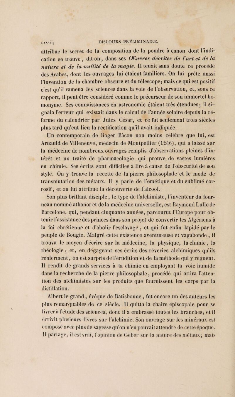 LXXVUj attribue le secret de la composition de la poudre à canon dont l'indi¬ cation se trouve , dit-on, dans ses Œuvres décrites de l'art et de la nature et de la nullité de la magie. Il tenait sans doute ce procédé des Arabes, dont les ouvrages lui étaient familiers. On lui prête aussi Finvenlion de la chambre obscure et du télescope; mais ce qui est positif c’est qu’il ramena les sciences dans la voie de l’observation, et, sous ce rapport, il peut être considéré comme le précurseur de son immortel ho¬ monyme. Ses connaissances en astronomie étaient très étendues; il si¬ gnala l’erreur qui existait dans le calcul de l’année solaire depuis la ré¬ forme du calendrier par Jules César, et ce fut seulement trois siècles plus tard qu’eut lieu la rectification qu’il avait indiquée. Un contemporain de Roger Bacon non moins célèbre que lui, est Arnauld de Villeneuve, médecin de Montpellier (1246), qui a laissé sur la médecine de nombreux ouvrages remplis d’observations pleines d’in¬ térêt et un traité de pharmacologie qui prouve de vastes lumières en chimie. Ses écrits sont difficiles à lire à cause de l’obscurité de son style. On y trouve la recette de la pierre philosophale et le mode de transmutation des métaux. Il y parle de l’émétique et du sublimé cor¬ rosif, et on lui attribue la découverte de l’alcool. Son plus brillant disciple, le type de l’alchimiste, l’inventeur du four¬ neau nommé athanoret delà médecine universelle, est RaymondLullede Barcelone, qui, pendant cinquante années, parcourut l’Europe pour ob¬ tenir l’assistance des princes dans son projet de convertir les Algériens à la foi chrétienne et d’abolir l’esclavage , et qui fut enfin lapidé par le peuple de Bougie. Malgré cette existence aventureuse et vagabonde , il trouva le moyen d’écrire sur la médecine, la physique, la chimie, la théologie ; et, en dégageant ses écrits des rêveries alchimiques qu’ils renferment, on est surpris de l’érudition et de la méthode qui y régnent. Il rendit de grands services à la chimie en employant la voie humide dans la recherche de la pierre philosophale, procédé qui attira l’atten¬ tion des alchimistes sur les produits que fournissent les corps par la distillation. Albert le grand, évêque de Ratisbonne, fut encore un des auteurs les plus remarquables de ce siècle. Il quitta la chaire épiscopale pour se livrera l’étude des sciences, dont il a embrassé toutes les branches; et il écrivit plusieurs livres sur l’alchimie. Son ouvrage sur les minéraux est composé avec plus de sagesse qu’on n’en pouvait attendre de celte époque. Il partage, il est vrai, l’opinion de Geber sur la nature des métaux; niais
