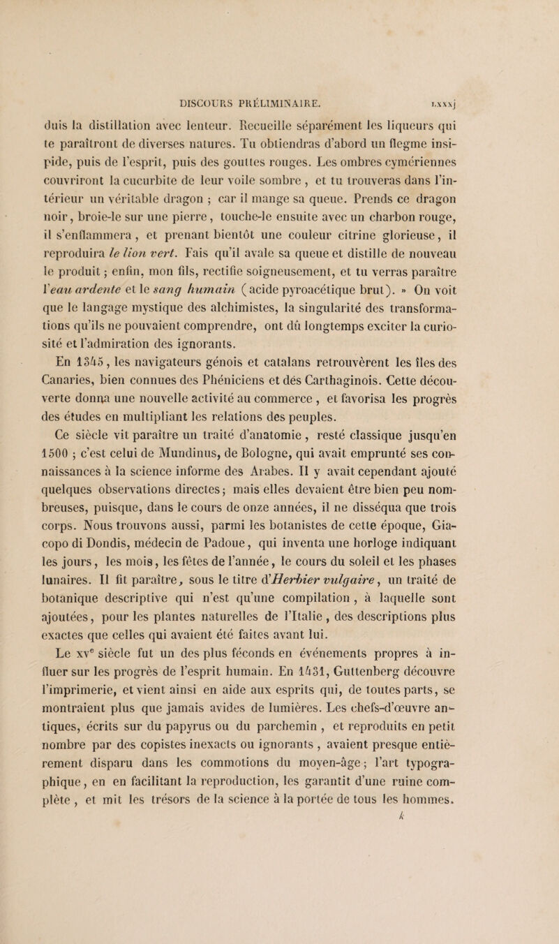 I-XXXj (Juis la distillation avec lenteur. Recueille séparément les liqueurs qui te paraîtront de diverses natures. Tu obtiendras d’abord un flegme insi¬ pide, puis de l’esprit, puis des gouttes rouges. Les ombres cymériennes couvriront la cucurbite de leur voile sombre , et tu trouveras dans l’in¬ térieur un véritable dragon ; car il mange sa queue. Prends ce dragon noir, broie-le sur une pierre, touclie-le ensuite avec un charbon rouge, il s’enflammera, et prenant bientôt une couleur citrine glorieuse, il reproduira le lion vert. Fais qu’il avale sa queue et distille de nouveau le produit ; enfin, mon fils, rectifie soigneusement, et tu verras paraître Veau ardente et le sang humain (acide pyroacétique brut). » On voit que le langage mystique des alchimistes, la singularité des transforma¬ tions qu’ils ne pouvaient comprendre, ont dû longtemps exciter la curio¬ sité et l’admiration des ignorants. En 1345, les navigateurs génois et catalans retrouvèrent les îles des Canaries, bien connues des Phéniciens et dés Carthaginois. Cette décou¬ verte donna une nouvelle activité au commerce , et favorisa les progrès des études en multipliant les relations des peuples. Ce siècle vit paraître un traité d’anatomie , resté classique jusqu’en 1500 ; c’est celui de Mundinus, de Bologne, qui avait emprunté ses con¬ naissances à la science informe des Arabes. Il y avait cependant ajouté quelques observations directes ; mais elles devaient être bien peu nom¬ breuses, puisque, dans le cours de onze années, il ne disséqua que trois corps. Nous trouvons aussi, parmi les botanistes de cette époque, Gia- copo di Dondis, médecin de Padoue, qui inventa une horloge indiquant les jours, les mois, les fêtes de l’année, le cours du soleil et les phases lunaires. Il fit paraître, sous le titre (VHerbier vulgaire, un traité de botanique descriptive qui n’est qu’une compilation , à laquelle sont ajoutées, pour les plantes naturelles de l’Italie , des descriptions plus exactes que celles qui avaient été faites avant lui. Le xve siècle fut un des plus féconds en événements propres à in¬ fluer sur les progrès de l’esprit humain. En 1431, Guttenberg découvre l’imprimerie, et vient ainsi en aide aux esprits qui, de toutes parts, se montraient plus que jamais avides de lumières. Les chefs-d’œuvre an¬ tiques, écrits sur du papyrus ou du parchemin , et reproduits en petit nombre par des copistes inexacts ou ignorants , avaient presque entiè¬ rement disparu dans les commotions du moyen-âge ; l’art typogra¬ phique, en en facilitant la reproduction, les garantit d’une ruine com¬ plète , et mit les trésors de la science à la portée de tous les hommes» k