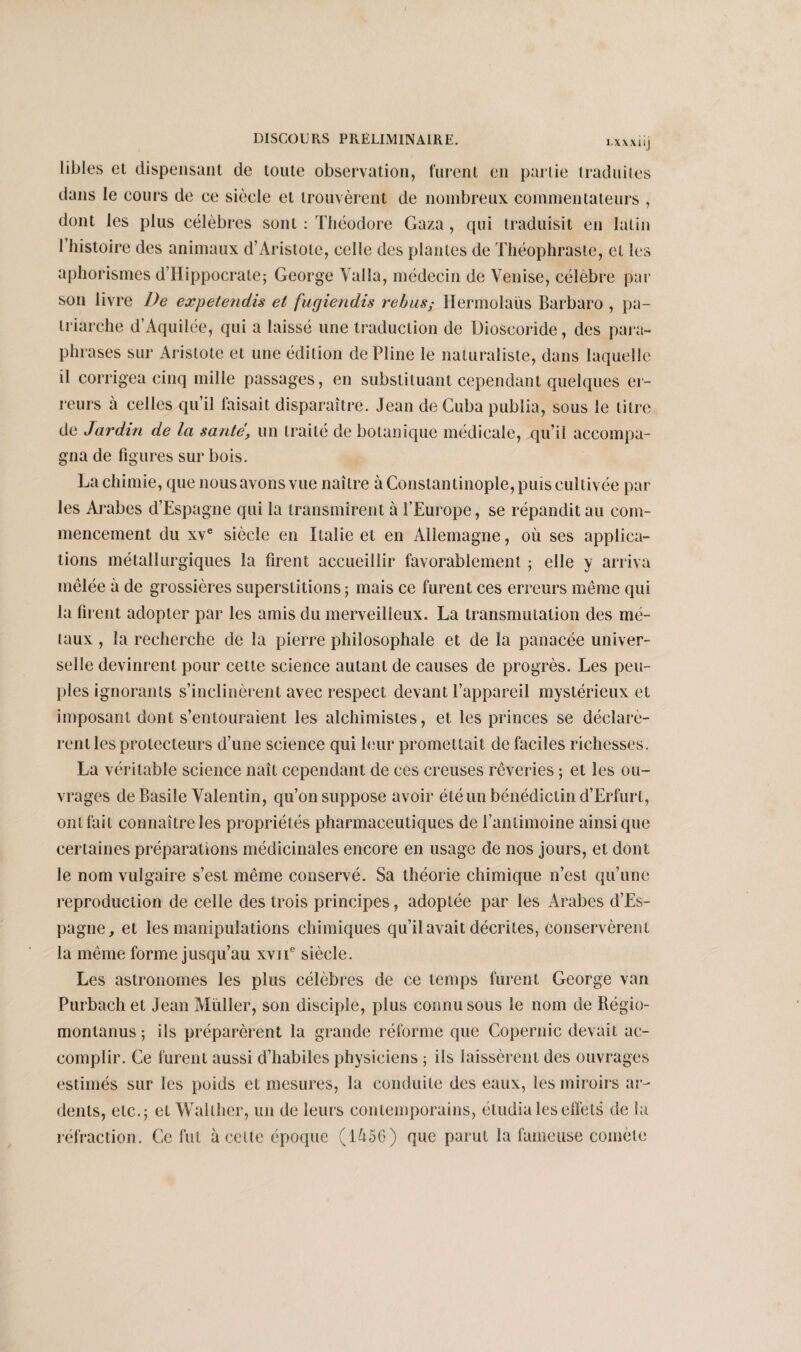 1.XXX1!! libles et dispensant de toute observation, furent en partie traduites dans le cours de ce siècle et trouvèrent de nombreux commentateurs , dont les plus célèbres sont : Théodore Gaza, qui traduisit en latin I histoire des animaux d’Aristote, celle des plantes de Théophraste, et les aphorismes d’Hippocrate; George Yalla, médecin de Venise, célèbre par son livre De expetendis et fugiendis rébus; Hermolaiis Barbaro , pa¬ triarche d’Aquilée, qui a laissé une traduction de Dioseoride, des para¬ phrases sur Aristote et une édition de Pline le naturaliste, dans laquelle il corrigea cinq mille passages, en substituant cependant quelques er¬ reurs à celles qu’il faisait disparaître. Jean de Cuba publia, sous le litre de Jardin de la saute, un traité de botanique médicale, qu’il accompa¬ gna de figures sur bois. La chimie, que nous avons vue naître à Constantinople, puis cultivée par les Arabes d’Espagne qui la transmirent à l’Europe, se répandit au com¬ mencement du xve siècle en Italie et en Allemagne, où ses applica¬ tions métallurgiques la firent accueillir favorablement ; elle y arriva mêlée à de grossières superstitions; mais ce furent ces erreurs même qui la firent adopter par les amis du merveilleux. La transmutation des mé¬ taux , la recherche de la pierre philosophale et de la panacée univer¬ selle devinrent pour celte science autant de causes de progrès. Les peu¬ ples ignorants s’inclinèrent avec respect devant l’appareil mystérieux et imposant dont s’entouraient les alchimistes, et les princes se déclarè¬ rent les protecteurs d’une science qui leur promettait de faciles richesses. La véritable science naît cependant de ces creuses rêveries ; et les ou¬ vrages de Basile Valentin, qu’on suppose avoir été un bénédictin d’Erfurt, ont fait connaîtreles propriétés pharmaceutiques de l’antimoine ainsique certaines préparations médicinales encore en usage de nos jours, et dont le nom vulgaire s’est même conservé. Sa théorie chimique n’est qu’une reproduction de celle des trois principes, adoptée par les Arabes d’Es¬ pagne, et les manipulations chimiques qu’il avait décrites, conservèrent la même forme jusqu’au xviT siècle. Les astronomes les plus célèbres de ce temps furent George van Purbach et Jean Millier, son disciple, plus connu sous le nom de Régio- montanus ; ils préparèrent la grande réforme que Copernic devait ac¬ complir. Ce furent aussi d’habiles physiciens ; ils laissèrent des ouvrages estimés sur les poids et mesures, la conduite des eaux, les miroirs ar¬ dents, etc.; et Wallher, un de leurs contemporains, étudia les effets de la réfraction. Ce fut à celte époque (1456) que parut la fameuse comète
