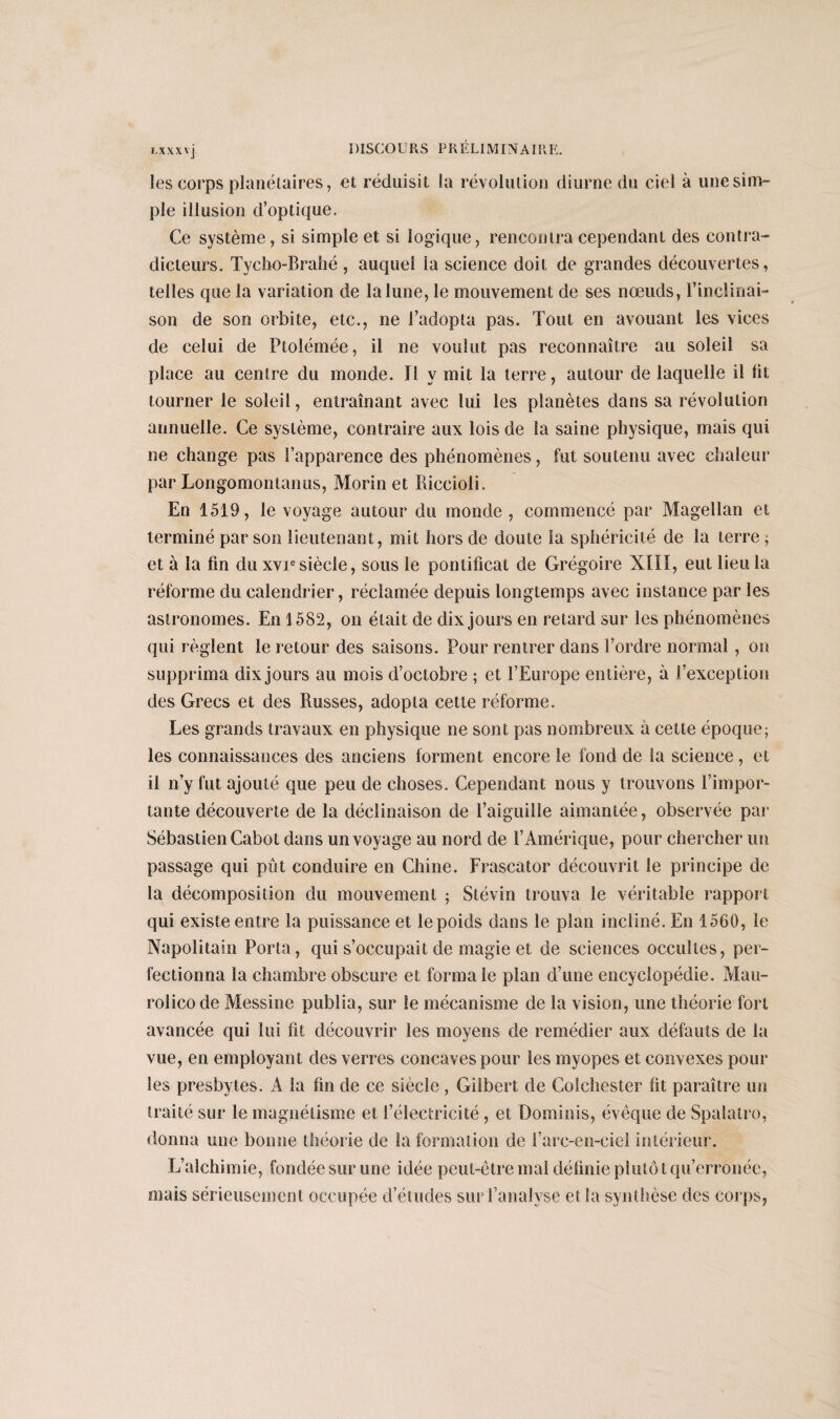les corps planétaires, et réduisit la révolution diurne du ciel à une sim¬ ple illusion d’optique. Ce système, si simple et si logique, rencontra cependant des contra¬ dicteurs. Tycho-Brahé , auquel la science doit de grandes découvertes, telles que la variation de la lune, le mouvement de ses noeuds, l’inclinai¬ son de son orbite, etc., ne l’adopta pas. Tout en avouant les vices de celui de Ptolémée, il ne voulut pas reconnaître au soleil sa place au centre du monde. Il y mit la terre, autour de laquelle il lit tourner le soleil, entraînant avec lui les planètes dans sa révolution annuelle. Ce système, contraire aux lois de la saine physique, mais qui ne change pas l’apparence des phénomènes, fut soutenu avec chaleur par Longomontanus, Morin et Riccioli. En 1519, le voyage autour du monde , commencé par Magellan et terminé par son lieutenant, mit hors de doute la sphéricité de la terre ; et à la fin du xviesiècle, sous le pontificat de Grégoire XIII, eut lieu la réforme du calendrier, réclamée depuis longtemps avec instance par les astronomes. En \ 582, on était de dix jours en retard sur les phénomènes qui règlent le retour des saisons. Pour rentrer dans l’ordre normal , on supprima dix jours au mois d’octobre ; et l’Europe entière, à l’exception des Grecs et des Russes, adopta cette réforme. Les grands travaux en physique ne sont pas nombreux à cette époque; les connaissances des anciens forment encore le fond de la science, et il n’y fut ajouté que peu de choses. Cependant nous y trouvons l’impor¬ tante découverte de la déclinaison de l’aiguille aimantée, observée par Sébastien Cabot dans un voyage au nord de l’Amérique, pour chercher un passage qui pût conduire en Chine. Frascator découvrit le principe de la décomposition du mouvement ; Stévin trouva le véritable rapport: qui existe entre la puissance et le poids dans le plan incliné. En 1560, le Napolitain Porta, qui s’occupait de magie et de sciences occultes, per¬ fectionna la chambre obscure et forma le plan d’une encyclopédie. Mau- rolicode Messine publia, sur le mécanisme de la vision, une théorie fort avancée qui lui fit découvrir les moyens de remédier aux défauts de la vue, en employant des verres concaves pour les myopes et convexes pour tes presbytes. A la fin de ce siècle, Gilbert de Colcliester fit paraître un traité sur le magnétisme et l’électricité , et Dominis, évêque de Spalatro, donna une bonne théorie de la formation de l’arc-en-ciel intérieur. L’alchimie, fondée sur une idée peut-être mal définie plutôt qu’erronée, mais sérieusement occupée d’études sur l’analyse et la synthèse des corps,