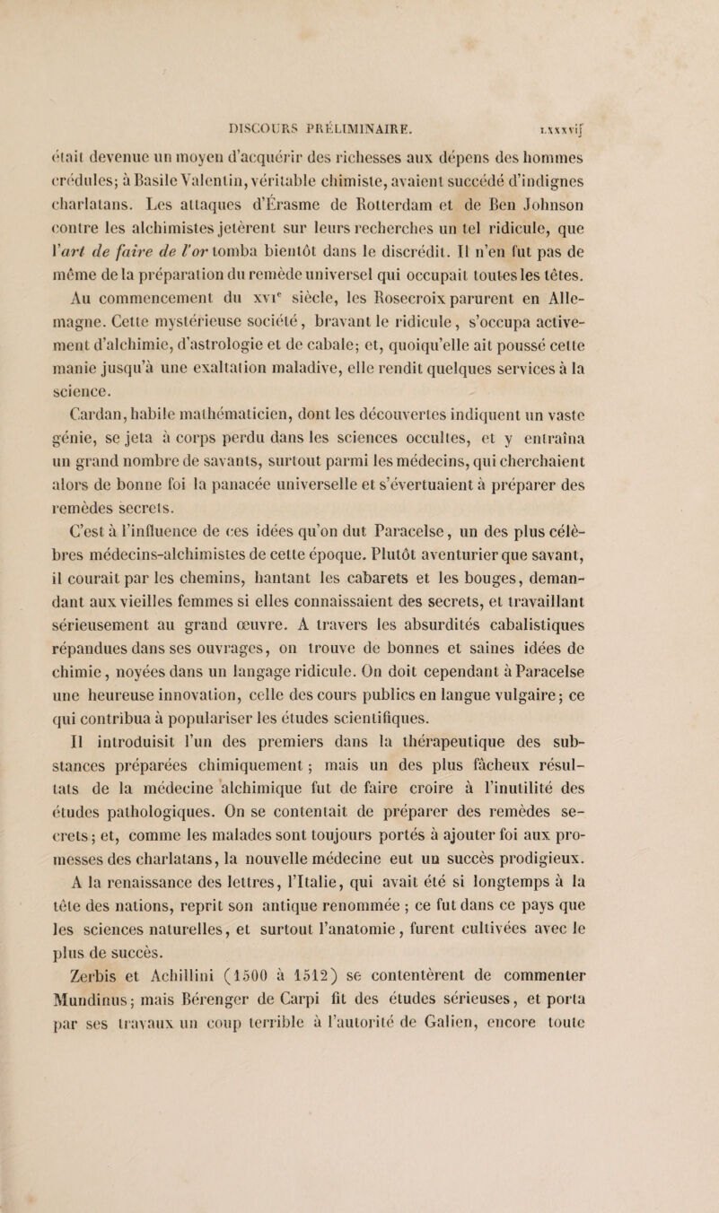 était devenue un moyen d’acquérir des richesses aux dépens des hommes crédules; à Basile Valentin, véritable chimiste, avaient succédé d’indignes charlatans. Les attaques d’Érasme de Rotterdam et de Ben Johnson contre les alchimistes jetèrent sur leurs recherches un tel ridicule, que Y art de faire de l’or tomba bientôt dans le discrédit. Il n’en fut pas de même delà préparation du remède universel qui occupait toutes les têtes. Au commencement du xvie siècle, les Rosecroix parurent en Alle¬ magne. Cette mystérieuse société, bravant le ridicule, s’occupa active¬ ment d’alchimie, d’astrologie et de cabale; et, quoiqu’elle ait poussé celte manie jusqu’à une exaltation maladive, elle rendit quelques services à la science. Cardan, habile mathématicien, dont les découvertes indiquent un vaste génie, se jeta à corps perdu dans les sciences occultes, et y entraîna un grand nombre de savants, surtout parmi les médecins, qui cherchaient alors de bonne foi la panacée universelle et s’évertuaient à préparer des remèdes secrets. C’est à l’influence de ces idées qu’on dut Paracelse, un des plus célè¬ bres médecins-alchimistes de cette époque. Plutôt aventurier que savant, il courait par les chemins, hantant les cabarets et les bouges, deman¬ dant aux vieilles femmes si elles connaissaient des secrets, et travaillant sérieusement au grand œuvre. A travers les absurdités cabalistiques répandues dans ses ouvrages, on trouve de bonnes et saines idées de chimie, noyées dans un langage ridicule. On doit cependant à Paracelse une heureuse innovation, celle des cours publics en langue vulgaire; ce qui contribua à populariser les études scientifiques. Il introduisit l’un des premiers dans la thérapeutique des sub¬ stances préparées chimiquement ; mais un des plus fâcheux résul¬ tats de la médecine alchimique fut de faire croire à l’inutilité des études pathologiques. On se contentait de préparer des remèdes se¬ crets; et, comme les malades sont toujours portés à ajouter foi aux pro¬ messes des charlatans, la nouvelle médecine eut un succès prodigieux. A la renaissance des lettres, l’Italie, qui avait été si longtemps à la tête des nations, reprit son antique renommée ; ce fut dans ce pays que les sciences naturelles, et surtout l’anatomie, furent cultivées avec le plus de succès. Zerbis et Achillini (1500 à 1512) se contentèrent de commenter Mundinus; mais Bérenger de Carpi fit des études sérieuses, et porta par ses travaux un coup terrible à l’autorité de Galien, encore toute