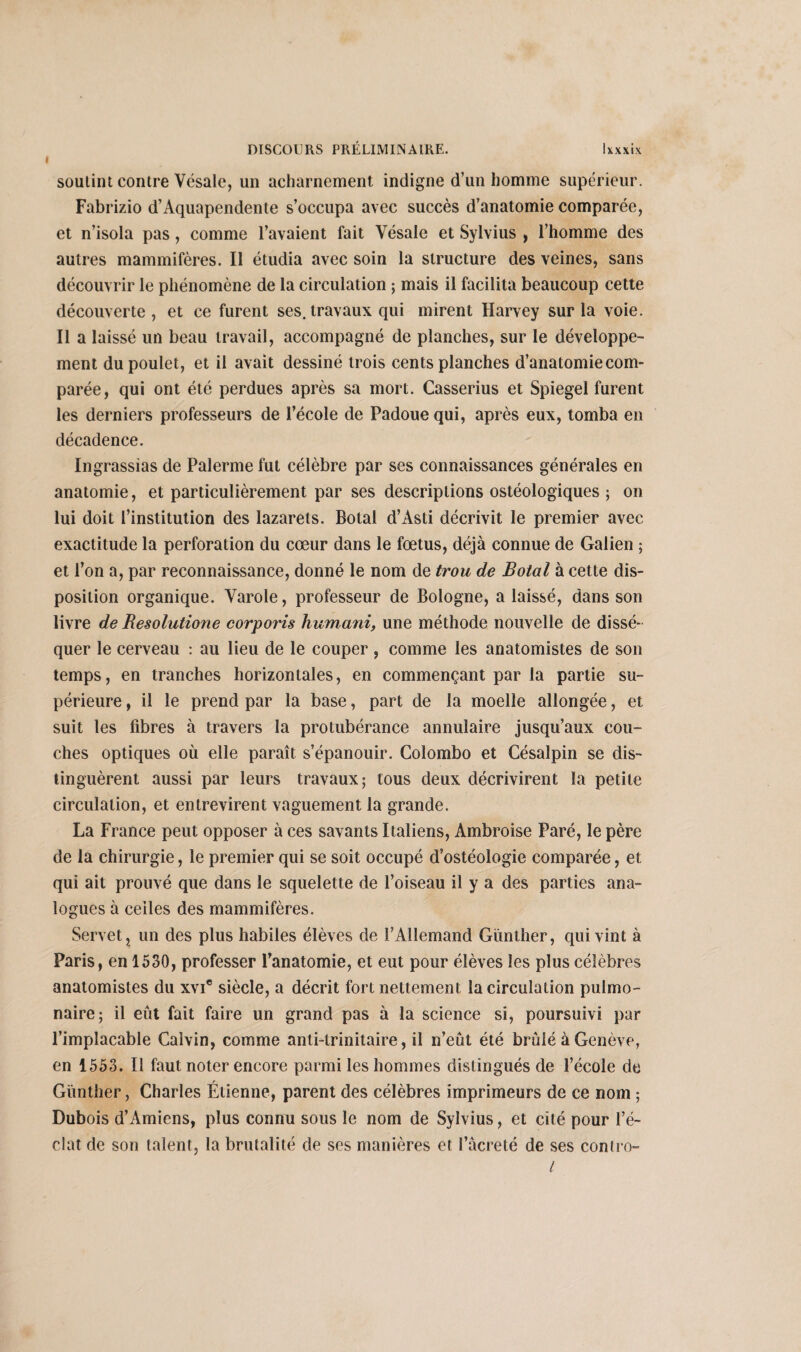I soutint contre Vésale, un acharnement indigne d’un homme supérieur. Fabrizio d’Aquapendente s’occupa avec succès d’anatomie comparée, et n’isola pas, comme l’avaient fait Vésale et Sylvius , l’homme des autres mammifères. Il étudia avec soin la structure des veines, sans découvrir le phénomène de la circulation ; mais il facilita beaucoup cette découverte , et ce furent ses. travaux qui mirent Harvey sur la voie. Il a laissé un beau travail, accompagné de planches, sur le développe¬ ment du poulet, et il avait dessiné trois cents planches d’anatomie com¬ parée, qui ont été perdues après sa mort. Casserius et Spiegel furent les derniers professeurs de l’école de Padoue qui, après eux, tomba en décadence. Ingrassias de Palerme fut célèbre par ses connaissances générales en anatomie, et particulièrement par ses descriptions ostéologiques ; on lui doit l’institution des lazarets. Botal d’Asti décrivit le premier avec exactitude la perforation du cœur dans le fœtus, déjà connue de Galien ; et l’on a, par reconnaissance, donné le nom de trou de Botal à cette dis¬ position organique. Varole, professeur de Bologne, a laissé, dans son livre de Resolutione corporis humani, une méthode nouvelle de dissé¬ quer le cerveau : au lieu de le couper, comme les anatomistes de son temps, en tranches horizontales, en commençant par la partie su¬ périeure , il le prend par la base, part de la moelle allongée, et suit les fibres à travers la protubérance annulaire jusqu’aux cou¬ ches optiques où elle paraît s’épanouir. Colombo et Césalpin se dis¬ tinguèrent aussi par leurs travaux; tous deux décrivirent la petite circulation, et entrevirent vaguement la grande. La France peut opposer à ces savants Italiens, Ambroise Paré, le père de la chirurgie, le premier qui se soit occupé d’ostéologie comparée, et qui ait prouvé que dans le squelette de l’oiseau il y a des parties ana¬ logues à celles des mammifères. Servet, un des plus habiles élèves de l’Allemand Gïinther, qui vint à Paris, en 1530, professer l’anatomie, et eut pour élèves les plus célèbres anatomistes du xvi* siècle, a décrit fort nettement la circulation pulmo¬ naire; il eût fait faire un grand pas à la science si, poursuivi par l’implacable Calvin, comme anti-trinitaire, il n’eût été brûlé à Genève, en 1553. Il faut noter encore parmi les hommes distingués de l’école de Günther, Charles Étienne, parent des célèbres imprimeurs de ce nom ; Dubois d’Amiens, plus connu sous le nom de Sylvius, et cité pour l’é¬ clat de son talent, la brutalité de ses manières et l’âcreté de ses contro-