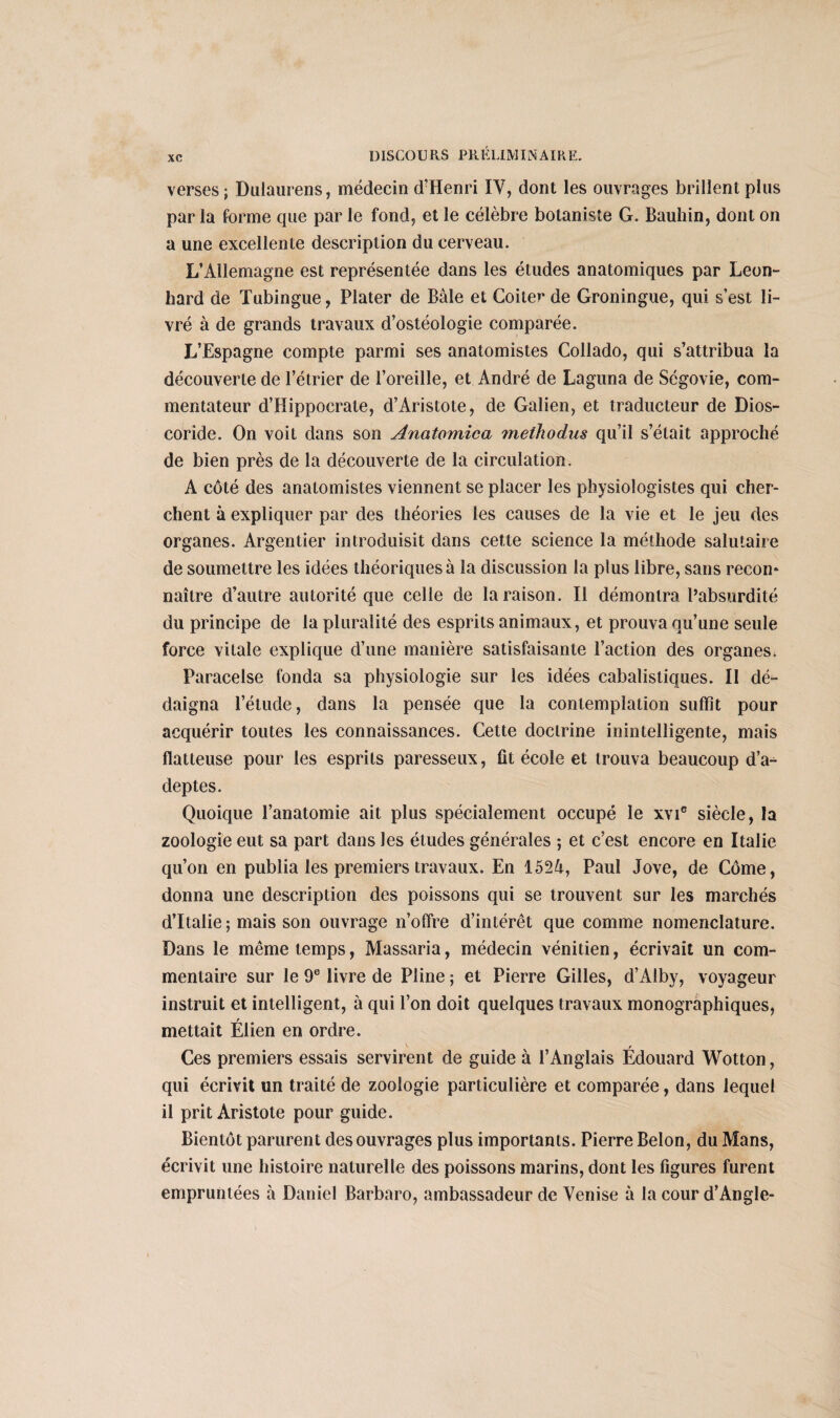 verses; Dulaurens, médecin d'Henri IV, dont les ouvrages brillent plus parla forme que par le fond, et le célèbre botaniste G. Bauhin, dont on a une excellente description du cerveau. L’Allemagne est représentée dans les études anatomiques par Leon- bard de Tubingue, Plater de Bâle et Coiier de Groningue, qui s’est li¬ vré à de grands travaux d’ostéologie comparée. L’Espagne compte parmi ses anatomistes Collado, qui s’attribua la découverte de l’étrier de l’oreille, et André de Laguna de Ségovie, com¬ mentateur d’Hippocrate, d’Aristote, de Galien, et traducteur de Dios- coride. On voit dans son Anatomica metliodus qu’il s’était approché de bien près de la découverte de la circulation. A côté des anatomistes viennent se placer les physiologistes qui cher¬ chent à expliquer par des théories les causes de la vie et le jeu des organes. Argentier introduisit dans cette science la méthode salutaire de soumettre les idées théoriques à la discussion la plus libre, sans recon* naître d’autre autorité que celle de la raison. Il démontra l’absurdité du principe de la pluralité des esprits animaux, et prouva qu’une seule force vitale explique d’une manière satisfaisante l’action des organes. Paracelse fonda sa physiologie sur les idées cabalistiques. Il dé¬ daigna l’étude, dans la pensée que la contemplation suffît pour acquérir toutes les connaissances. Cette doctrine inintelligente, mais flatteuse pour les esprits paresseux, fit école et trouva beaucoup d’a¬ deptes. Quoique l’anatomie ait plus spécialement occupé le xvie siècle, la zoologie eut sa part dans les études générales ; et c’est encore en Italie qu’on en publia les premiers travaux. En 1524, Paul Jove, de Corne, donna une description des poissons qui se trouvent sur les marchés d’Italie ; mais son ouvrage n’offre d’intérêt que comme nomenclature. Dans le même temps, Massaria, médecin vénitien, écrivait un com¬ mentaire sur le 9e livre de Pline ; et Pierre Gilles, d’Alby, voyageur instruit et intelligent, à qui l’on doit quelques travaux monographiques, mettait Élien en ordre. Ces premiers essais servirent de guide à l’Anglais Édouard Wotton, qui écrivit un traité de zoologie particulière et comparée, dans lequel il prit Aristote pour guide. Bientôt parurent des ouvrages plus importants. Pierre Belon, du Mans, écrivit une histoire naturelle des poissons marins, dont les figures furent empruntées à Daniel Barbaro, ambassadeur de Venise à la cour d’Angle-