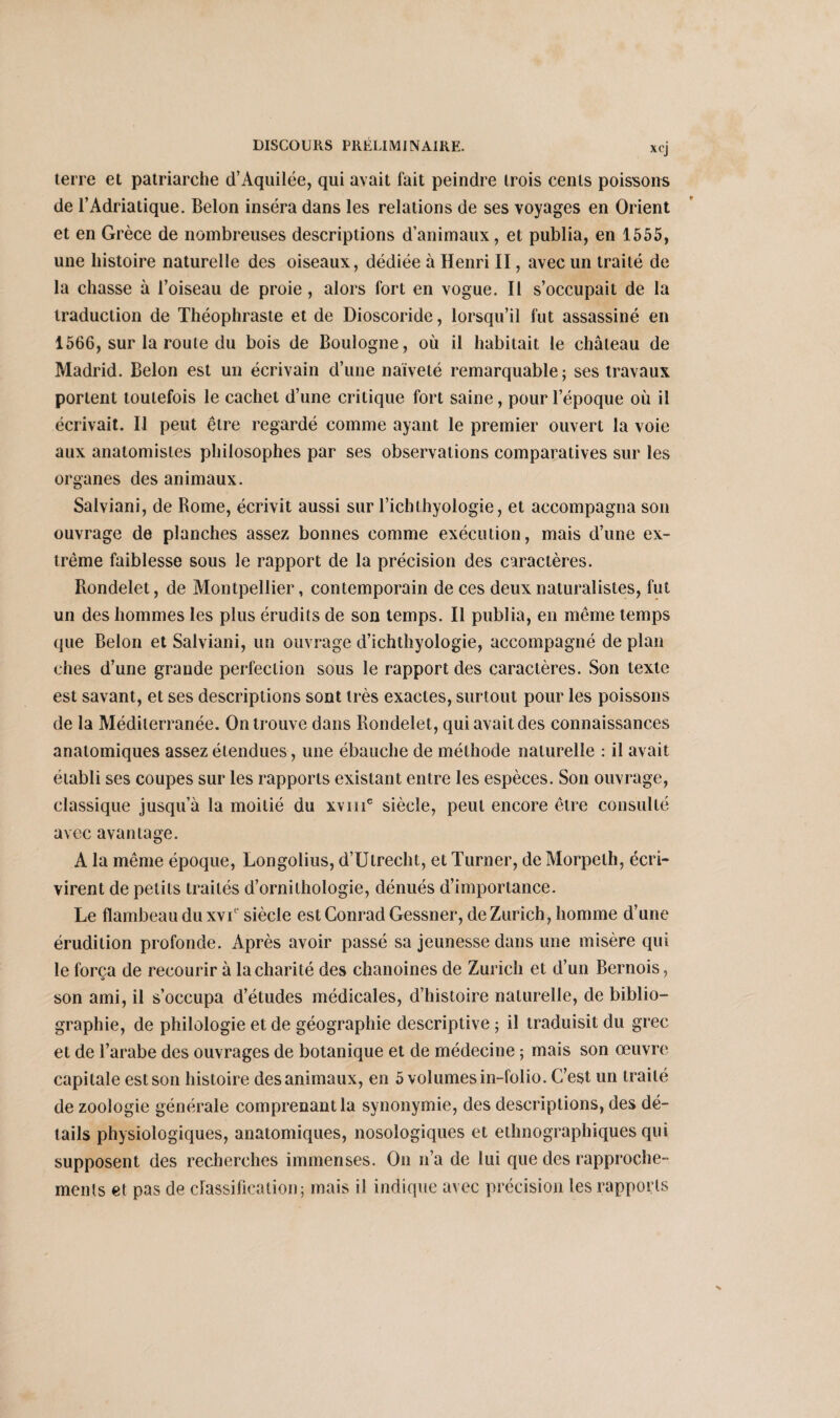 xcj terre et patriarche d’Aquilée, qui avait fait peindre trois cents poissons de l’Adriatique. Belon inséra dans les relations de ses voyages en Orient et en Grèce de nombreuses descriptions d’animaux, et publia, en 1555, une histoire naturelle des oiseaux, dédiée à Henri II, avec un traité de la chasse à l’oiseau de proie, alors fort en vogue. Il s’occupait de la traduction de Théophraste et de Dioscoride, lorsqu’il fut assassiné en 1566, sur la route du bois de Boulogne, où il habitait le château de Madrid. Belon est un écrivain d’une naïveté remarquable; ses travaux portent toutefois le cachet d’une critique fort saine, pour lepoque où il écrivait. Il peut être regardé comme ayant le premier ouvert la voie aux anatomistes philosophes par ses observations comparatives sur les organes des animaux. Salviani, de Borne, écrivit aussi sur l’ichLhyoiogie, et accompagna son ouvrage de planches assez bonnes comme exécution, mais d’une ex¬ trême faiblesse sous le rapport de la précision des caractères. Rondelet, de Montpellier, contemporain de ces deux naturalistes, fut un des hommes les plus érudits de son temps. Il publia, en même temps que Belon et Salviani, un ouvrage d’ichthyologie, accompagné de plan ches d’une grande perfection sous le rapport des caractères. Son texte est savant, et ses descriptions sont très exactes, surtout pour les poissons de la Méditerranée. On trouve dans Rondelet, qui avait des connaissances anatomiques assez étendues, une ébauche de méthode naturelle : il avait établi ses coupes sur les rapports existant entre les espèces. Son ouvrage, classique jusqu’à la moitié du xvme siècle, peut encore être consulté avec avantage. A la même époque, Longolius, d’Utrecht, et Turner, de Morpeth, écri¬ virent de petits traités d’ornithologie, dénués d’importance. Le flambeau du xvT siècle est Conrad Gessner, de Zurich, homme d’une érudition profonde. Après avoir passé sa jeunesse dans une misère qui le força de recourir à la charité des chanoines de Zurich et d’un Bernois, O son ami, il s’occupa d’études médicales, d’histoire naturelle, de biblio¬ graphie, de philologie et de géographie descriptive ; il traduisit du grec et de l’arabe des ouvrages de botanique et de médecine ; mais son œuvre capitale est son histoire des animaux, en 5 volumes in-folio. C’est un traité de zoologie générale comprenant la synonymie, des descriptions, des dé¬ tails physiologiques, anatomiques, nosologiques et ethnographiques qui supposent des recherches immenses. On n’a de lui que des rapproche¬ ments et pas de classification; mais il indique avec précision les rapports