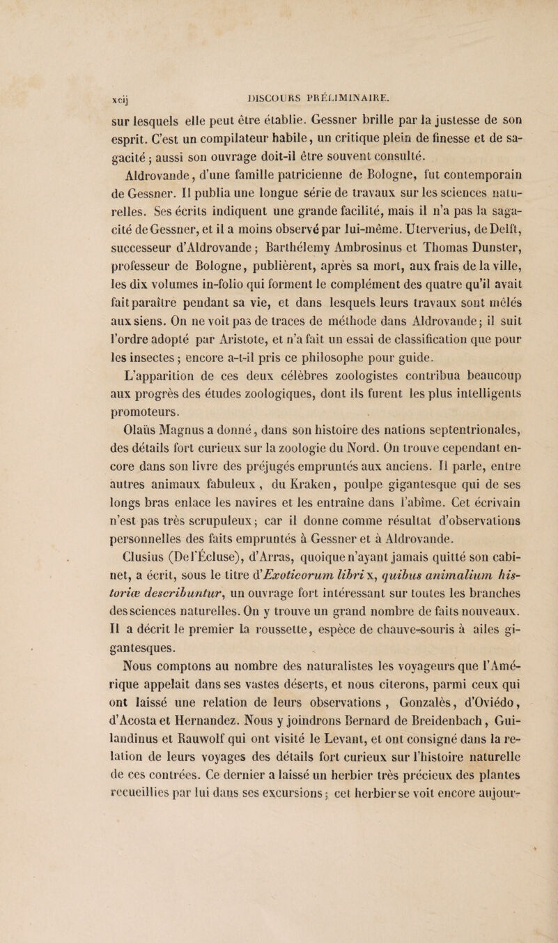 sur lesquels elle peut être établie. Gessner brille par la justesse de son esprit. C’est un compilateur habile, un critique plein de finesse et de sa¬ gacité ; aussi son ouvrage doit-il être souvent consulté. Aldrovande, d’une famille patricienne de Bologne, fut contemporain de Gessner. Il publia une longue série de travaux sur les sciences natu¬ relles. Ses écrits indiquent une grande facilité, mais il n’a pas la saga¬ cité de Gessner, et il a moins observé par lui-même. Uterverius, deDeift, successeur d’Aldrovande ; Barthélemy Ambrosinus et Thomas Dunster, professeur de Bologne, publièrent, après sa mort, aux frais de la ville, les dix volumes in-folio qui forment le complément des quatre qu’il avait fait paraître pendant sa vie, et dans lesquels leurs travaux sont mêlés aux siens. On ne voit pas de traces de méthode dans Aldrovande; il suit l’ordre adopté par Aristote, et n’a fait un essai de classification que pour les insectes ; encore a-t-il pris ce philosophe pour guide. L’apparition de ces deux célèbres zoologistes contribua beaucoup aux progrès des études zoologiques, dont ils furent les plus intelligents promoteurs. Olaüs Magnus a donné, dans son histoire des nations septentrionales, des détails fort curieux sur la zoologie du Nord. On trouve cependant en¬ core dans son livre des préjugés empruntés aux anciens. Il parle, entre autres animaux fabuleux, du Kraken, poulpe gigantesque qui de ses longs bras enlace les navires et les entraîne dans l’abîme. Cet écrivain n’est pas très scrupuleux ; car il donne comme résultat d’observations personnelles des faits empruntés à Gessner et à Aldrovande. Clusius (De f Écluse), d’Arras, quoique n’ayant jamais quitté son cabi¬ net, a écrit, sous le titre d'Exoticorum librix, quibus animalium his¬ toriée describuntur, un ouvrage fort intéressant sur toutes les branches des sciences naturelles. On y trouve un grand nombre de faits nouveaux. Il a décrit le premier la roussette, espèce de chauve-souris à ailes gi¬ gantesques. Nous comptons au nombre des naturalistes les voyageurs que l’Amé¬ rique appelait dans ses vastes déserts, et nous citerons, parmi ceux qui ont laissé une relation de leurs observations , Gonzalès, d’Oviédo, d’Acosta et Hernandez. Nous y joindrons Bernard de Breidenbach, Gui- landinus et Rauwolf qui ont visité le Levant, et ont consigné dans la re¬ lation de leurs voyages des détails fort curieux sur l’histoire naturelle de ces contrées. Ce dernier a laissé un herbier très précieux des plantes recueillies par lui dans ses excursions ; cet herbier se voit encore aujour-