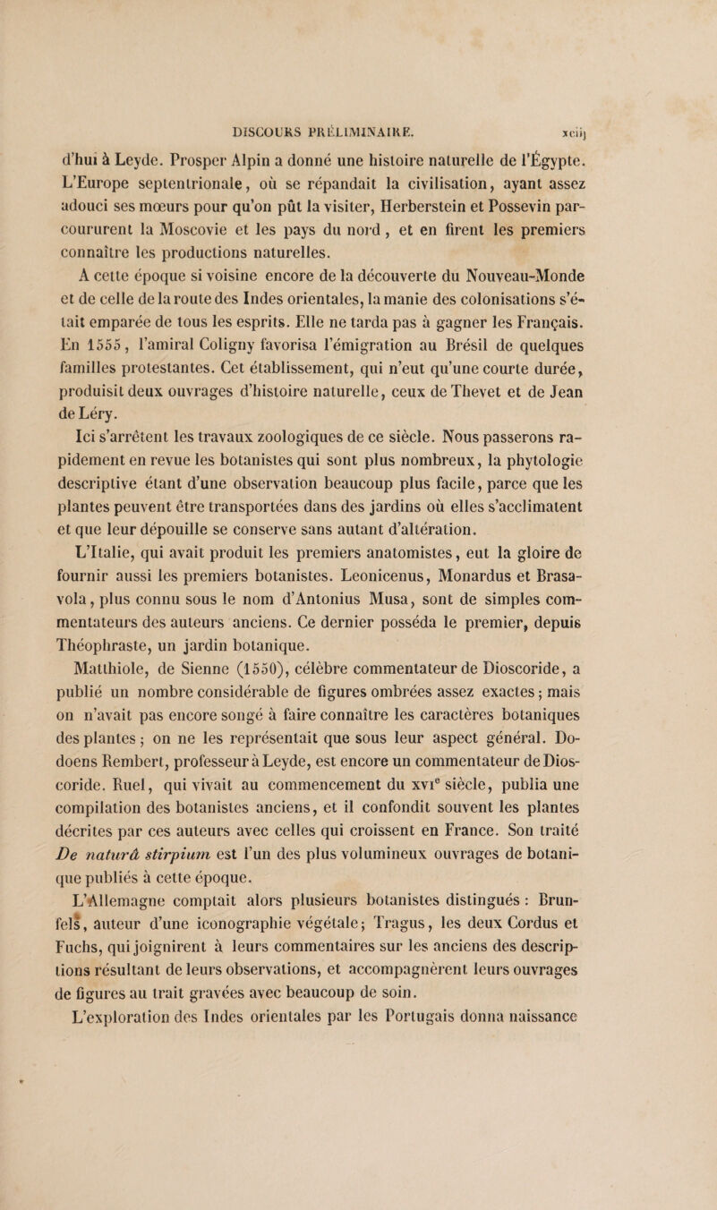 d’hui à Leyde. Prosper Alpin a donné une histoire naturelle de l’Égypte. L’Europe septentrionale, où se répandait la civilisation, ayant assez adouci ses mœurs pour qu’on pût la visiter, Herberstein et Possevin par¬ coururent la Moscovie et les pays du nord, et en firent les premiers connaître les productions naturelles. A cette époque si voisine encore de la découverte du Nouveau-Monde et de celle de la route des Indes orientales, la manie des colonisations s’é¬ tait emparée de tous les esprits. Elle ne tarda pas à gagner les Français. En 1555 , l’amiral Coligny favorisa l’émigration au Brésil de quelques familles protestantes. Cet établissement, qui n’eut qu’une courte durée, produisit deux ouvrages d’histoire naturelle, ceux deThevet et de Jean de Léry. Ici s’arrêtent les travaux zoologiques de ce siècle. Nous passerons ra¬ pidement en revue les botanistes qui sont plus nombreux, la phytologie descriptive étant d’une observation beaucoup plus facile, parce que les plantes peuvent être transportées dans des jardins où elles s’acclimatent et que leur dépouille se conserve sans autant d’altération. L’Italie, qui avait produit les premiers anatomistes, eut la gloire de fournir aussi les premiers botanistes. Leonieenus, Monardus et Brasa- vola, plus connu sous le nom d’Antonius Musa, sont de simples com¬ mentateurs des auteurs anciens. Ce dernier posséda le premier, depuis Théophraste, un jardin botanique. Matthiole, de Sienne (1550), célèbre commentateur de Dioscoride, a publié un nombre considérable de figures ombrées assez exactes ; mais on n’avait pas encore songé à faire connaître les caractères botaniques des plantes; on ne les représentait que sous leur aspect général. Do- doens Rembert, professeur à Leyde, est encore un commentateur de Dios¬ coride. Ruel, qui vivait au commencement du xvie siècle, publia une compilation des botanistes anciens, et il confondit souvent les plantes décrites par ces auteurs avec celles qui croissent en France. Son traité De naturâ stirpium est l’un des plus volumineux ouvrages de botani¬ que publiés à cette époque. L’Allemagne comptait alors plusieurs botanistes distingués : Brun- fels, auteur d’une iconographie végétale; Tragus, les deux Cordus et Fuchs, qui joignirent à leurs commentaires sur les anciens des descrip¬ tions résultant de leurs observations, et accompagnèrent leurs ouvrages de figures au trait gravées avec beaucoup de soin. L’exploration des Indes orientales par les Portugais donna naissance
