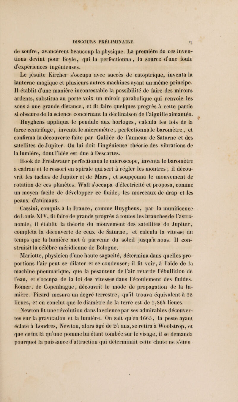 de soufre, avancèrent beaucoup la physique. La première de ces inven¬ tions devint pour Boyle, qui la perfectionna , la source 4’une foule d’expériences ingénieuses. Le jésuite Kircher s’occupa avec succès de catoplrique, inventa la lanterne magique et plusieurs autres machines ayant un même principe. Il établit d’une manière incontestable la possibilité de faire des miroirs ardents, substitua au porte voix un miroir parabolique qui renvoie les sons à une grande distance, et fit faire quelques progrès à cette partie si obscure de la science concernant la déclinaison de l’aiguille aimantée. Huyghens appliqua le pendule aux horloges, calcula les lois de la force centrifuge, inventa le micromètre, perfectionna le baromètre, et confirma la découverte faite par Galilée de l’anneau de Saturne et des satellites de Jupiter. On lui doit l’ingénieuse théorie des vibrations de la lumière, dont l’idée est due à Descartes. Hook de Freshwater perfectionna le microscope, inventa le baromètre à cadran et le ressort en spirale qui sert à régler les montres ; il décou¬ vrit les taches de Jupiter et de Mars, et soupçonna le mouvement de rotation de ces planètes. Wall s’occupa d'électricité et proposa, comme un moyen facile de développer ce fluide, les morceaux de drap et les peaux d’animaux. Cassini, conquis à la France, comme Huyghens, par la munificence de Louis XIV, fit faire de grands progrès à toutes les branches de l’astro¬ nomie; il établit la théorie du mouvement des satellites de Jupiter, compléta la découverte de ceux de Saturne, et calcula la vitesse du temps que la lumière met à parvenir du soleil jusqu’à nous. Il con¬ struisit la célèbre méridienne de Bologne. Mariotte, physicien d’une haute sagacité, détermina dans quelles pro¬ portions J’air peut se dilater et se condenser; il fit voir, à l’aide de la machine pneumatique, que la pesanteur de l’air retarde l’ébullition de l’eau, et s’occupa de la loi des vitesses dans l’écoulement des fluides. Romer. de Copenhague, découvrit le mode de propagation de la lu¬ mière. Picard mesura un degré terrestre, qu’il trouva équivalent à 25 lieues, et en conclut que le diamètre de la terre est de 2,864 lieues. Newton fit une révolution dans la science par ses admirables découver¬ tes sur la gravitation et la lumière. On sait qu’en 1665, la peste ayant éclaté à Londres, Newton, alors âgé de 24 ans, se relira à Woolstrop, et que ce fut là qu’une pomme lui étant tombée sur le visage, il se demanda pourquoi la puissance d’attraction qui déterminait celte chute ne s’étem