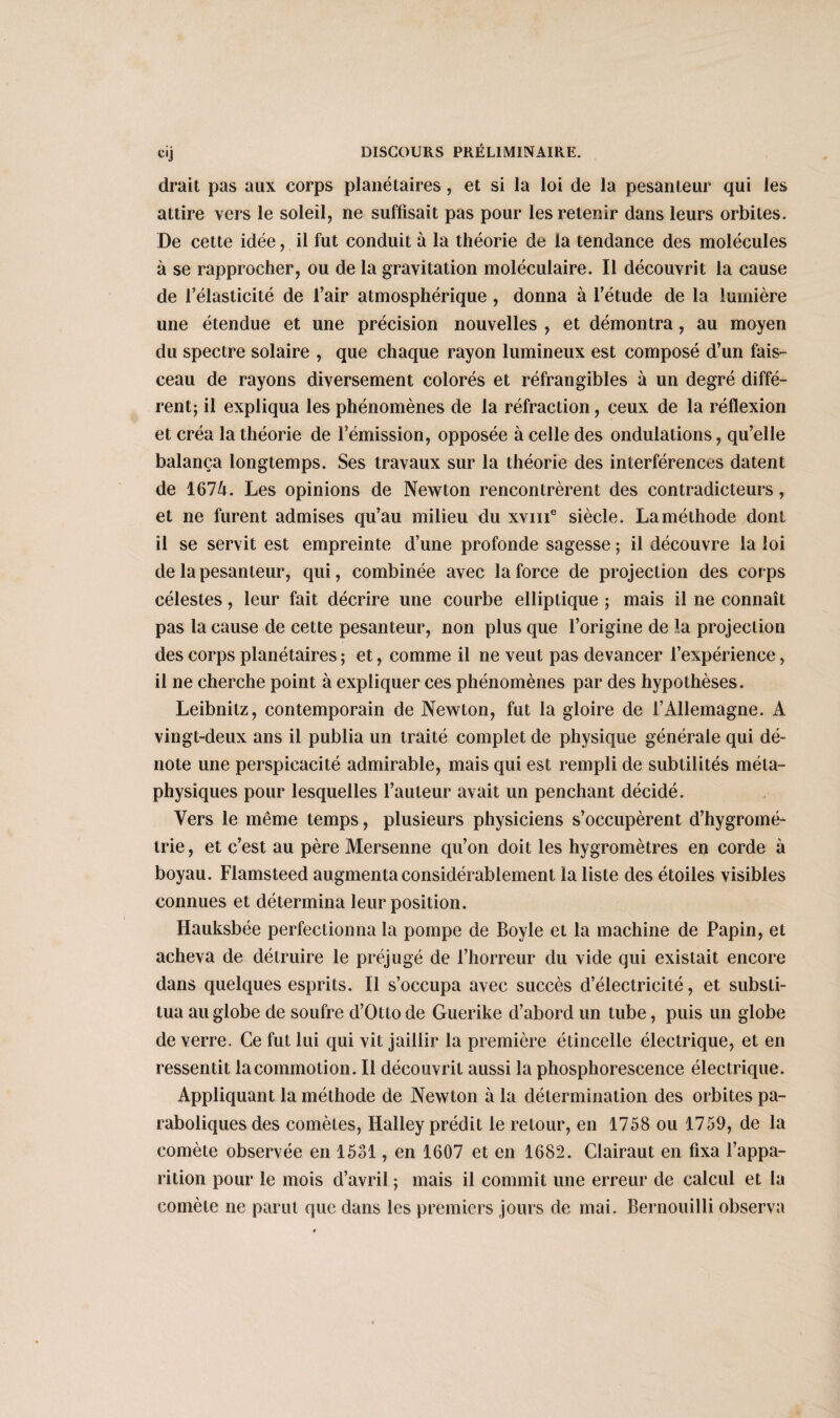 C'J drait pas aux corps planétaires, et si la loi de la pesanteur qui les attire vers le soleil, ne suffisait pas pour les retenir dans leurs orbites. De cette idée, il fut conduit à la théorie de la tendance des molécules à se rapprocher, ou de la gravitation moléculaire. Il découvrit la cause de l’élasticité de l’air atmosphérique , donna à l’étude de la lumière une étendue et une précision nouvelles , et démontra, au moyen du spectre solaire , que chaque rayon lumineux est composé d’un fais¬ ceau de rayons diversement colorés et réfrangibles à un degré diffé¬ rent; il expliqua les phénomènes de la réfraction, ceux de la réflexion et créa la théorie de l’émission, opposée à celle des ondulations, qu’elle balança longtemps. Ses travaux sur la théorie des interférences datent de 1674. Les opinions de Newton rencontrèrent des contradicteurs, et ne furent admises qu’au milieu du xvme siècle. La méthode dont il se servit est empreinte d’une profonde sagesse ; il découvre la loi de la pesanteur, qui, combinée avec la force de projection des corps célestes, leur fait décrire une courbe elliptique ; mais il ne connaît pas la cause de cette pesanteur, non plus que l’origine de la projection des corps planétaires; et, comme il ne veut pas devancer l’expérience, il ne cherche point à expliquer ces phénomènes par des hypothèses. Leibnitz, contemporain de Newton, fut la gloire de l’Allemagne. A vingt-deux ans il publia un traité complet de physique générale qui dé¬ note une perspicacité admirable, mais qui est rempli de subtilités méta¬ physiques pour lesquelles l’auteur avait un penchant décidé. Vers le même temps, plusieurs physiciens s’occupèrent d’hygromé¬ trie , et c’est au père Mersenne qu’on doit les hygromètres en corde à boyau. Flamsteed augmenta considérablement la liste des étoiles visibles connues et détermina leur position. Hauksbée perfectionna la pompe de Boyle et la machine de Papin, et acheva de détruire le préjugé de l’horreur du vide qui existait encore dans quelques esprits. Il s’occupa avec succès d’électricité, et substi¬ tua au globe de soufre d’Otto de Guerike d’abord un tube, puis un globe de verre. Ce fut lui qui vit jaillir la première étincelle électrique, et en ressentit la commotion. Il découvrit aussi la phosphorescence électrique. Appliquant la méthode de Newton à la détermination des orbites pa¬ raboliques des comètes, Halley prédit le retour, en 1758 ou 1759, de la comète observée en 1531, en 1607 et en 1682. Clairaut en fixa l’appa¬ rition pour le mois d’avril ; mais il commît une erreur de calcul et la comète ne parut que dans les premiers jours de mai. Bernouilli observa