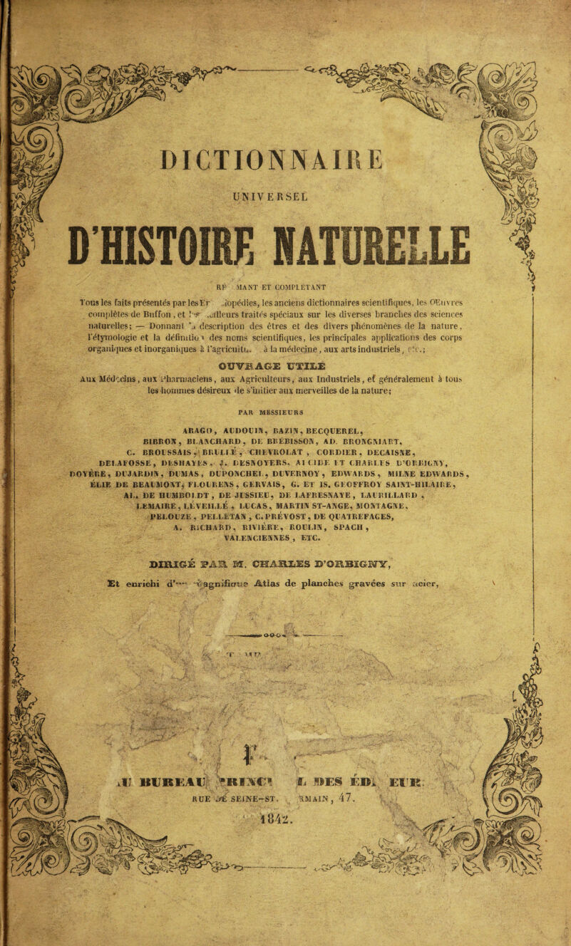 UNIVERSEL DICTIONNAIRE RF MANT ET COMPLETANT Tous les faits présentés par lesEr Jopédies, les anciens dictionnaires scientifiques, les OElivres complètes de Bul'fon , et î'\* .ailleurs traités spéciaux sur les diverses brandies des sciences naturelles; — Donnant! ’a description des êtres et des divers phénomènes de la nature, l'étymologie et la définition des noms scientifiques, les principales applications des corps organiques et inorganiques à l’agrieuîtn. à la médecine, aux arts industriels, etc.; D'HISTOIRE NATURELLE OÏÏY1AGE UTILE Aux Médecins, aux Pharmaciens, aux Agriculteurs, aux Industriels, ef généralement à tous les hommes désireux de s'initier aux merveilles de la nature; PAR MESSIEURS ARAGO, ALDOL1N, BAZIN, BECQUEREL, BIBRON, BLANCHARD, DE BRÉBISSON, AD. BRONGN1ART, C. BROUSSAIS ^ BRUM E , CIIEVROLAT , CORD1ER , DECAISSE , DELAFOSSE, DESHAYES »■ DESNOYERS, AI ( IDE IT CHARLES B’ORBICNV, DOYÈRE, DUJARDIN , DUMAS , DUPONCHEL, DUVERNOY, EDWARDS, AULNE EDWARDS, ÉL1E DE BEAUMONT* FEOLRENS , CERVAIS, G. ET IS. GEOFFROY SAINT-HILAIRE, AL. DE HUMBOLDT, DE JUSSIEU, DE LAFBESNAYE , LAI BILLARD , LEMAIRE, RÉVEILLÉ , LL CAS, MARTIN ST-ANGE, MONTAGNE. PELOUZE, PELEETAN , C.PRÉVOST, DE QUATREFAGES, A. RICHARD, RIVIÈRE, ROLL1N, SPACH , VALENCIENNES , ETC. DIRI&i PAU M. CHARLES D’ORBIGUY, Et enrichi d’”’-’ ~ii- agnificrue Atias de planches gravées sur acier, U BUREAU «Km1! U BES EBI TMAIJN’, 47. rr mit?