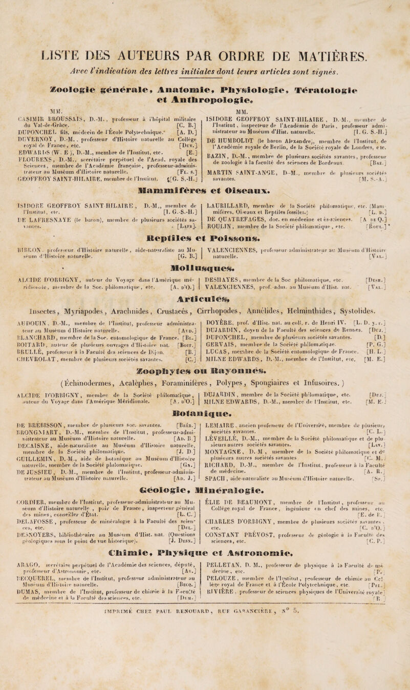 LISTE DES AUTEURS PAR ORDRE DE MATIÈRES. Avec Vindication des lettres initiales dont leurs articles sont signés. Zoologie générale» Anatomie, Physiologie» Tératologie et Anthropologie» MM. CASIMIR BROUSSAIS, D.-M. , professeur à l’hôpital militaire du Val-de-Grâce. [C. B.] DU PO AC URL fils, médecin de l'École Polytechnique.' [A. D. ] DUVERNOY , D.-M. , professeur d’Histoire naturelle au Collège royal de France, etc. [Dtiv. ]. EPWARI/S (W. R ), D.-M., membre de l’Institut, etc. [E.] FLOUBENS, D.-M., secrétaire perpétuel de l’Acad. royale des Sciences, membre de l’Académie française, professeur-adminis¬ trateur au Muséum d’Ilistoire naturelle. [Fl. s.] GEOFFROY SAINT-HILAIRE, membre de l’Institut. %[G. S,-II.J MM. ISIDORE GEOFFROY SAINT-HILAIRE, D.-M., membre de J’Inslitut, inspecteur de l’Académie de Paris, professeur admi¬ nistrateur au Muséum d’Hist. naturelle. [I. G. S.-IL] DE I1UMB0LDT (le baron Alexandre), membre de l’Institut, de l'Académie royale de Berlin, de la Société royale de Londres, etc. BAZIN, D.-M., membre de plusieurs sociétés savantes, professeur de zoologie à la faculté des sciences de Bordeaux. [Bxz.J MABTIN SAINT-ANGE, D--M., membre de plusieurs sociétés savantes. [M. S.-A.j Mammifères et Oiseanx. ISIDORE GEOFFROY SAINT HILAIRE , l’Institut, etc. DE LAFRESNAYE (le > antes. baron) D.-M,, membre de [I. G. S.-IL] membre de plusieurs sociétés sa- ■ [Lafr]. LAUPiILLARD, membre de la Société philomatique, etc. (Mam¬ mifères, Oiseaux et Reptiles fossiles.) [L. n.] DE QUATIiEFAGES, doc. en médecine et ès-sciences. [A deQ.] ROULIN , membre de la Société philomatique, etc. [Bore] * Iteptile® et PoI*&«n®. BT R BON. professeur d’Histoire naturelle, aide-naturaliste au Mu¬ séum d'Histoire naturelle. [G. B.] VALENCIENNES, professeur administrateur au Muséum d’Histoirc naturelle. [Val.] MoIIusc! ne®. ALCIDE D’ORBIGNYr, auteur du Voyage dans l’Amérique mé¬ ridionale, membre de la Soc. philomatique, etc. [A, d’O.] DESHAY'ES, membre delà Soc philomatique, etc. VALENCIENNES, prof.-adm. au Muséum d’Ilist. nat. [Desh.] [Val.] Articulé®» Insectes, Myriapodes, Arachnides, Crustacés, Cirrhopodes, Annélides, Helrnintliides, Systoiides. ATJDOUIN, D.-M., membre de l’Institut, professeur administra¬ teur au Muséum d Histoire naturelle. [Aud.] BLANCHARD, membre de la Soe. entomologiquo de France. [Bl.] BOITARD, auteur de plusieurs ouvrages d’Histoire liât. [Boit.] BRÜLLÈ, professeur à la Faculté des sciences de Dijon. [B.] CHEVROLAT, membre de plusieurs sociétés savantes. [C.] DOYÈRE, prof. d’IIist. liai, au coll. r. de Henri IV. [L. D. y. r. j DUJARDIN, doyen delà Faculté des sciences de Rennes. [Drj.j DUPONCIIEL, membre de plusieurs sociétés savantes. GERVAIS, membre de la Société philornjlique. LUCAS, membre de la Société enlomologique de France. MILNE EDWARDS, D.-M., membre de l’Institut, etc. Koophyte» ou Mayonné®. (Échinodermes, Acalèplies, Foraminifères, Polypes, Spongiaires et Infusoires.) ALCIDE D’ORBIGNY, membre de la Société philomatique, auteur du Voyage dans l’Amérique Méridionale. [A. o’O.] DUJARDIN, membre de la Société philomatique, etc. MILNE EDWARDS, D.-M., membre de l’Institut, et<-. [D.] [P. G.] [IL L.] [M. E.] [Dru.] [.VL E-j motanlcgBte. DE BBEB1SSON, membre de plusieurs soc. savantes. [Bréb.] BRONGMART, D.-M., membre de l’Institut, professeur-admi¬ nistrateur au Muséum d’Histoire naturelle. [Ad. B ] DECAISNE, aide-naturaliste au Muséum d’IIistoire naturelle, membre de la Société philomatique. [J. D ] GCILLEMIN, D.-M., aide de botanique au Muséum d’Histoire naturelle, membre delà Société philomatique. [G».] DEJUSSIEU, D.-M., membre de l’Institut, professeur-adminis¬ trateur au Muséum d’Histoire naturelle. [Ad. J.] LEMATRE, ancien professeur' de l’Université, membre de plusieurs sociétés savantes. [C. L.) RÉVEILLE, D.-M., membre de la Société philomatique et de plu sieurs autres sociétés savantes. [Lev.1 MONTAGNE, D.-M, membre de la Société philomatique et du plusieurs autres sociétés savantes [C. M.J RICHARD, D.-M., membre de l’Institut, professeur à la Faculté de médecine. [A. R.j SPACII , aide-naturaliste au Muséum d’Hisloire naturelle. fSp.j Cléoiogte, Minéralogie. CORDIER, membre de l’Institut, professeur-administrateur au Mu¬ séum d’Ilistoire naturelle , pair de France , inspecteur général des mines , conseille, r d’Elat. [L. C.] DELAFOSSE , professeur de minéralogie à la Faculté des scien¬ ces, etc. [Del.] 1IE3NOYERS, bibliothécaire au Muséum d’Ilist. nat, (Questions géologiques sous le point de vue historique). [J. Desx.] ÉLIE DE BEAUMONT, membre de l'Institut, professeur au Collège royal de France, ingénieur en chef des mines, etc, [E. de R. j CHARLES D’ORBIGNY , membre de plusieurs sociétés savantes , etc. [C. n’O. j CONSTANT PREVOST, professeur de géologie à la Faculté des sciences, etc. [C. P.] Chimie, Wiyslfine et Astronomie, ARAGO, secrétaire perpétuel de l’Académie des sciences, député, professeur d’Astronomie , etc. [An.] BECQUEREL, membre de l’Institut, professeur administrateur au Muséum d'Ui.-toire naturelle. [Becq.] DUMAS, membre de l’Institut, professeur de chimie à la Faculté de médecine et à la Faculté des sciences, etc. [Dum.] PELLETAN, D. 51., professeur de physique à la Faculté de nié decine , etc. fp„ PEEOUZE , membre de l’Institut , professeur de chimie au Ce! Iège royal de France et à l’École Polytechnique, etc, [Pel. I RIVIÈRE , professeur de sciences physiques de l’Université royale] Y R IMPRIMÉ CHEZ PAUL RENOTJARD , R U F. GA RANCI FRF , 5° 5,